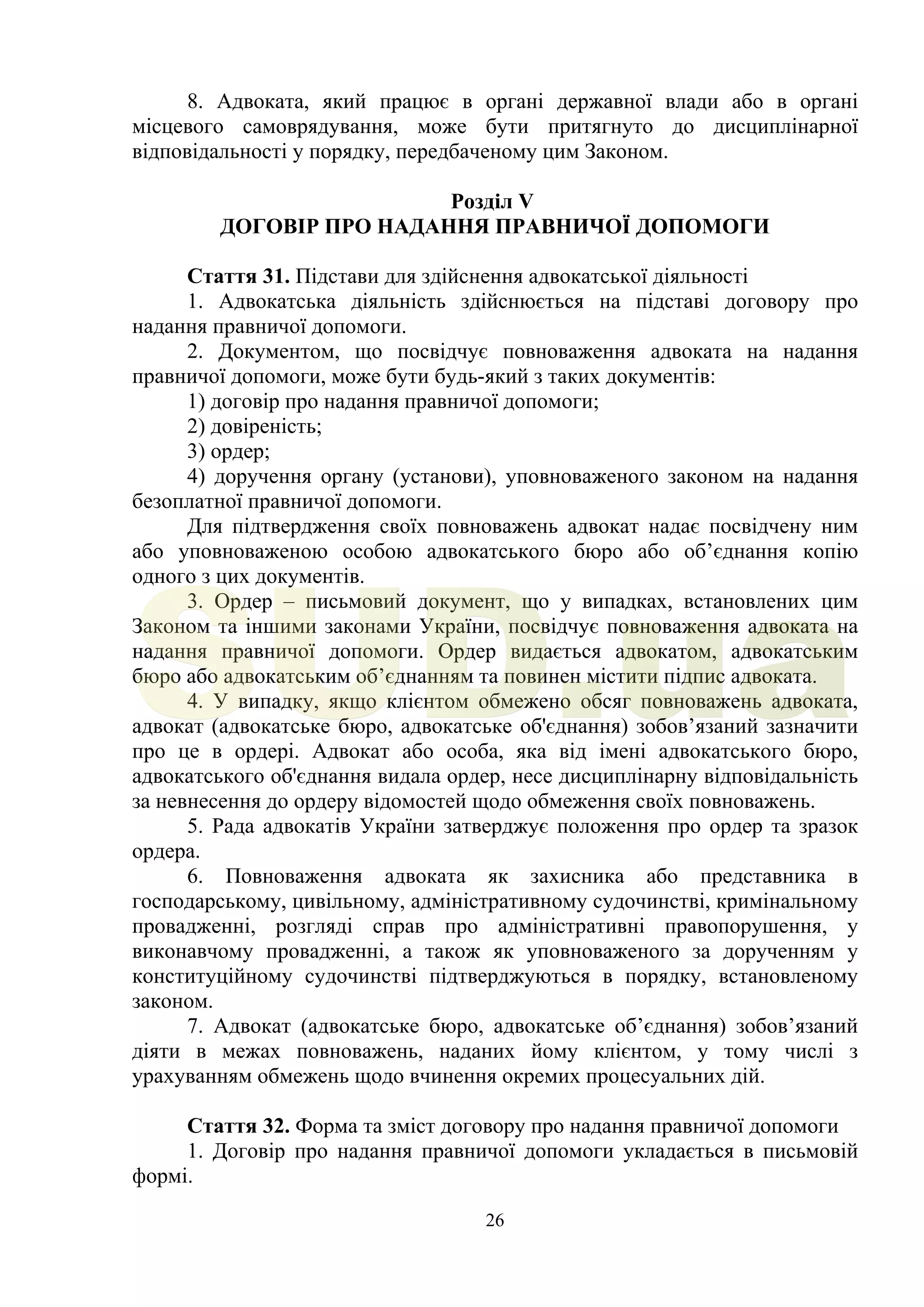 26
8. Адвоката, який працює в органі державної влади або в органі
місцевого самоврядування, може бути притягнуто до дисциплінарної
відповідальності у порядку, передбаченому цим Законом.
Розділ V
ДОГОВІР ПРО НАДАННЯ ПРАВНИЧОЇ ДОПОМОГИ
Стаття 31. Підстави для здійснення адвокатської діяльності
1. Адвокатська діяльність здійснюється на підставі договору про
надання правничої допомоги.
2. Документом, що посвідчує повноваження адвоката на надання
правничої допомоги, може бути будь-який з таких документів:
1) договір про надання правничої допомоги;
2) довіреність;
3) ордер;
4) доручення органу (установи), уповноваженого законом на надання
безоплатної правничої допомоги.
Для підтвердження своїх повноважень адвокат надає посвідчену ним
або уповноваженою особою адвокатського бюро або об’єднання копію
одного з цих документів.
3. Ордер – письмовий документ, що у випадках, встановлених цим
Законом та іншими законами України, посвідчує повноваження адвоката на
надання правничої допомоги. Ордер видається адвокатом, адвокатським
бюро або адвокатським об’єднанням та повинен містити підпис адвоката.
4. У випадку, якщо клієнтом обмежено обсяг повноважень адвоката,
адвокат (адвокатське бюро, адвокатське об'єднання) зобов’язаний зазначити
про це в ордері. Адвокат або особа, яка від імені адвокатського бюро,
адвокатського об'єднання видала ордер, несе дисциплінарну відповідальність
за невнесення до ордеру відомостей щодо обмеження своїх повноважень.
5. Рада адвокатів України затверджує положення про ордер та зразок
ордера.
6. Повноваження адвоката як захисника або представника в
господарському, цивільному, адміністративному судочинстві, кримінальному
провадженні, розгляді справ про адміністративні правопорушення, у
виконавчому провадженні, а також як уповноваженого за дорученням у
конституційному судочинстві підтверджуються в порядку, встановленому
законом.
7. Адвокат (адвокатське бюро, адвокатське об’єднання) зобов’язаний
діяти в межах повноважень, наданих йому клієнтом, у тому числі з
урахуванням обмежень щодо вчинення окремих процесуальних дій.
Стаття 32. Форма та зміст договору про надання правничої допомоги
1. Договір про надання правничої допомоги укладається в письмовій
формі.
SUD.ua
 