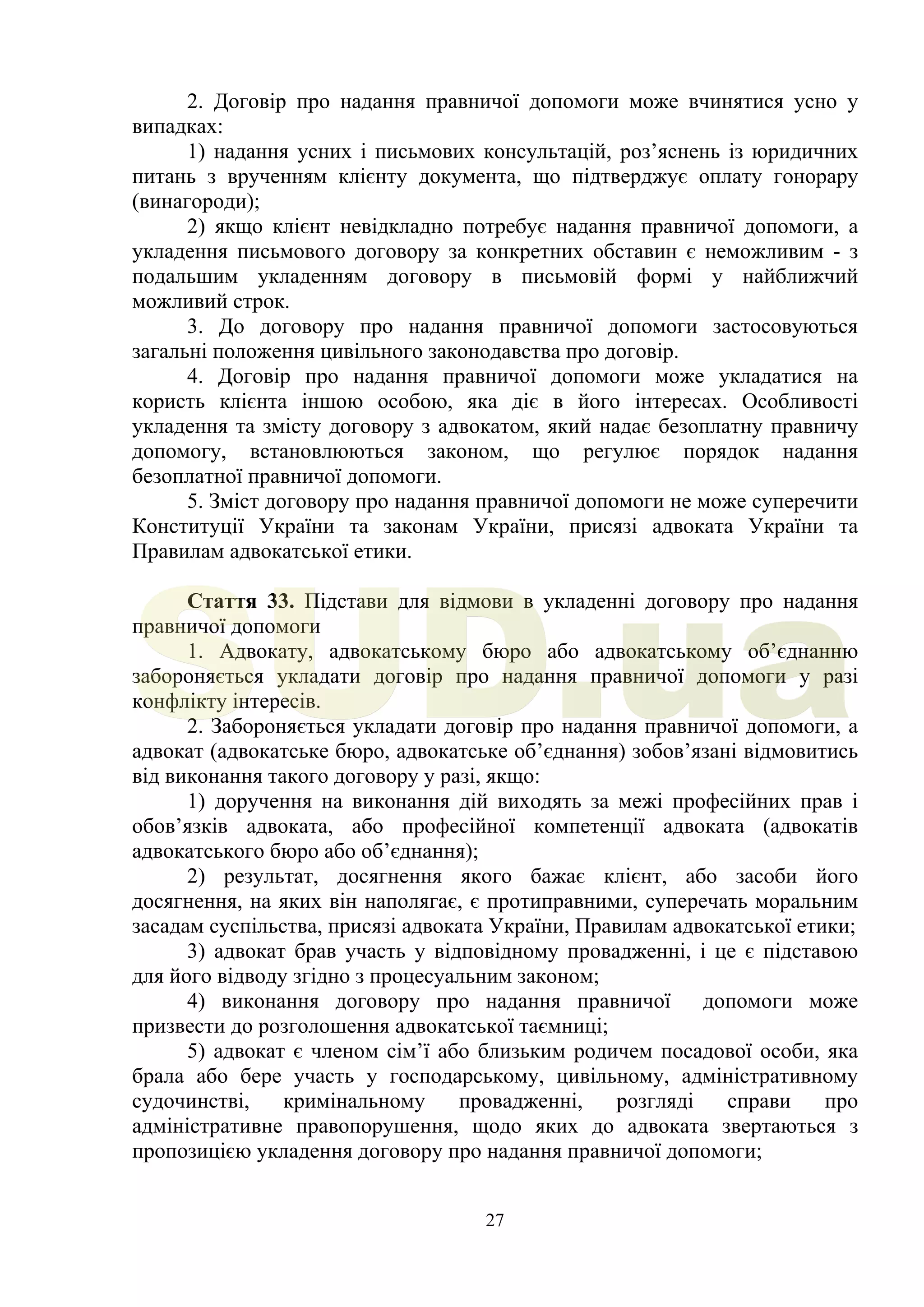 27
2. Договір про надання правничої допомоги може вчинятися усно у
випадках:
1) надання усних і письмових консультацій, роз’яснень із юридичних
питань з врученням клієнту документа, що підтверджує оплату гонорару
(винагороди);
2) якщо клієнт невідкладно потребує надання правничої допомоги, а
укладення письмового договору за конкретних обставин є неможливим - з
подальшим укладенням договору в письмовій формі у найближчий
можливий строк.
3. До договору про надання правничої допомоги застосовуються
загальні положення цивільного законодавства про договір.
4. Договір про надання правничої допомоги може укладатися на
користь клієнта іншою особою, яка діє в його інтересах. Особливості
укладення та змісту договору з адвокатом, який надає безоплатну правничу
допомогу, встановлюються законом, що регулює порядок надання
безоплатної правничої допомоги.
5. Зміст договору про надання правничої допомоги не може суперечити
Конституції України та законам України, присязі адвоката України та
Правилам адвокатської етики.
Стаття 33. Підстави для відмови в укладенні договору про надання
правничої допомоги
1. Адвокату, адвокатському бюро або адвокатському об’єднанню
забороняється укладати договір про надання правничої допомоги у разі
конфлікту інтересів.
2. Забороняється укладати договір про надання правничої допомоги, а
адвокат (адвокатське бюро, адвокатське об’єднання) зобов’язані відмовитись
від виконання такого договору у разі, якщо:
1) доручення на виконання дій виходять за межі професійних прав і
обов’язків адвоката, або професійної компетенції адвоката (адвокатів
адвокатського бюро або об’єднання);
2) результат, досягнення якого бажає клієнт, або засоби його
досягнення, на яких він наполягає, є протиправними, суперечать моральним
засадам суспільства, присязі адвоката України, Правилам адвокатської етики;
3) адвокат брав участь у відповідному провадженні, і це є підставою
для його відводу згідно з процесуальним законом;
4) виконання договору про надання правничої допомоги може
призвести до розголошення адвокатської таємниці;
5) адвокат є членом сім’ї або близьким родичем посадової особи, яка
брала або бере участь у господарському, цивільному, адміністративному
судочинстві, кримінальному провадженні, розгляді справи про
адміністративне правопорушення, щодо яких до адвоката звертаються з
пропозицією укладення договору про надання правничої допомоги;
SUD.ua
 