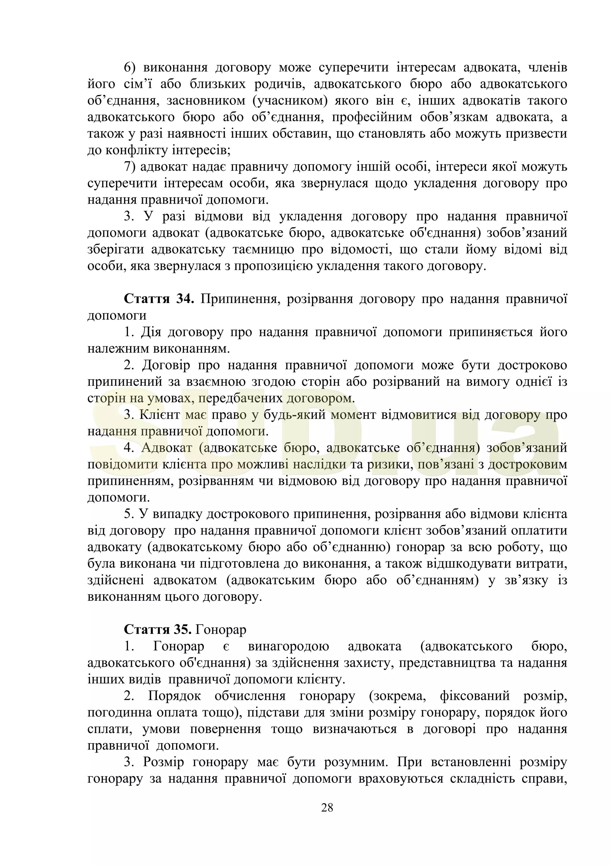 28
6) виконання договору може суперечити інтересам адвоката, членів
його сім’ї або близьких родичів, адвокатського бюро або адвокатського
об’єднання, засновником (учасником) якого він є, інших адвокатів такого
адвокатського бюро або об’єднання, професійним обов’язкам адвоката, а
також у разі наявності інших обставин, що становлять або можуть призвести
до конфлікту інтересів;
7) адвокат надає правничу допомогу іншій особі, інтереси якої можуть
суперечити інтересам особи, яка звернулася щодо укладення договору про
надання правничої допомоги.
3. У разі відмови від укладення договору про надання правничої
допомоги адвокат (адвокатське бюро, адвокатське об'єднання) зобов’язаний
зберігати адвокатську таємницю про відомості, що стали йому відомі від
особи, яка звернулася з пропозицією укладення такого договору.
Стаття 34. Припинення, розірвання договору про надання правничої
допомоги
1. Дія договору про надання правничої допомоги припиняється його
належним виконанням.
2. Договір про надання правничої допомоги може бути достроково
припинений за взаємною згодою сторін або розірваний на вимогу однієї із
сторін на умовах, передбачених договором.
3. Клієнт має право у будь-який момент відмовитися від договору про
надання правничої допомоги.
4. Адвокат (адвокатське бюро, адвокатське об’єднання) зобов’язаний
повідомити клієнта про можливі наслідки та ризики, пов’язані з достроковим
припиненням, розірванням чи відмовою від договору про надання правничої
допомоги.
5. У випадку дострокового припинення, розірвання або відмови клієнта
від договору про надання правничої допомоги клієнт зобов’язаний оплатити
адвокату (адвокатському бюро або об’єднанню) гонорар за всю роботу, що
була виконана чи підготовлена до виконання, а також відшкодувати витрати,
здійснені адвокатом (адвокатським бюро або об’єднанням) у зв’язку із
виконанням цього договору.
Стаття 35. Гонорар
1. Гонорар є винагородою адвоката (адвокатського бюро,
адвокатського об'єднання) за здійснення захисту, представництва та надання
інших видів правничої допомоги клієнту.
2. Порядок обчислення гонорару (зокрема, фіксований розмір,
погодинна оплата тощо), підстави для зміни розміру гонорару, порядок його
сплати, умови повернення тощо визначаються в договорі про надання
правничої допомоги.
3. Розмір гонорару має бути розумним. При встановленні розміру
гонорару за надання правничої допомоги враховуються складність справи,
SUD.ua
 