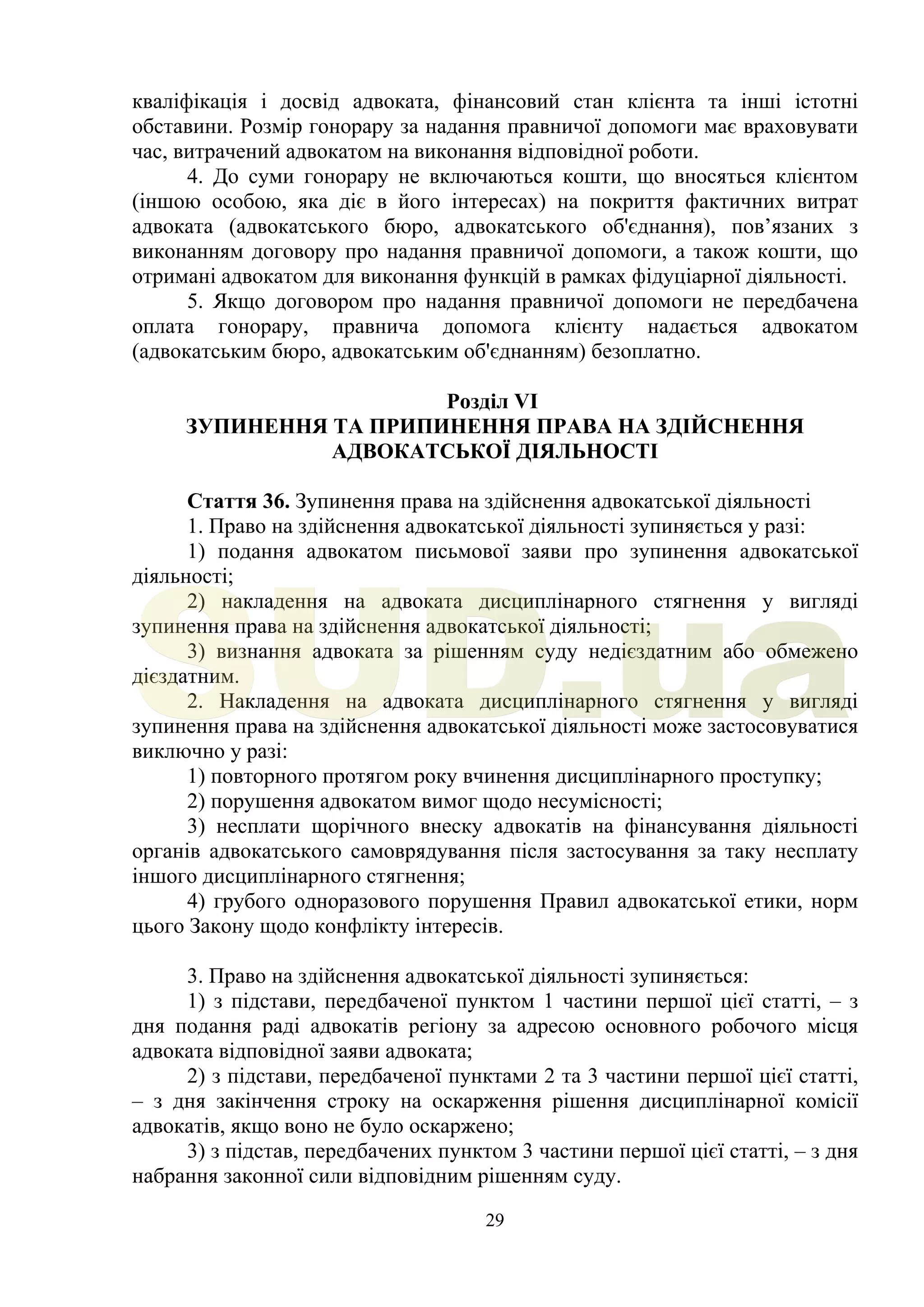 29
кваліфікація і досвід адвоката, фінансовий стан клієнта та інші істотні
обставини. Розмір гонорару за надання правничої допомоги має враховувати
час, витрачений адвокатом на виконання відповідної роботи.
4. До суми гонорару не включаються кошти, що вносяться клієнтом
(іншою особою, яка діє в його інтересах) на покриття фактичних витрат
адвоката (адвокатського бюро, адвокатського об'єднання), пов’язаних з
виконанням договору про надання правничої допомоги, а також кошти, що
отримані адвокатом для виконання функцій в рамках фідуціарної діяльності.
5. Якщо договором про надання правничої допомоги не передбачена
оплата гонорару, правнича допомога клієнту надається адвокатом
(адвокатським бюро, адвокатським об'єднанням) безоплатно.
Розділ VI
ЗУПИНЕННЯ ТА ПРИПИНЕННЯ ПРАВА НА ЗДІЙСНЕННЯ
АДВОКАТСЬКОЇ ДІЯЛЬНОСТІ
Стаття 36. Зупинення права на здійснення адвокатської діяльності
1. Право на здійснення адвокатської діяльності зупиняється у разі:
1) подання адвокатом письмової заяви про зупинення адвокатської
діяльності;
2) накладення на адвоката дисциплінарного стягнення у вигляді
зупинення права на здійснення адвокатської діяльності;
3) визнання адвоката за рішенням суду недієздатним або обмежено
дієздатним.
2. Накладення на адвоката дисциплінарного стягнення у вигляді
зупинення права на здійснення адвокатської діяльності може застосовуватися
виключно у разі:
1) повторного протягом року вчинення дисциплінарного проступку;
2) порушення адвокатом вимог щодо несумісності;
3) несплати щорічного внеску адвокатів на фінансування діяльності
органів адвокатського самоврядування після застосування за таку несплату
іншого дисциплінарного стягнення;
4) грубого одноразового порушення Правил адвокатської етики, норм
цього Закону щодо конфлікту інтересів.
3. Право на здійснення адвокатської діяльності зупиняється:
1) з підстави, передбаченої пунктом 1 частини першої цієї статті, – з
дня подання раді адвокатів регіону за адресою основного робочого місця
адвоката відповідної заяви адвоката;
2) з підстави, передбаченої пунктами 2 та 3 частини першої цієї статті,
– з дня закінчення строку на оскарження рішення дисциплінарної комісії
адвокатів, якщо воно не було оскаржено;
3) з підстав, передбачених пунктом 3 частини першої цієї статті, – з дня
набрання законної сили відповідним рішенням суду.
SUD.ua
 