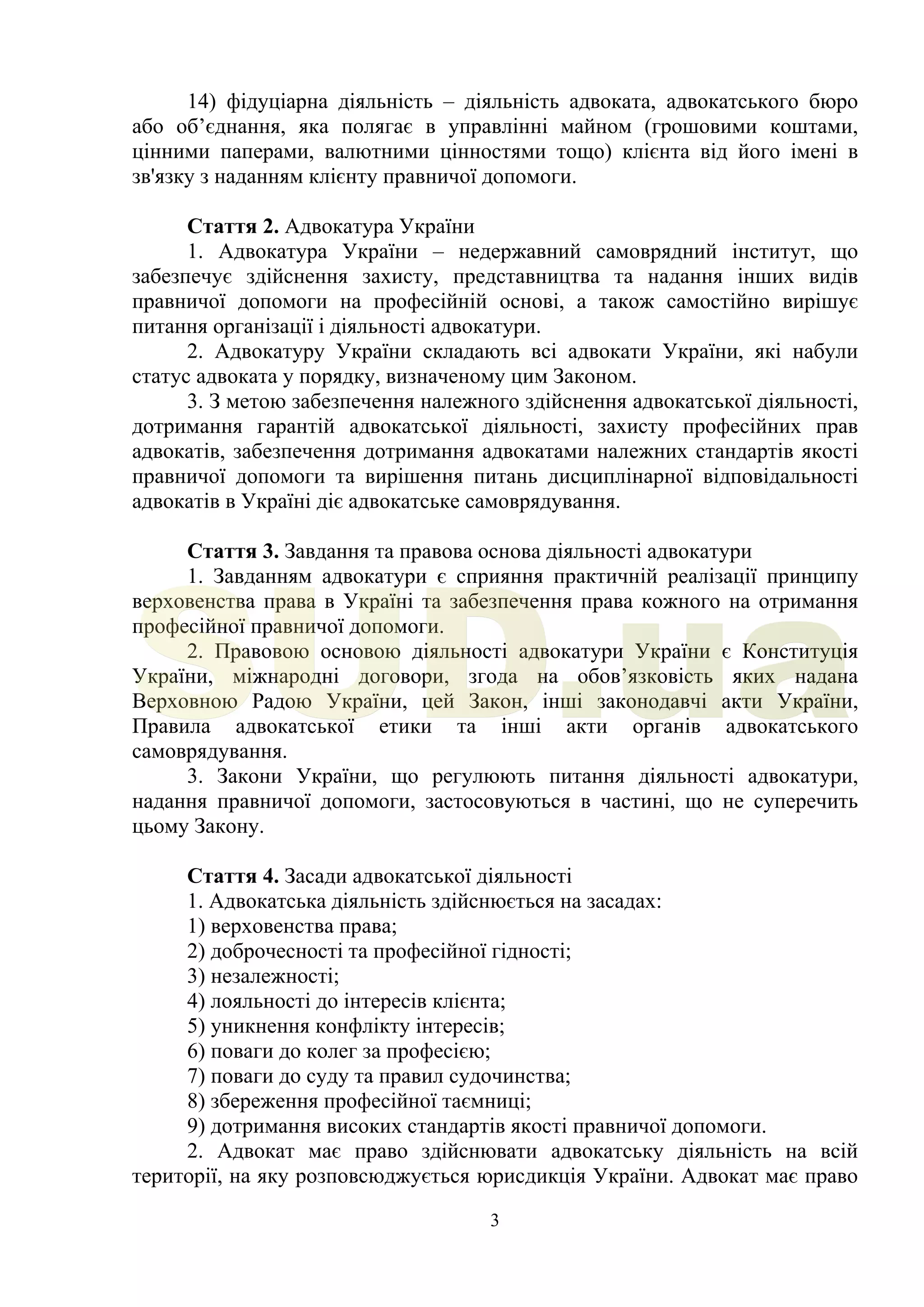 3
14) фідуціарна діяльність – діяльність адвоката, адвокатського бюро
або об’єднання, яка полягає в управлінні майном (грошовими коштами,
цінними паперами, валютними цінностями тощо) клієнта від його імені в
зв'язку з наданням клієнту правничої допомоги.
Стаття 2. Адвокатура України
1. Адвокатура України – недержавний самоврядний інститут, що
забезпечує здійснення захисту, представництва та надання інших видів
правничої допомоги на професійній основі, а також самостійно вирішує
питання організації і діяльності адвокатури.
2. Адвокатуру України складають всі адвокати України, які набули
статус адвоката у порядку, визначеному цим Законом.
3. З метою забезпечення належного здійснення адвокатської діяльності,
дотримання гарантій адвокатської діяльності, захисту професійних прав
адвокатів, забезпечення дотримання адвокатами належних стандартів якості
правничої допомоги та вирішення питань дисциплінарної відповідальності
адвокатів в Україні діє адвокатське самоврядування.
Стаття 3. Завдання та правова основа діяльності адвокатури
1. Завданням адвокатури є сприяння практичній реалізації принципу
верховенства права в Україні та забезпечення права кожного на отримання
професійної правничої допомоги.
2. Правовою основою діяльності адвокатури України є Конституція
України, міжнародні договори, згода на обов’язковість яких надана
Верховною Радою України, цей Закон, інші законодавчі акти України,
Правила адвокатської етики та інші акти органів адвокатського
самоврядування.
3. Закони України, що регулюють питання діяльності адвокатури,
надання правничої допомоги, застосовуються в частині, що не суперечить
цьому Закону.
Стаття 4. Засади адвокатської діяльності
1. Адвокатська діяльність здійснюється на засадах:
1) верховенства права;
2) доброчесності та професійної гідності;
3) незалежності;
4) лояльності до інтересів клієнта;
5) уникнення конфлікту інтересів;
6) поваги до колег за професією;
7) поваги до суду та правил судочинства;
8) збереження професійної таємниці;
9) дотримання високих стандартів якості правничої допомоги.
2. Адвокат має право здійснювати адвокатську діяльність на всій
території, на яку розповсюджується юрисдикція України. Адвокат має право
SUD.ua
 