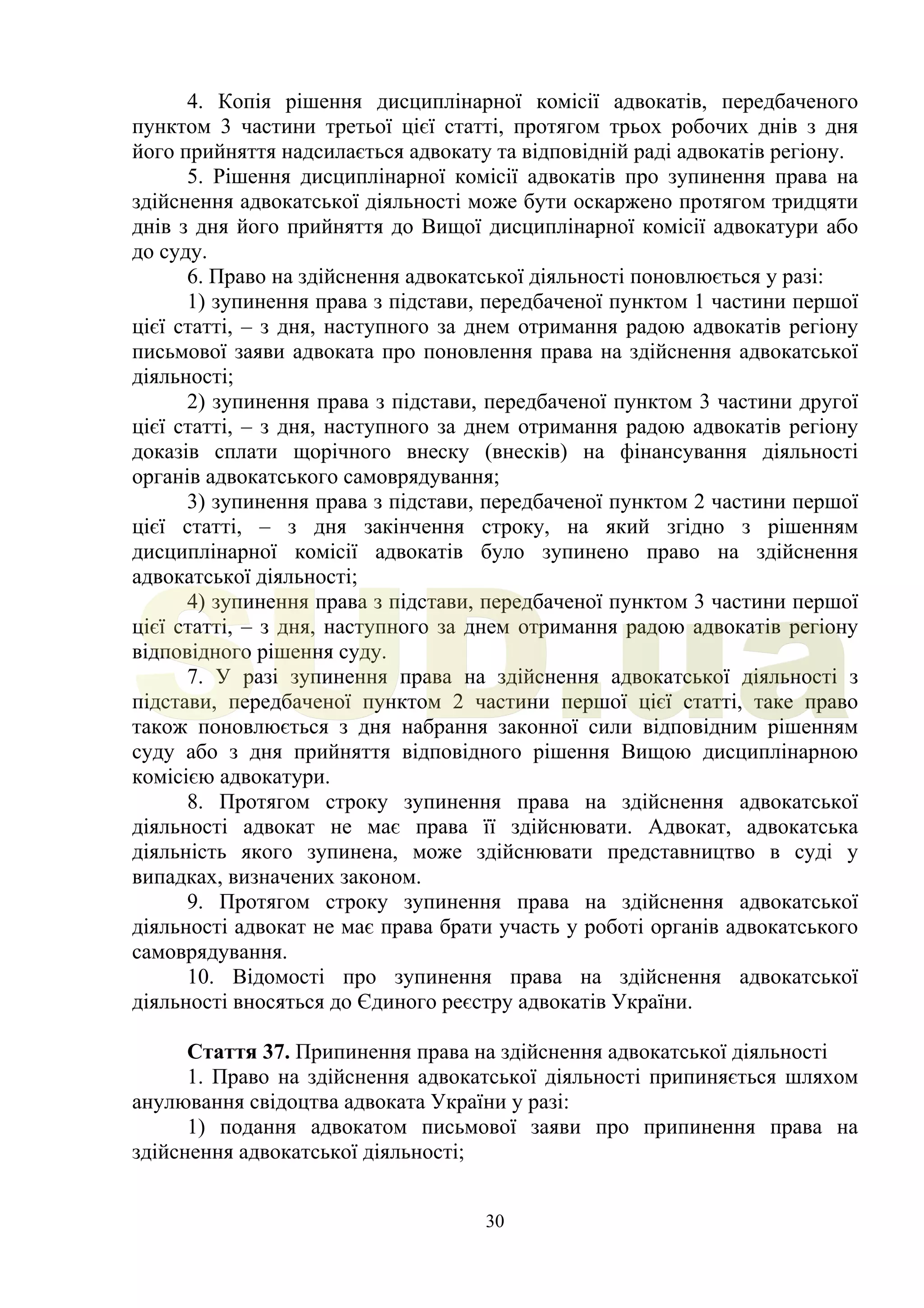 30
4. Копія рішення дисциплінарної комісії адвокатів, передбаченого
пунктом 3 частини третьої цієї статті, протягом трьох робочих днів з дня
його прийняття надсилається адвокату та відповідній раді адвокатів регіону.
5. Рішення дисциплінарної комісії адвокатів про зупинення права на
здійснення адвокатської діяльності може бути оскаржено протягом тридцяти
днів з дня його прийняття до Вищої дисциплінарної комісії адвокатури або
до суду.
6. Право на здійснення адвокатської діяльності поновлюється у разі:
1) зупинення права з підстави, передбаченої пунктом 1 частини першої
цієї статті, – з дня, наступного за днем отримання радою адвокатів регіону
письмової заяви адвоката про поновлення права на здійснення адвокатської
діяльності;
2) зупинення права з підстави, передбаченої пунктом 3 частини другої
цієї статті, – з дня, наступного за днем отримання радою адвокатів регіону
доказів сплати щорічного внеску (внесків) на фінансування діяльності
органів адвокатського самоврядування;
3) зупинення права з підстави, передбаченої пунктом 2 частини першої
цієї статті, – з дня закінчення строку, на який згідно з рішенням
дисциплінарної комісії адвокатів було зупинено право на здійснення
адвокатської діяльності;
4) зупинення права з підстави, передбаченої пунктом 3 частини першої
цієї статті, – з дня, наступного за днем отримання радою адвокатів регіону
відповідного рішення суду.
7. У разі зупинення права на здійснення адвокатської діяльності з
підстави, передбаченої пунктом 2 частини першої цієї статті, таке право
також поновлюється з дня набрання законної сили відповідним рішенням
суду або з дня прийняття відповідного рішення Вищою дисциплінарною
комісією адвокатури.
8. Протягом строку зупинення права на здійснення адвокатської
діяльності адвокат не має права її здійснювати. Адвокат, адвокатська
діяльність якого зупинена, може здійснювати представництво в суді у
випадках, визначених законом.
9. Протягом строку зупинення права на здійснення адвокатської
діяльності адвокат не має права брати участь у роботі органів адвокатського
самоврядування.
10. Відомості про зупинення права на здійснення адвокатської
діяльності вносяться до Єдиного реєстру адвокатів України.
Стаття 37. Припинення права на здійснення адвокатської діяльності
1. Право на здійснення адвокатської діяльності припиняється шляхом
анулювання свідоцтва адвоката України у разі:
1) подання адвокатом письмової заяви про припинення права на
здійснення адвокатської діяльності;
SUD.ua
 