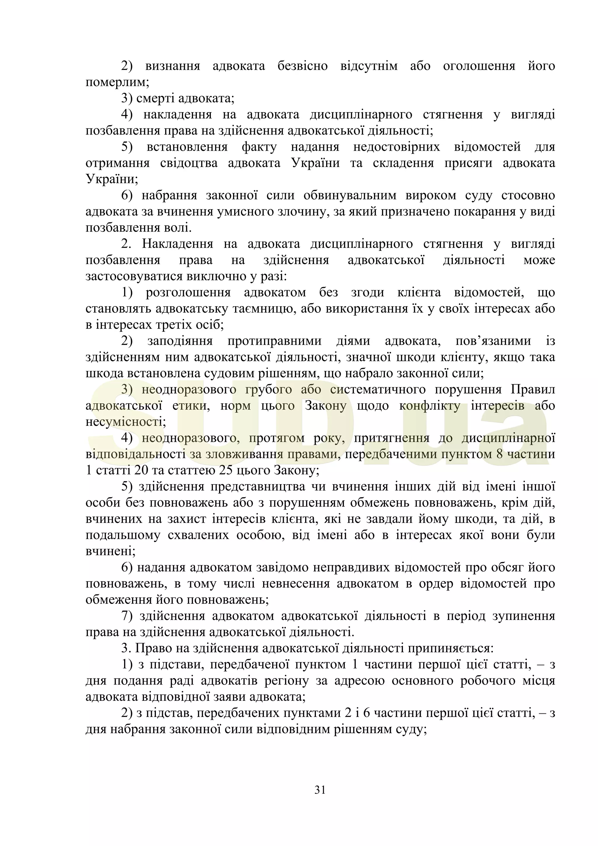 31
2) визнання адвоката безвісно відсутнім або оголошення його
померлим;
3) смерті адвоката;
4) накладення на адвоката дисциплінарного стягнення у вигляді
позбавлення права на здійснення адвокатської діяльності;
5) встановлення факту надання недостовірних відомостей для
отримання свідоцтва адвоката України та складення присяги адвоката
України;
6) набрання законної сили обвинувальним вироком суду стосовно
адвоката за вчинення умисного злочину, за який призначено покарання у виді
позбавлення волі.
2. Накладення на адвоката дисциплінарного стягнення у вигляді
позбавлення права на здійснення адвокатської діяльності може
застосовуватися виключно у разі:
1) розголошення адвокатом без згоди клієнта відомостей, що
становлять адвокатську таємницю, або використання їх у своїх інтересах або
в інтересах третіх осіб;
2) заподіяння протиправними діями адвоката, пов’язаними із
здійсненням ним адвокатської діяльності, значної шкоди клієнту, якщо така
шкода встановлена судовим рішенням, що набрало законної сили;
3) неодноразового грубого або систематичного порушення Правил
адвокатської етики, норм цього Закону щодо конфлікту інтересів або
несумісності;
4) неодноразового, протягом року, притягнення до дисциплінарної
відповідальності за зловживання правами, передбаченими пунктом 8 частини
1 статті 20 та статтею 25 цього Закону;
5) здійснення представництва чи вчинення інших дій від імені іншої
особи без повноважень або з порушенням обмежень повноважень, крім дій,
вчинених на захист інтересів клієнта, які не завдали йому шкоди, та дій, в
подальшому схвалених особою, від імені або в інтересах якої вони були
вчинені;
6) надання адвокатом завідомо неправдивих відомостей про обсяг його
повноважень, в тому числі невнесення адвокатом в ордер відомостей про
обмеження його повноважень;
7) здійснення адвокатом адвокатської діяльності в період зупинення
права на здійснення адвокатської діяльності.
3. Право на здійснення адвокатської діяльності припиняється:
1) з підстави, передбаченої пунктом 1 частини першої цієї статті, – з
дня подання раді адвокатів регіону за адресою основного робочого місця
адвоката відповідної заяви адвоката;
2) з підстав, передбачених пунктами 2 і 6 частини першої цієї статті, – з
дня набрання законної сили відповідним рішенням суду;
SUD.ua
 