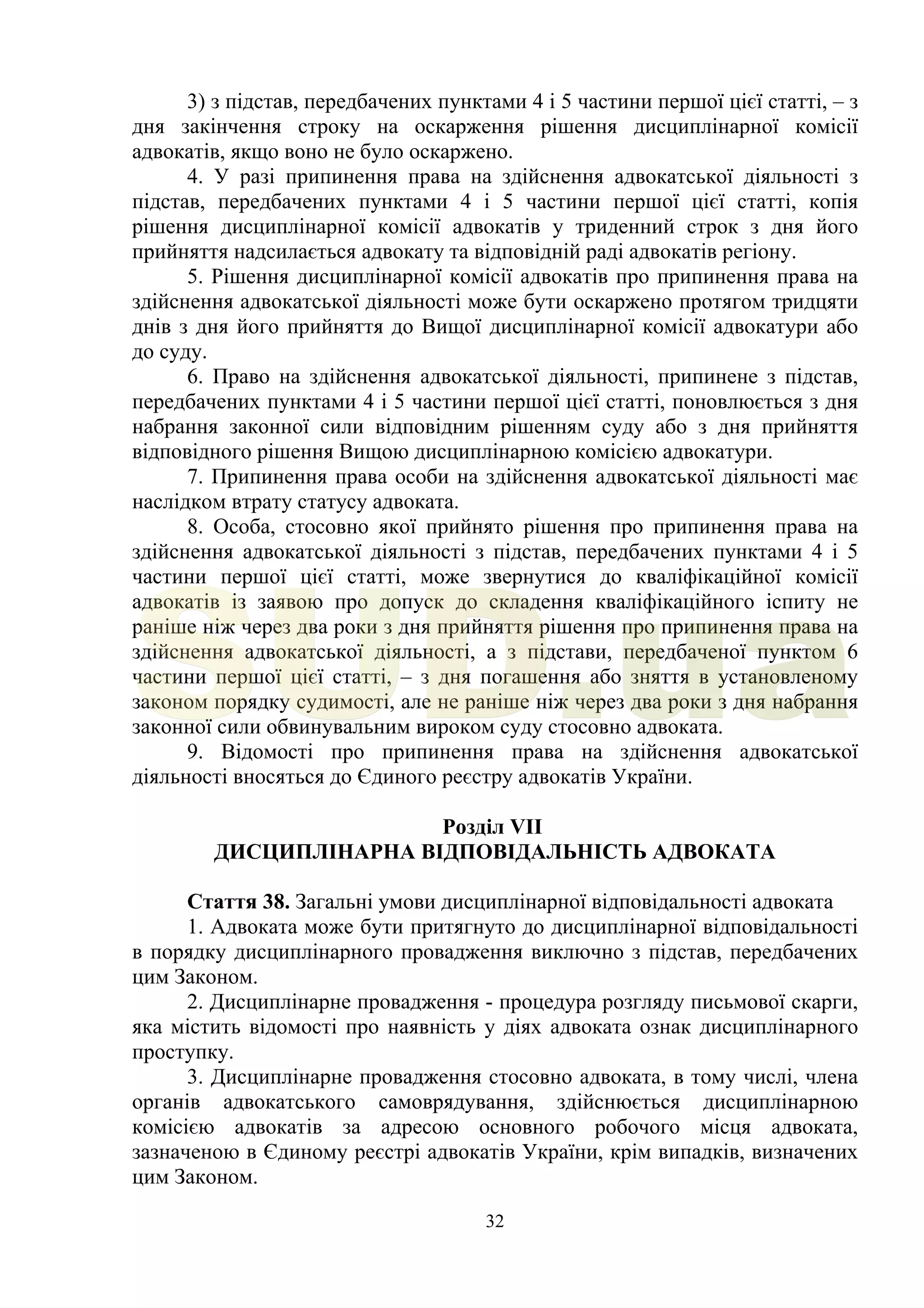 32
3) з підстав, передбачених пунктами 4 і 5 частини першої цієї статті, – з
дня закінчення строку на оскарження рішення дисциплінарної комісії
адвокатів, якщо воно не було оскаржено.
4. У разі припинення права на здійснення адвокатської діяльності з
підстав, передбачених пунктами 4 і 5 частини першої цієї статті, копія
рішення дисциплінарної комісії адвокатів у триденний строк з дня його
прийняття надсилається адвокату та відповідній раді адвокатів регіону.
5. Рішення дисциплінарної комісії адвокатів про припинення права на
здійснення адвокатської діяльності може бути оскаржено протягом тридцяти
днів з дня його прийняття до Вищої дисциплінарної комісії адвокатури або
до суду.
6. Право на здійснення адвокатської діяльності, припинене з підстав,
передбачених пунктами 4 і 5 частини першої цієї статті, поновлюється з дня
набрання законної сили відповідним рішенням суду або з дня прийняття
відповідного рішення Вищою дисциплінарною комісією адвокатури.
7. Припинення права особи на здійснення адвокатської діяльності має
наслідком втрату статусу адвоката.
8. Особа, стосовно якої прийнято рішення про припинення права на
здійснення адвокатської діяльності з підстав, передбачених пунктами 4 і 5
частини першої цієї статті, може звернутися до кваліфікаційної комісії
адвокатів із заявою про допуск до складення кваліфікаційного іспиту не
раніше ніж через два роки з дня прийняття рішення про припинення права на
здійснення адвокатської діяльності, а з підстави, передбаченої пунктом 6
частини першої цієї статті, – з дня погашення або зняття в установленому
законом порядку судимості, але не раніше ніж через два роки з дня набрання
законної сили обвинувальним вироком суду стосовно адвоката.
9. Відомості про припинення права на здійснення адвокатської
діяльності вносяться до Єдиного реєстру адвокатів України.
Розділ VII
ДИСЦИПЛІНАРНА ВІДПОВІДАЛЬНІСТЬ АДВОКАТА
Стаття 38. Загальні умови дисциплінарної відповідальності адвоката
1. Адвоката може бути притягнуто до дисциплінарної відповідальності
в порядку дисциплінарного провадження виключно з підстав, передбачених
цим Законом.
2. Дисциплінарне провадження - процедура розгляду письмової скарги,
яка містить відомості про наявність у діях адвоката ознак дисциплінарного
проступку.
3. Дисциплінарне провадження стосовно адвоката, в тому числі, члена
органів адвокатського самоврядування, здійснюється дисциплінарною
комісією адвокатів за адресою основного робочого місця адвоката,
зазначеною в Єдиному реєстрі адвокатів України, крім випадків, визначених
цим Законом.
SUD.ua
 