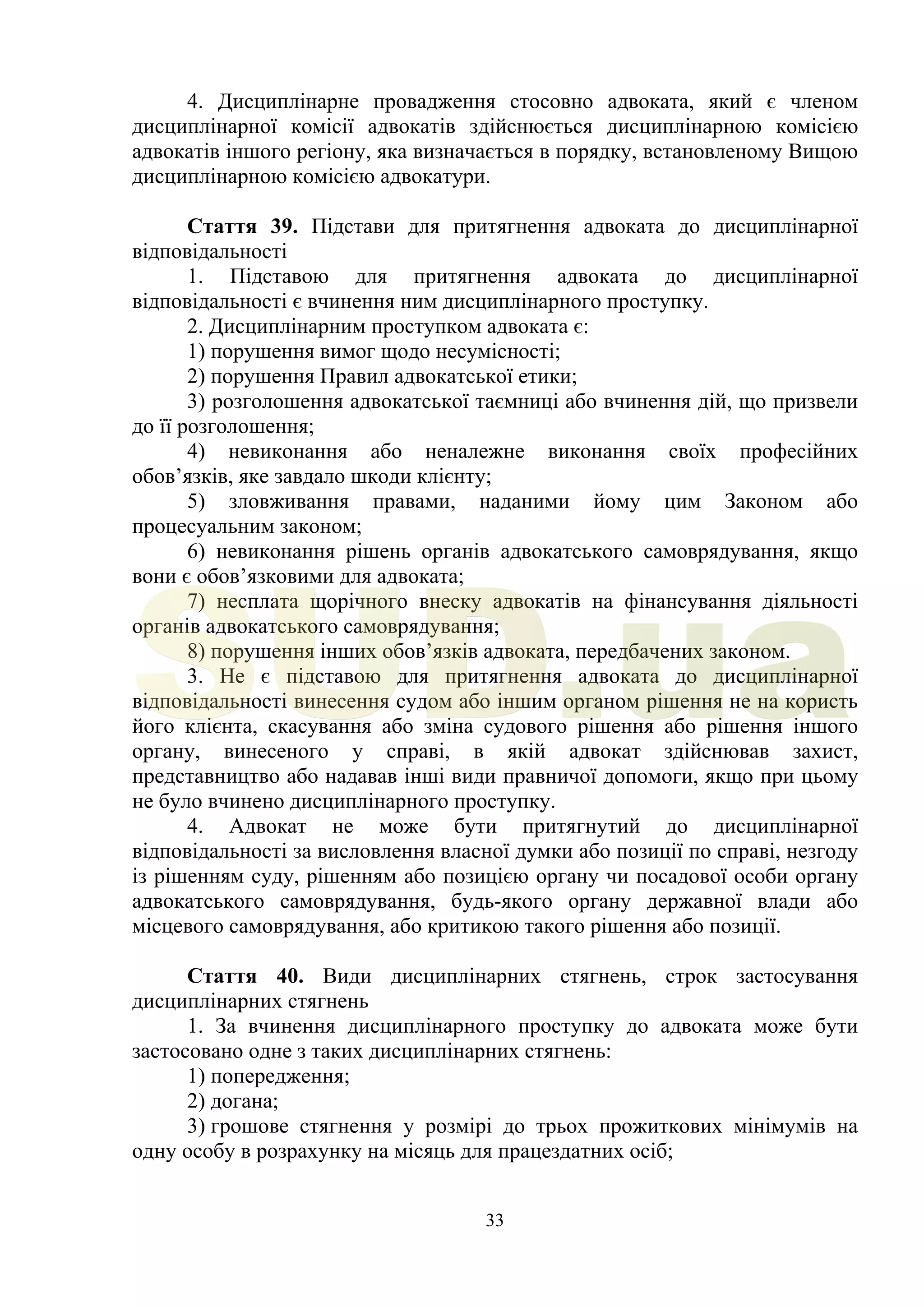 33
4. Дисциплінарне провадження стосовно адвоката, який є членом
дисциплінарної комісії адвокатів здійснюється дисциплінарною комісією
адвокатів іншого регіону, яка визначається в порядку, встановленому Вищою
дисциплінарною комісією адвокатури.
Стаття 39. Підстави для притягнення адвоката до дисциплінарної
відповідальності
1. Підставою для притягнення адвоката до дисциплінарної
відповідальності є вчинення ним дисциплінарного проступку.
2. Дисциплінарним проступком адвоката є:
1) порушення вимог щодо несумісності;
2) порушення Правил адвокатської етики;
3) розголошення адвокатської таємниці або вчинення дій, що призвели
до її розголошення;
4) невиконання або неналежне виконання своїх професійних
обов’язків, яке завдало шкоди клієнту;
5) зловживання правами, наданими йому цим Законом або
процесуальним законом;
6) невиконання рішень органів адвокатського самоврядування, якщо
вони є обов’язковими для адвоката;
7) несплата щорічного внеску адвокатів на фінансування діяльності
органів адвокатського самоврядування;
8) порушення інших обов’язків адвоката, передбачених законом.
3. Не є підставою для притягнення адвоката до дисциплінарної
відповідальності винесення судом або іншим органом рішення не на користь
його клієнта, скасування або зміна судового рішення або рішення іншого
органу, винесеного у справі, в якій адвокат здійснював захист,
представництво або надавав інші види правничої допомоги, якщо при цьому
не було вчинено дисциплінарного проступку.
4. Адвокат не може бути притягнутий до дисциплінарної
відповідальності за висловлення власної думки або позиції по справі, незгоду
із рішенням суду, рішенням або позицією органу чи посадової особи органу
адвокатського самоврядування, будь-якого органу державної влади або
місцевого самоврядування, або критикою такого рішення або позиції.
Стаття 40. Види дисциплінарних стягнень, строк застосування
дисциплінарних стягнень
1. За вчинення дисциплінарного проступку до адвоката може бути
застосовано одне з таких дисциплінарних стягнень:
1) попередження;
2) догана;
3) грошове стягнення у розмірі до трьох прожиткових мінімумів на
одну особу в розрахунку на місяць для працездатних осіб;
SUD.ua
 