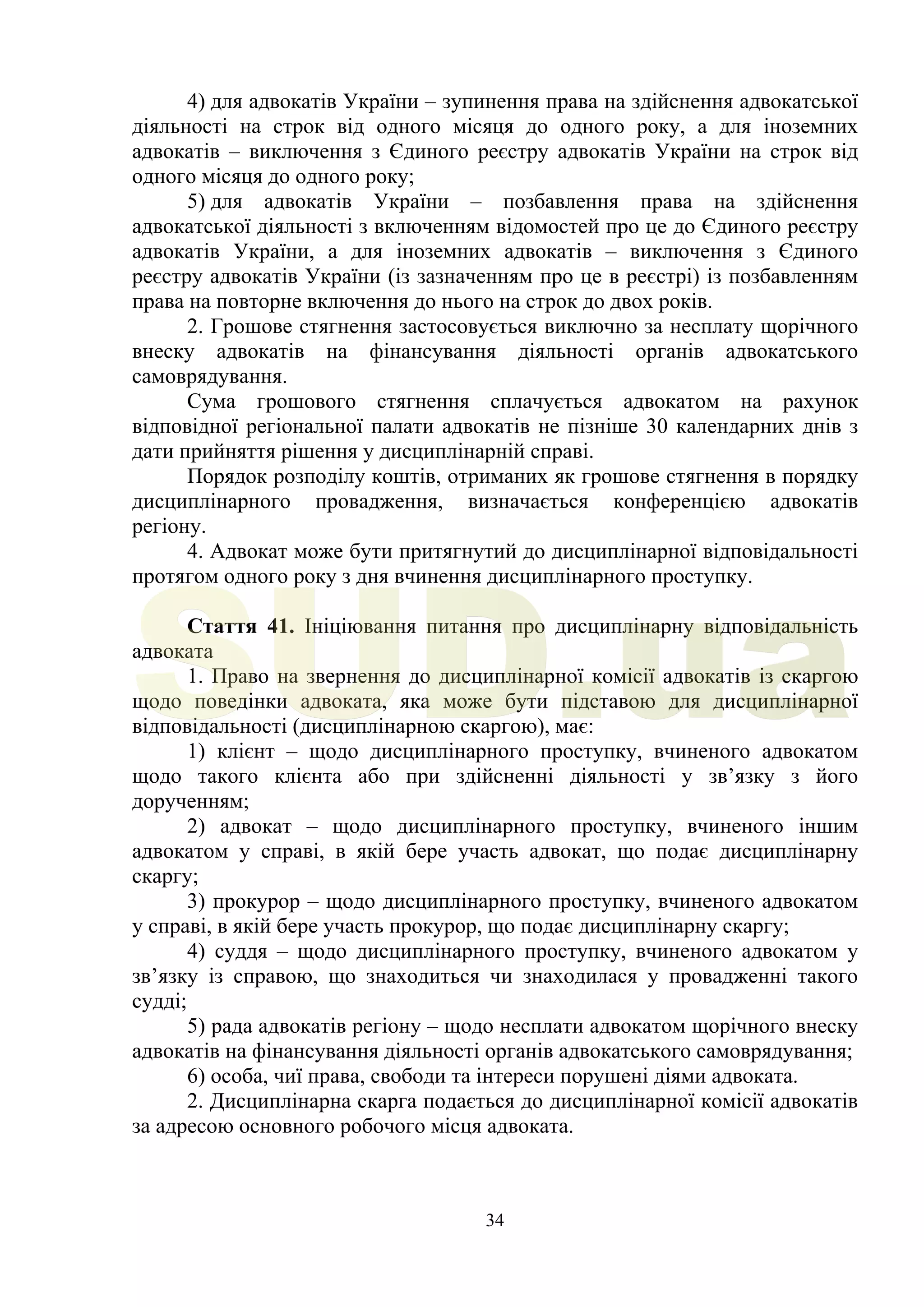 34
4) для адвокатів України – зупинення права на здійснення адвокатської
діяльності на строк від одного місяця до одного року, а для іноземних
адвокатів – виключення з Єдиного реєстру адвокатів України на строк від
одного місяця до одного року;
5) для адвокатів України – позбавлення права на здійснення
адвокатської діяльності з включенням відомостей про це до Єдиного реєстру
адвокатів України, а для іноземних адвокатів – виключення з Єдиного
реєстру адвокатів України (із зазначенням про це в реєстрі) із позбавленням
права на повторне включення до нього на строк до двох років.
2. Грошове стягнення застосовується виключно за несплату щорічного
внеску адвокатів на фінансування діяльності органів адвокатського
самоврядування.
Сума грошового стягнення сплачується адвокатом на рахунок
відповідної регіональної палати адвокатів не пізніше 30 календарних днів з
дати прийняття рішення у дисциплінарній справі.
Порядок розподілу коштів, отриманих як грошове стягнення в порядку
дисциплінарного провадження, визначається конференцією адвокатів
регіону.
4. Адвокат може бути притягнутий до дисциплінарної відповідальності
протягом одного року з дня вчинення дисциплінарного проступку.
Стаття 41. Ініціювання питання про дисциплінарну відповідальність
адвоката
1. Право на звернення до дисциплінарної комісії адвокатів із скаргою
щодо поведінки адвоката, яка може бути підставою для дисциплінарної
відповідальності (дисциплінарною скаргою), має:
1) клієнт – щодо дисциплінарного проступку, вчиненого адвокатом
щодо такого клієнта або при здійсненні діяльності у зв’язку з його
дорученням;
2) адвокат – щодо дисциплінарного проступку, вчиненого іншим
адвокатом у справі, в якій бере участь адвокат, що подає дисциплінарну
скаргу;
3) прокурор – щодо дисциплінарного проступку, вчиненого адвокатом
у справі, в якій бере участь прокурор, що подає дисциплінарну скаргу;
4) суддя – щодо дисциплінарного проступку, вчиненого адвокатом у
зв’язку із справою, що знаходиться чи знаходилася у провадженні такого
судді;
5) рада адвокатів регіону – щодо несплати адвокатом щорічного внеску
адвокатів на фінансування діяльності органів адвокатського самоврядування;
6) особа, чиї права, свободи та інтереси порушені діями адвоката.
2. Дисциплінарна скарга подається до дисциплінарної комісії адвокатів
за адресою основного робочого місця адвоката.
SUD.ua
 