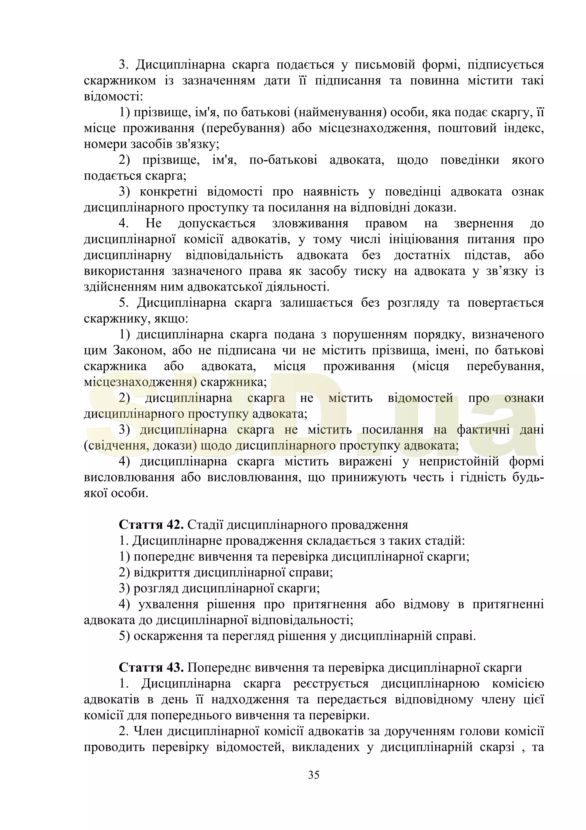 35
3. Дисциплінарна скарга подається у письмовій формі, підписується
скаржником із зазначенням дати її підписання та повинна містити такі
відомості:
1) прізвище, ім'я, по батькові (найменування) особи, яка подає скаргу, її
місце проживання (перебування) або місцезнаходження, поштовий індекс,
номери засобів зв'язку;
2) прізвище, ім'я, по-батькові адвоката, щодо поведінки якого
подається скарга;
3) конкретні відомості про наявність у поведінці адвоката ознак
дисциплінарного проступку та посилання на відповідні докази.
4. Не допускається зловживання правом на звернення до
дисциплінарної комісії адвокатів, у тому числі ініціювання питання про
дисциплінарну відповідальність адвоката без достатніх підстав, або
використання зазначеного права як засобу тиску на адвоката у зв’язку із
здійсненням ним адвокатської діяльності.
5. Дисциплінарна скарга залишається без розгляду та повертається
скаржнику, якщо:
1) дисциплінарна скарга подана з порушенням порядку, визначеного
цим Законом, або не підписана чи не містить прізвища, імені, по батькові
скаржника або адвоката, місця проживання (місця перебування,
місцезнаходження) скаржника;
2) дисциплінарна скарга не містить відомостей про ознаки
дисциплінарного проступку адвоката;
3) дисциплінарна скарга не містить посилання на фактичні дані
(свідчення, докази) щодо дисциплінарного проступку адвоката;
4) дисциплінарна скарга містить виражені у непристойній формі
висловлювання або висловлювання, що принижують честь і гідність будь-
якої особи.
Стаття 42. Стадії дисциплінарного провадження
1. Дисциплінарне провадження складається з таких стадій:
1) попереднє вивчення та перевірка дисциплінарної скарги;
2) відкриття дисциплінарної справи;
3) розгляд дисциплінарної скарги;
4) ухвалення рішення про притягнення або відмову в притягненні
адвоката до дисциплінарної відповідальності;
5) оскарження та перегляд рішення у дисциплінарній справі.
Стаття 43. Попереднє вивчення та перевірка дисциплінарної скарги
1. Дисциплінарна скарга реєструється дисциплінарною комісією
адвокатів в день її надходження та передається відповідному члену цієї
комісії для попереднього вивчення та перевірки.
2. Член дисциплінарної комісії адвокатів за дорученням голови комісії
проводить перевірку відомостей, викладених у дисциплінарній скарзі , та
SUD.ua
 