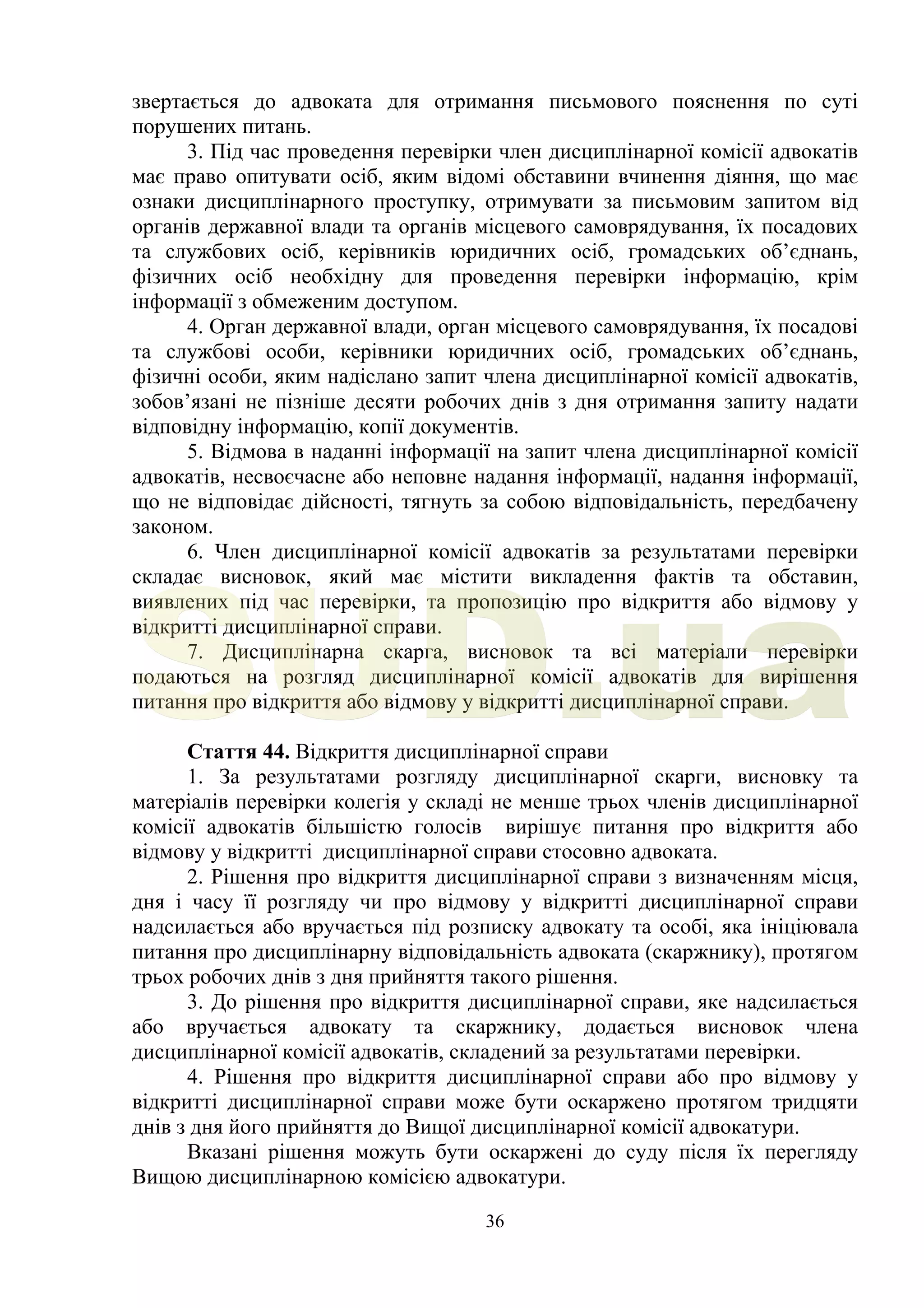36
звертається до адвоката для отримання письмового пояснення по суті
порушених питань.
3. Під час проведення перевірки член дисциплінарної комісії адвокатів
має право опитувати осіб, яким відомі обставини вчинення діяння, що має
ознаки дисциплінарного проступку, отримувати за письмовим запитом від
органів державної влади та органів місцевого самоврядування, їх посадових
та службових осіб, керівників юридичних осіб, громадських об’єднань,
фізичних осіб необхідну для проведення перевірки інформацію, крім
інформації з обмеженим доступом.
4. Орган державної влади, орган місцевого самоврядування, їх посадові
та службові особи, керівники юридичних осіб, громадських об’єднань,
фізичні особи, яким надіслано запит члена дисциплінарної комісії адвокатів,
зобов’язані не пізніше десяти робочих днів з дня отримання запиту надати
відповідну інформацію, копії документів.
5. Відмова в наданні інформації на запит члена дисциплінарної комісії
адвокатів, несвоєчасне або неповне надання інформації, надання інформації,
що не відповідає дійсності, тягнуть за собою відповідальність, передбачену
законом.
6. Член дисциплінарної комісії адвокатів за результатами перевірки
складає висновок, який має містити викладення фактів та обставин,
виявлених під час перевірки, та пропозицію про відкриття або відмову у
відкритті дисциплінарної справи.
7. Дисциплінарна скарга, висновок та всі матеріали перевірки
подаються на розгляд дисциплінарної комісії адвокатів для вирішення
питання про відкриття або відмову у відкритті дисциплінарної справи.
Стаття 44. Відкриття дисциплінарної справи
1. За результатами розгляду дисциплінарної скарги, висновку та
матеріалів перевірки колегія у складі не менше трьох членів дисциплінарної
комісії адвокатів більшістю голосів вирішує питання про відкриття або
відмову у відкритті дисциплінарної справи стосовно адвоката.
2. Рішення про відкриття дисциплінарної справи з визначенням місця,
дня і часу її розгляду чи про відмову у відкритті дисциплінарної справи
надсилається або вручається під розписку адвокату та особі, яка ініціювала
питання про дисциплінарну відповідальність адвоката (скаржнику), протягом
трьох робочих днів з дня прийняття такого рішення.
3. До рішення про відкриття дисциплінарної справи, яке надсилається
або вручається адвокату та скаржнику, додається висновок члена
дисциплінарної комісії адвокатів, складений за результатами перевірки.
4. Рішення про відкриття дисциплінарної справи або про відмову у
відкритті дисциплінарної справи може бути оскаржено протягом тридцяти
днів з дня його прийняття до Вищої дисциплінарної комісії адвокатури.
Вказані рішення можуть бути оскаржені до суду після їх перегляду
Вищою дисциплінарною комісією адвокатури.
SUD.ua
 