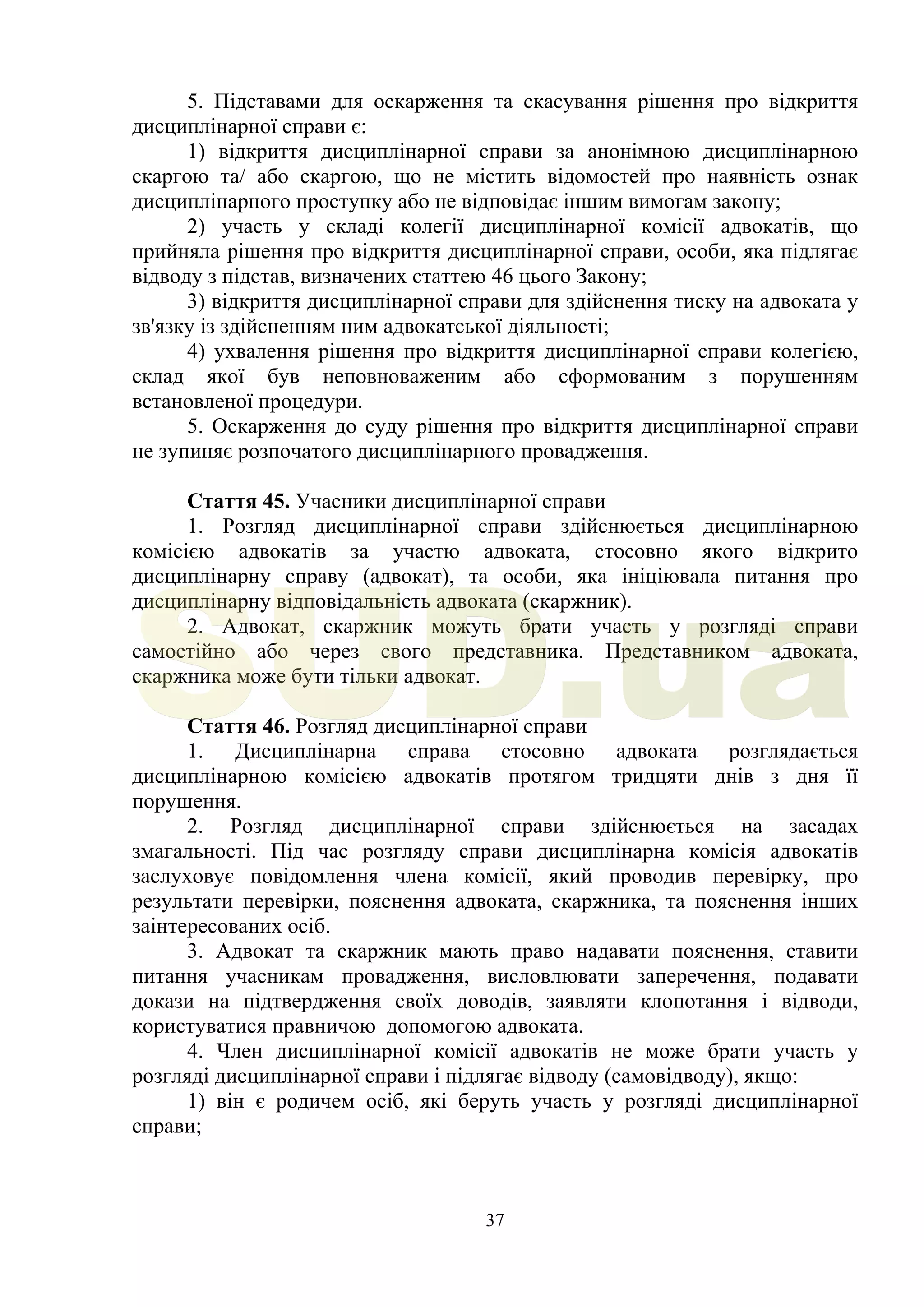 37
5. Підставами для оскарження та скасування рішення про відкриття
дисциплінарної справи є:
1) відкриття дисциплінарної справи за анонімною дисциплінарною
скаргою та/ або скаргою, що не містить відомостей про наявність ознак
дисциплінарного проступку або не відповідає іншим вимогам закону;
2) участь у складі колегії дисциплінарної комісії адвокатів, що
прийняла рішення про відкриття дисциплінарної справи, особи, яка підлягає
відводу з підстав, визначених статтею 46 цього Закону;
3) відкриття дисциплінарної справи для здійснення тиску на адвоката у
зв'язку із здійсненням ним адвокатської діяльності;
4) ухвалення рішення про відкриття дисциплінарної справи колегією,
склад якої був неповноваженим або сформованим з порушенням
встановленої процедури.
5. Оскарження до суду рішення про відкриття дисциплінарної справи
не зупиняє розпочатого дисциплінарного провадження.
Стаття 45. Учасники дисциплінарної справи
1. Розгляд дисциплінарної справи здійснюється дисциплінарною
комісією адвокатів за участю адвоката, стосовно якого відкрито
дисциплінарну справу (адвокат), та особи, яка ініціювала питання про
дисциплінарну відповідальність адвоката (скаржник).
2. Адвокат, скаржник можуть брати участь у розгляді справи
самостійно або через свого представника. Представником адвоката,
скаржника може бути тільки адвокат.
Стаття 46. Розгляд дисциплінарної справи
1. Дисциплінарна справа стосовно адвоката розглядається
дисциплінарною комісією адвокатів протягом тридцяти днів з дня її
порушення.
2. Розгляд дисциплінарної справи здійснюється на засадах
змагальності. Під час розгляду справи дисциплінарна комісія адвокатів
заслуховує повідомлення члена комісії, який проводив перевірку, про
результати перевірки, пояснення адвоката, скаржника, та пояснення інших
заінтересованих осіб.
3. Адвокат та скаржник мають право надавати пояснення, ставити
питання учасникам провадження, висловлювати заперечення, подавати
докази на підтвердження своїх доводів, заявляти клопотання і відводи,
користуватися правничою допомогою адвоката.
4. Член дисциплінарної комісії адвокатів не може брати участь у
розгляді дисциплінарної справи і підлягає відводу (самовідводу), якщо:
1) він є родичем осіб, які беруть участь у розгляді дисциплінарної
справи;
SUD.ua
 