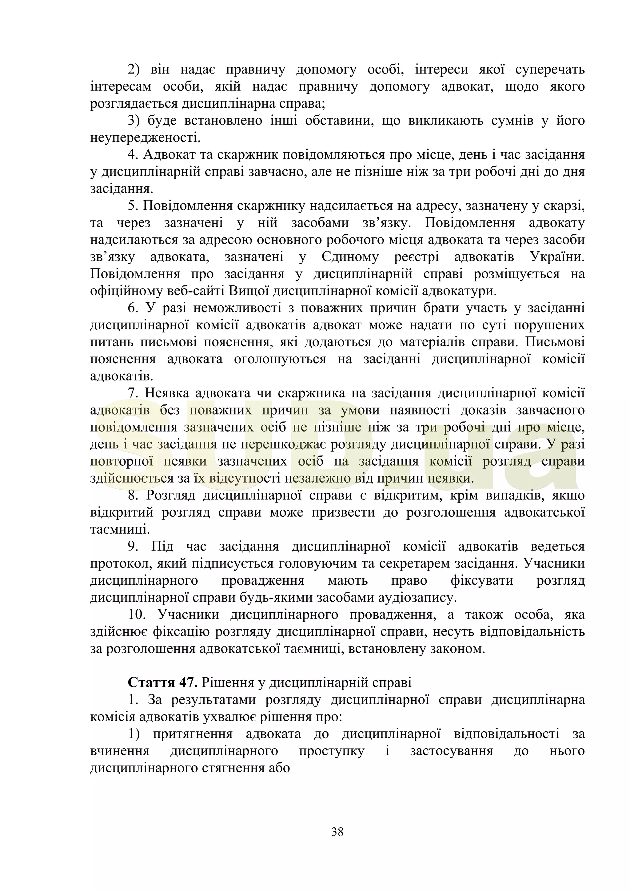 38
2) він надає правничу допомогу особі, інтереси якої суперечать
інтересам особи, якій надає правничу допомогу адвокат, щодо якого
розглядається дисциплінарна справа;
3) буде встановлено інші обставини, що викликають сумнів у його
неупередженості.
4. Адвокат та скаржник повідомляються про місце, день і час засідання
у дисциплінарній справі завчасно, але не пізніше ніж за три робочі дні до дня
засідання.
5. Повідомлення скаржнику надсилається на адресу, зазначену у скарзі,
та через зазначені у ній засобами зв’язку. Повідомлення адвокату
надсилаються за адресою основного робочого місця адвоката та через засоби
зв’язку адвоката, зазначені у Єдиному реєстрі адвокатів України.
Повідомлення про засідання у дисциплінарній справі розміщується на
офіційному веб-сайті Вищої дисциплінарної комісії адвокатури.
6. У разі неможливості з поважних причин брати участь у засіданні
дисциплінарної комісії адвокатів адвокат може надати по суті порушених
питань письмові пояснення, які додаються до матеріалів справи. Письмові
пояснення адвоката оголошуються на засіданні дисциплінарної комісії
адвокатів.
7. Неявка адвоката чи скаржника на засідання дисциплінарної комісії
адвокатів без поважних причин за умови наявності доказів завчасного
повідомлення зазначених осіб не пізніше ніж за три робочі дні про місце,
день і час засідання не перешкоджає розгляду дисциплінарної справи. У разі
повторної неявки зазначених осіб на засідання комісії розгляд справи
здійснюється за їх відсутності незалежно від причин неявки.
8. Розгляд дисциплінарної справи є відкритим, крім випадків, якщо
відкритий розгляд справи може призвести до розголошення адвокатської
таємниці.
9. Під час засідання дисциплінарної комісії адвокатів ведеться
протокол, який підписується головуючим та секретарем засідання. Учасники
дисциплінарного провадження мають право фіксувати розгляд
дисциплінарної справи будь-якими засобами аудіозапису.
10. Учасники дисциплінарного провадження, а також особа, яка
здійснює фіксацію розгляду дисциплінарної справи, несуть відповідальність
за розголошення адвокатської таємниці, встановлену законом.
Стаття 47. Рішення у дисциплінарній справі
1. За результатами розгляду дисциплінарної справи дисциплінарна
комісія адвокатів ухвалює рішення про:
1) притягнення адвоката до дисциплінарної відповідальності за
вчинення дисциплінарного проступку і застосування до нього
дисциплінарного стягнення або
SUD.ua
 