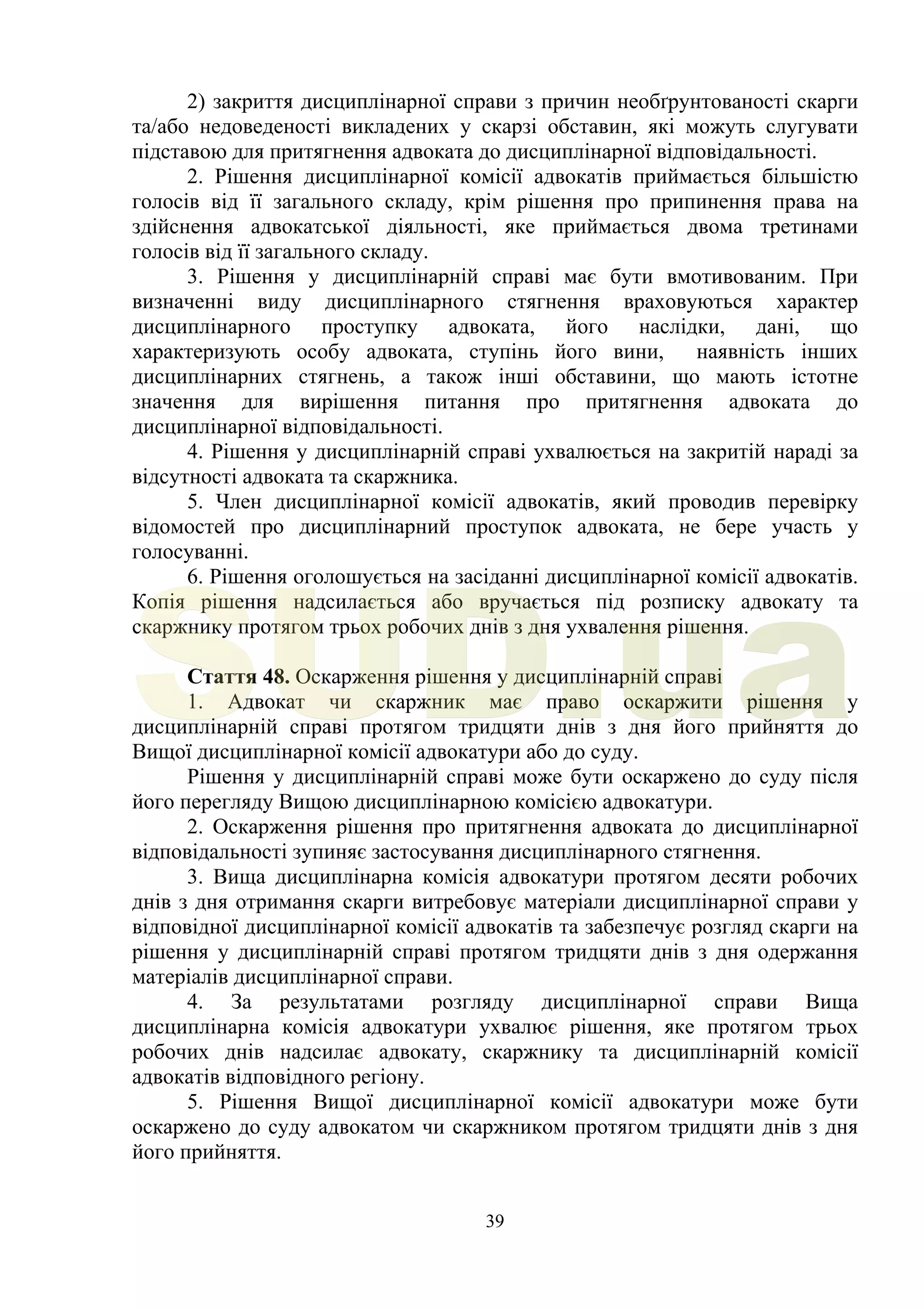 39
2) закриття дисциплінарної справи з причин необґрунтованості скарги
та/або недоведеності викладених у скарзі обставин, які можуть слугувати
підставою для притягнення адвоката до дисциплінарної відповідальності.
2. Рішення дисциплінарної комісії адвокатів приймається більшістю
голосів від її загального складу, крім рішення про припинення права на
здійснення адвокатської діяльності, яке приймається двома третинами
голосів від її загального складу.
3. Рішення у дисциплінарній справі має бути вмотивованим. При
визначенні виду дисциплінарного стягнення враховуються характер
дисциплінарного проступку адвоката, його наслідки, дані, що
характеризують особу адвоката, ступінь його вини, наявність інших
дисциплінарних стягнень, а також інші обставини, що мають істотне
значення для вирішення питання про притягнення адвоката до
дисциплінарної відповідальності.
4. Рішення у дисциплінарній справі ухвалюється на закритій нараді за
відсутності адвоката та скаржника.
5. Член дисциплінарної комісії адвокатів, який проводив перевірку
відомостей про дисциплінарний проступок адвоката, не бере участь у
голосуванні.
6. Рішення оголошується на засіданні дисциплінарної комісії адвокатів.
Копія рішення надсилається або вручається під розписку адвокату та
скаржнику протягом трьох робочих днів з дня ухвалення рішення.
Стаття 48. Оскарження рішення у дисциплінарній справі
1. Адвокат чи скаржник має право оскаржити рішення у
дисциплінарній справі протягом тридцяти днів з дня його прийняття до
Вищої дисциплінарної комісії адвокатури або до суду.
Рішення у дисциплінарній справі може бути оскаржено до суду після
його перегляду Вищою дисциплінарною комісією адвокатури.
2. Оскарження рішення про притягнення адвоката до дисциплінарної
відповідальності зупиняє застосування дисциплінарного стягнення.
3. Вища дисциплінарна комісія адвокатури протягом десяти робочих
днів з дня отримання скарги витребовує матеріали дисциплінарної справи у
відповідної дисциплінарної комісії адвокатів та забезпечує розгляд скарги на
рішення у дисциплінарній справі протягом тридцяти днів з дня одержання
матеріалів дисциплінарної справи.
4. За результатами розгляду дисциплінарної справи Вища
дисциплінарна комісія адвокатури ухвалює рішення, яке протягом трьох
робочих днів надсилає адвокату, скаржнику та дисциплінарній комісії
адвокатів відповідного регіону.
5. Рішення Вищої дисциплінарної комісії адвокатури може бути
оскаржено до суду адвокатом чи скаржником протягом тридцяти днів з дня
його прийняття.
SUD.ua
 