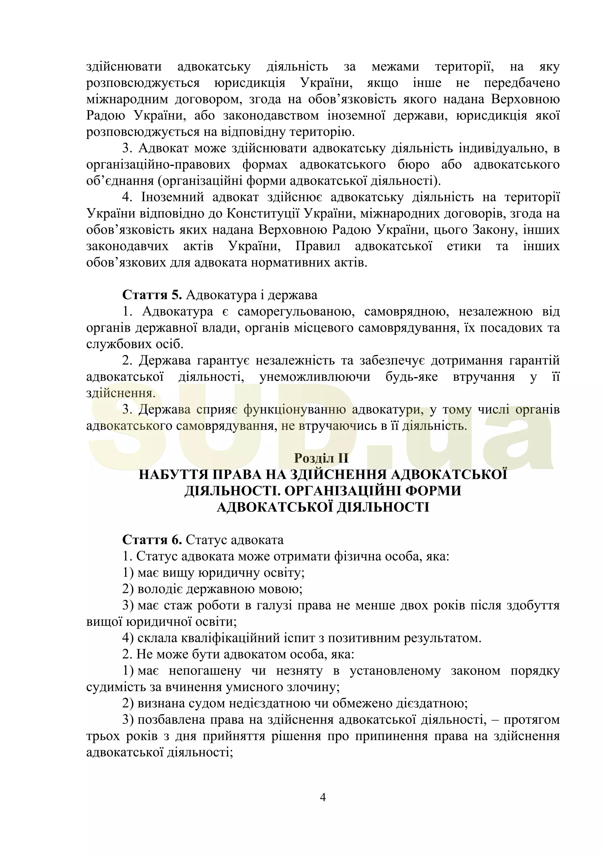 4
здійснювати адвокатську діяльність за межами території, на яку
розповсюджується юрисдикція України, якщо інше не передбачено
міжнародним договором, згода на обов’язковість якого надана Верховною
Радою України, або законодавством іноземної держави, юрисдикція якої
розповсюджується на відповідну територію.
3. Адвокат може здійснювати адвокатську діяльність індивідуально, в
організаційно-правових формах адвокатського бюро або адвокатського
об’єднання (організаційні форми адвокатської діяльності).
4. Іноземний адвокат здійснює адвокатську діяльність на території
України відповідно до Конституції України, міжнародних договорів, згода на
обов’язковість яких надана Верховною Радою України, цього Закону, інших
законодавчих актів України, Правил адвокатської етики та інших
обов’язкових для адвоката нормативних актів.
Стаття 5. Адвокатура і держава
1. Адвокатура є саморегульованою, самоврядною, незалежною від
органів державної влади, органів місцевого самоврядування, їх посадових та
службових осіб.
2. Держава гарантує незалежність та забезпечує дотримання гарантій
адвокатської діяльності, унеможливлюючи будь-яке втручання у її
здійснення.
3. Держава сприяє функціонуванню адвокатури, у тому числі органів
адвокатського самоврядування, не втручаючись в її діяльність.
Розділ II
НАБУТТЯ ПРАВА НА ЗДІЙСНЕННЯ АДВОКАТСЬКОЇ
ДІЯЛЬНОСТІ. ОРГАНІЗАЦІЙНІ ФОРМИ
АДВОКАТСЬКОЇ ДІЯЛЬНОСТІ
Стаття 6. Статус адвоката
1. Статус адвоката може отримати фізична особа, яка:
1) має вищу юридичну освіту;
2) володіє державною мовою;
3) має стаж роботи в галузі права не менше двох років після здобуття
вищої юридичної освіти;
4) склала кваліфікаційний іспит з позитивним результатом.
2. Не може бути адвокатом особа, яка:
1) має непогашену чи незняту в установленому законом порядку
судимість за вчинення умисного злочину;
2) визнана судом недієздатною чи обмежено дієздатною;
3) позбавлена права на здійснення адвокатської діяльності, – протягом
трьох років з дня прийняття рішення про припинення права на здійснення
адвокатської діяльності;
SUD.ua
 