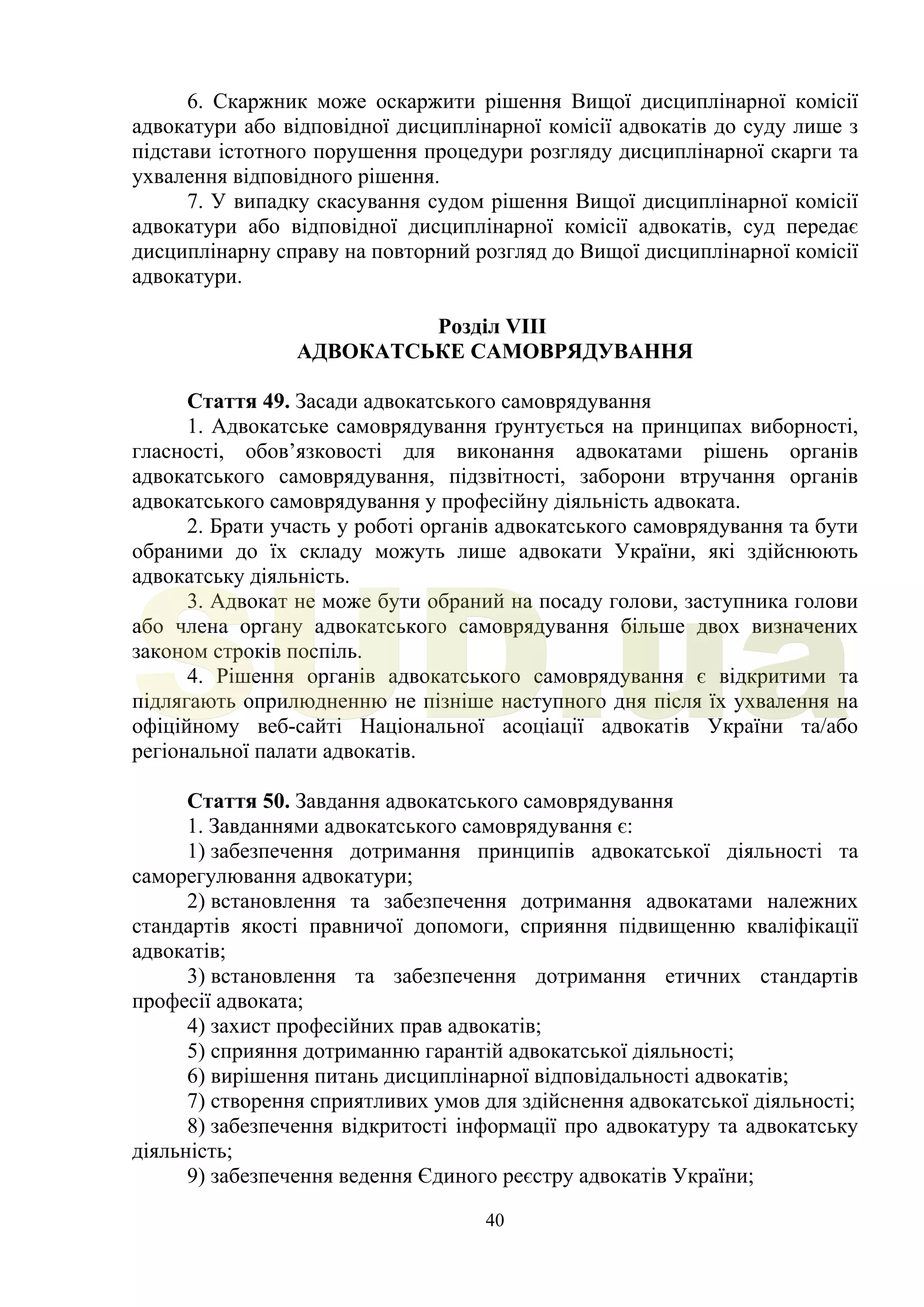40
6. Скаржник може оскаржити рішення Вищої дисциплінарної комісії
адвокатури або відповідної дисциплінарної комісії адвокатів до суду лише з
підстави істотного порушення процедури розгляду дисциплінарної скарги та
ухвалення відповідного рішення.
7. У випадку скасування судом рішення Вищої дисциплінарної комісії
адвокатури або відповідної дисциплінарної комісії адвокатів, суд передає
дисциплінарну справу на повторний розгляд до Вищої дисциплінарної комісії
адвокатури.
Розділ VIII
АДВОКАТСЬКЕ САМОВРЯДУВАННЯ
Стаття 49. Засади адвокатського самоврядування
1. Адвокатське самоврядування ґрунтується на принципах виборності,
гласності, обов’язковості для виконання адвокатами рішень органів
адвокатського самоврядування, підзвітності, заборони втручання органів
адвокатського самоврядування у професійну діяльність адвоката.
2. Брати участь у роботі органів адвокатського самоврядування та бути
обраними до їх складу можуть лише адвокати України, які здійснюють
адвокатську діяльність.
3. Адвокат не може бути обраний на посаду голови, заступника голови
або члена органу адвокатського самоврядування більше двох визначених
законом строків поспіль.
4. Рішення органів адвокатського самоврядування є відкритими та
підлягають оприлюдненню не пізніше наступного дня після їх ухвалення на
офіційному веб-сайті Національної асоціації адвокатів України та/або
регіональної палати адвокатів.
Стаття 50. Завдання адвокатського самоврядування
1. Завданнями адвокатського самоврядування є:
1) забезпечення дотримання принципів адвокатської діяльності та
саморегулювання адвокатури;
2) встановлення та забезпечення дотримання адвокатами належних
стандартів якості правничої допомоги, сприяння підвищенню кваліфікації
адвокатів;
3) встановлення та забезпечення дотримання етичних стандартів
професії адвоката;
4) захист професійних прав адвокатів;
5) сприяння дотриманню гарантій адвокатської діяльності;
6) вирішення питань дисциплінарної відповідальності адвокатів;
7) створення сприятливих умов для здійснення адвокатської діяльності;
8) забезпечення відкритості інформації про адвокатуру та адвокатську
діяльність;
9) забезпечення ведення Єдиного реєстру адвокатів України;
SUD.ua
 