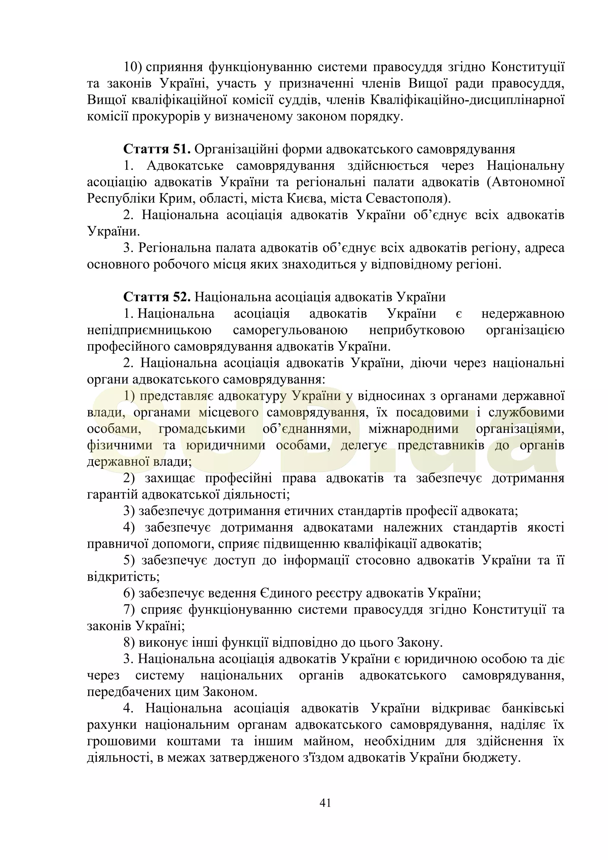 41
10) сприяння функціонуванню системи правосуддя згідно Конституції
та законів Україні, участь у призначенні членів Вищої ради правосуддя,
Вищої кваліфікаційної комісії суддів, членів Кваліфікаційно-дисциплінарної
комісії прокурорів у визначеному законом порядку.
Стаття 51. Організаційні форми адвокатського самоврядування
1. Адвокатське самоврядування здійснюється через Національну
асоціацію адвокатів України та регіональні палати адвокатів (Автономної
Республіки Крим, області, міста Києва, міста Севастополя).
2. Національна асоціація адвокатів України об’єднує всіх адвокатів
України.
3. Регіональна палата адвокатів об’єднує всіх адвокатів регіону, адреса
основного робочого місця яких знаходиться у відповідному регіоні.
Стаття 52. Національна асоціація адвокатів України
1. Національна асоціація адвокатів України є недержавною
непідприємницькою саморегульованою неприбутковою організацією
професійного самоврядування адвокатів України.
2. Національна асоціація адвокатів України, діючи через національні
органи адвокатського самоврядування:
1) представляє адвокатуру України у відносинах з органами державної
влади, органами місцевого самоврядування, їх посадовими і службовими
особами, громадськими об’єднаннями, міжнародними організаціями,
фізичними та юридичними особами, делегує представників до органів
державної влади;
2) захищає професійні права адвокатів та забезпечує дотримання
гарантій адвокатської діяльності;
3) забезпечує дотримання етичних стандартів професії адвоката;
4) забезпечує дотримання адвокатами належних стандартів якості
правничої допомоги, сприяє підвищенню кваліфікації адвокатів;
5) забезпечує доступ до інформації стосовно адвокатів України та її
відкритість;
6) забезпечує ведення Єдиного реєстру адвокатів України;
7) сприяє функціонуванню системи правосуддя згідно Конституції та
законів Україні;
8) виконує інші функції відповідно до цього Закону.
3. Національна асоціація адвокатів України є юридичною особою та діє
через систему національних органів адвокатського самоврядування,
передбачених цим Законом.
4. Національна асоціація адвокатів України відкриває банківські
рахунки національним органам адвокатського самоврядування, наділяє їх
грошовими коштами та іншим майном, необхідним для здійснення їх
діяльності, в межах затвердженого з'їздом адвокатів України бюджету.
SUD.ua
 