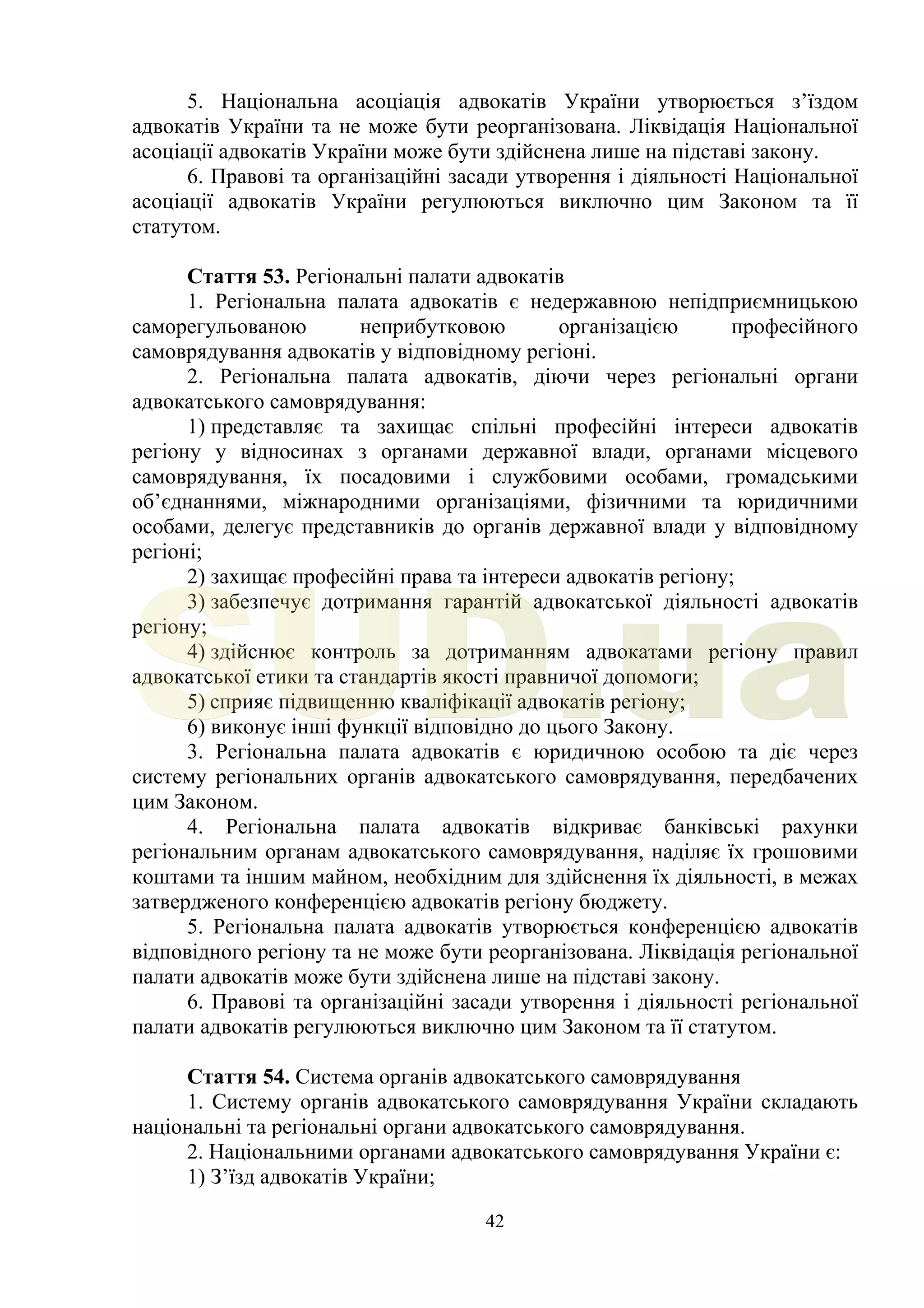 42
5. Національна асоціація адвокатів України утворюється з’їздом
адвокатів України та не може бути реорганізована. Ліквідація Національної
асоціації адвокатів України може бути здійснена лише на підставі закону.
6. Правові та організаційні засади утворення і діяльності Національної
асоціації адвокатів України регулюються виключно цим Законом та її
статутом.
Стаття 53. Регіональні палати адвокатів
1. Регіональна палата адвокатів є недержавною непідприємницькою
саморегульованою неприбутковою організацією професійного
самоврядування адвокатів у відповідному регіоні.
2. Регіональна палата адвокатів, діючи через регіональні органи
адвокатського самоврядування:
1) представляє та захищає спільні професійні інтереси адвокатів
регіону у відносинах з органами державної влади, органами місцевого
самоврядування, їх посадовими і службовими особами, громадськими
об’єднаннями, міжнародними організаціями, фізичними та юридичними
особами, делегує представників до органів державної влади у відповідному
регіоні;
2) захищає професійні права та інтереси адвокатів регіону;
3) забезпечує дотримання гарантій адвокатської діяльності адвокатів
регіону;
4) здійснює контроль за дотриманням адвокатами регіону правил
адвокатської етики та стандартів якості правничої допомоги;
5) сприяє підвищенню кваліфікації адвокатів регіону;
6) виконує інші функції відповідно до цього Закону.
3. Регіональна палата адвокатів є юридичною особою та діє через
систему регіональних органів адвокатського самоврядування, передбачених
цим Законом.
4. Регіональна палата адвокатів відкриває банківські рахунки
регіональним органам адвокатського самоврядування, наділяє їх грошовими
коштами та іншим майном, необхідним для здійснення їх діяльності, в межах
затвердженого конференцією адвокатів регіону бюджету.
5. Регіональна палата адвокатів утворюється конференцією адвокатів
відповідного регіону та не може бути реорганізована. Ліквідація регіональної
палати адвокатів може бути здійснена лише на підставі закону.
6. Правові та організаційні засади утворення і діяльності регіональної
палати адвокатів регулюються виключно цим Законом та її статутом.
Стаття 54. Система органів адвокатського самоврядування
1. Систему органів адвокатського самоврядування України складають
національні та регіональні органи адвокатського самоврядування.
2. Національними органами адвокатського самоврядування України є:
1) З’їзд адвокатів України;
SUD.ua
 