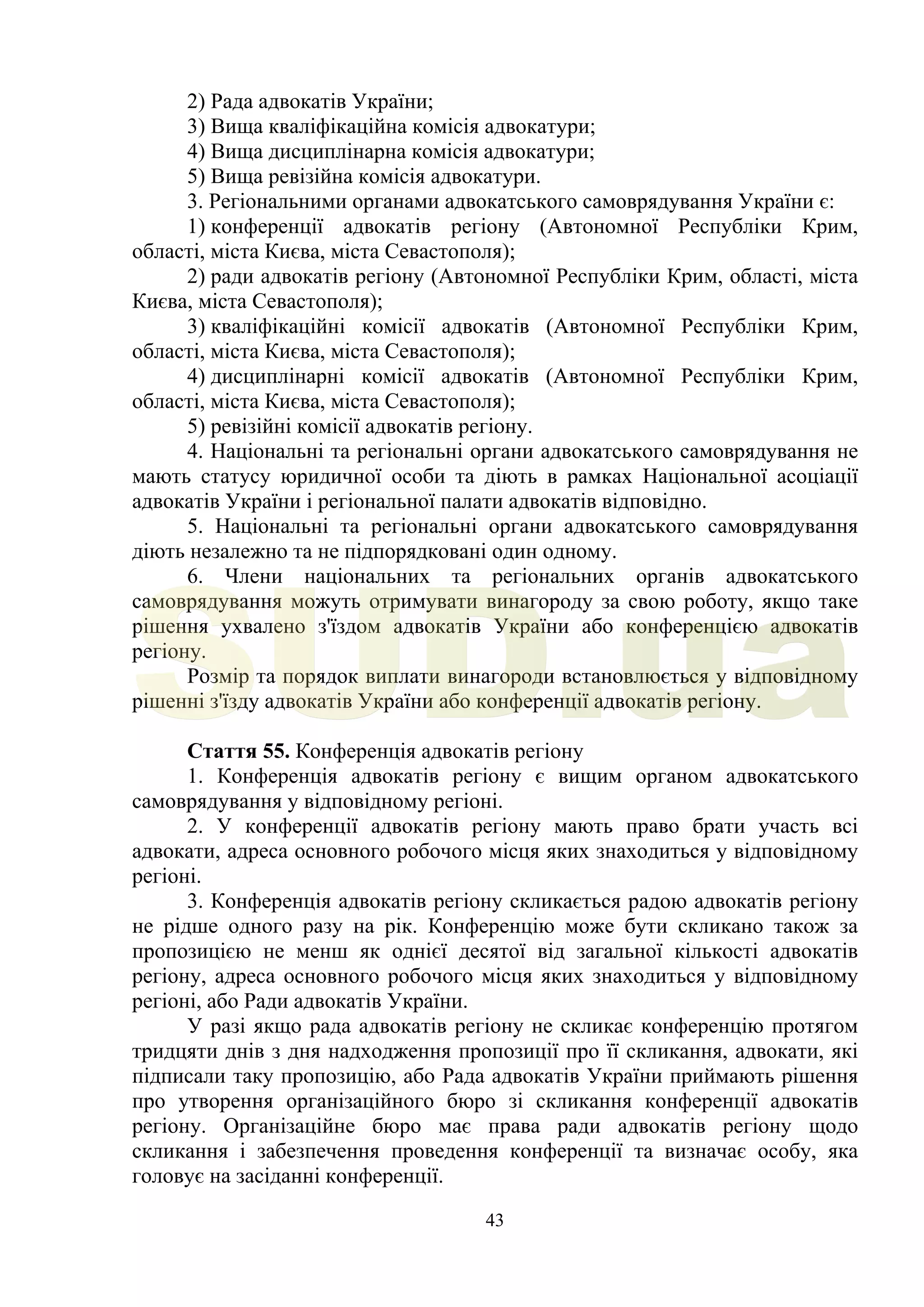 43
2) Рада адвокатів України;
3) Вища кваліфікаційна комісія адвокатури;
4) Вища дисциплінарна комісія адвокатури;
5) Вища ревізійна комісія адвокатури.
3. Регіональними органами адвокатського самоврядування України є:
1) конференції адвокатів регіону (Автономної Республіки Крим,
області, міста Києва, міста Севастополя);
2) ради адвокатів регіону (Автономної Республіки Крим, області, міста
Києва, міста Севастополя);
3) кваліфікаційні комісії адвокатів (Автономної Республіки Крим,
області, міста Києва, міста Севастополя);
4) дисциплінарні комісії адвокатів (Автономної Республіки Крим,
області, міста Києва, міста Севастополя);
5) ревізійні комісії адвокатів регіону.
4. Національні та регіональні органи адвокатського самоврядування не
мають статусу юридичної особи та діють в рамках Національної асоціації
адвокатів України і регіональної палати адвокатів відповідно.
5. Національні та регіональні органи адвокатського самоврядування
діють незалежно та не підпорядковані один одному.
6. Члени національних та регіональних органів адвокатського
самоврядування можуть отримувати винагороду за свою роботу, якщо таке
рішення ухвалено з'їздом адвокатів України або конференцією адвокатів
регіону.
Розмір та порядок виплати винагороди встановлюється у відповідному
рішенні з'їзду адвокатів України або конференції адвокатів регіону.
Стаття 55. Конференція адвокатів регіону
1. Конференція адвокатів регіону є вищим органом адвокатського
самоврядування у відповідному регіоні.
2. У конференції адвокатів регіону мають право брати участь всі
адвокати, адреса основного робочого місця яких знаходиться у відповідному
регіоні.
3. Конференція адвокатів регіону скликається радою адвокатів регіону
не рідше одного разу на рік. Конференцію може бути скликано також за
пропозицією не менш як однієї десятої від загальної кількості адвокатів
регіону, адреса основного робочого місця яких знаходиться у відповідному
регіоні, або Ради адвокатів України.
У разі якщо рада адвокатів регіону не скликає конференцію протягом
тридцяти днів з дня надходження пропозиції про її скликання, адвокати, які
підписали таку пропозицію, або Рада адвокатів України приймають рішення
про утворення організаційного бюро зі скликання конференції адвокатів
регіону. Організаційне бюро має права ради адвокатів регіону щодо
скликання і забезпечення проведення конференції та визначає особу, яка
головує на засіданні конференції.
SUD.ua
 