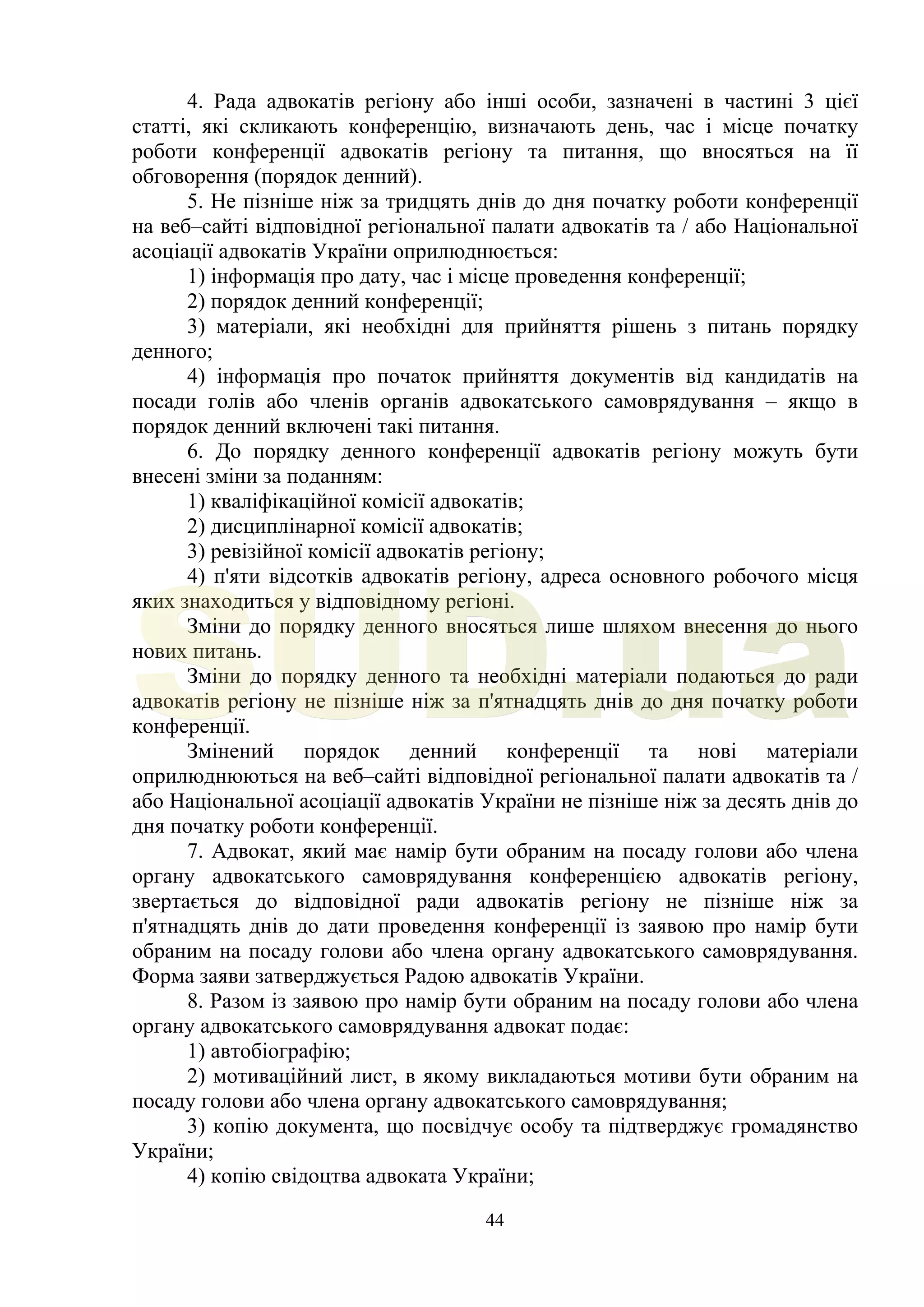 44
4. Рада адвокатів регіону або інші особи, зазначені в частині 3 цієї
статті, які скликають конференцію, визначають день, час і місце початку
роботи конференції адвокатів регіону та питання, що вносяться на її
обговорення (порядок денний).
5. Не пізніше ніж за тридцять днів до дня початку роботи конференції
на веб–сайті відповідної регіональної палати адвокатів та / або Національної
асоціації адвокатів України оприлюднюється:
1) інформація про дату, час і місце проведення конференції;
2) порядок денний конференції;
3) матеріали, які необхідні для прийняття рішень з питань порядку
денного;
4) інформація про початок прийняття документів від кандидатів на
посади голів або членів органів адвокатського самоврядування – якщо в
порядок денний включені такі питання.
6. До порядку денного конференції адвокатів регіону можуть бути
внесені зміни за поданням:
1) кваліфікаційної комісії адвокатів;
2) дисциплінарної комісії адвокатів;
3) ревізійної комісії адвокатів регіону;
4) п'яти відсотків адвокатів регіону, адреса основного робочого місця
яких знаходиться у відповідному регіоні.
Зміни до порядку денного вносяться лише шляхом внесення до нього
нових питань.
Зміни до порядку денного та необхідні матеріали подаються до ради
адвокатів регіону не пізніше ніж за п'ятнадцять днів до дня початку роботи
конференції.
Змінений порядок денний конференції та нові матеріали
оприлюднюються на веб–сайті відповідної регіональної палати адвокатів та /
або Національної асоціації адвокатів України не пізніше ніж за десять днів до
дня початку роботи конференції.
7. Адвокат, який має намір бути обраним на посаду голови або члена
органу адвокатського самоврядування конференцією адвокатів регіону,
звертається до відповідної ради адвокатів регіону не пізніше ніж за
п'ятнадцять днів до дати проведення конференції із заявою про намір бути
обраним на посаду голови або члена органу адвокатського самоврядування.
Форма заяви затверджується Радою адвокатів України.
8. Разом із заявою про намір бути обраним на посаду голови або члена
органу адвокатського самоврядування адвокат подає:
1) автобіографію;
2) мотиваційний лист, в якому викладаються мотиви бути обраним на
посаду голови або члена органу адвокатського самоврядування;
3) копію документа, що посвідчує особу та підтверджує громадянство
України;
4) копію свідоцтва адвоката України;
SUD.ua
 