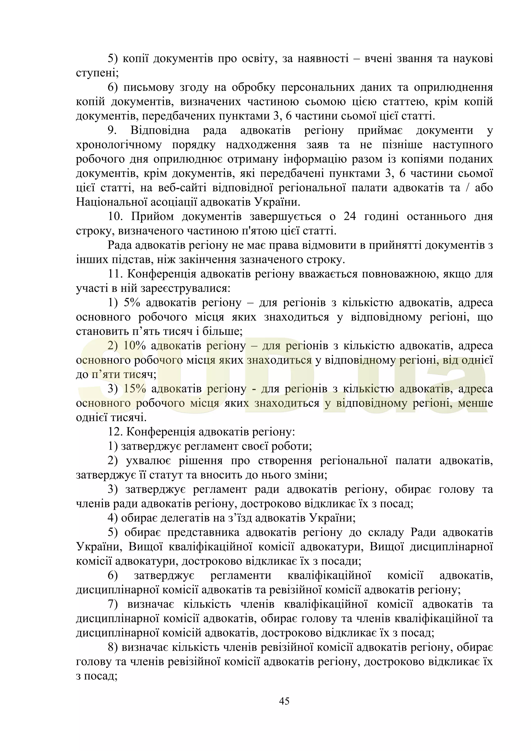 45
5) копії документів про освіту, за наявності – вчені звання та наукові
ступені;
6) письмову згоду на обробку персональних даних та оприлюднення
копій документів, визначених частиною сьомою цією статтею, крім копій
документів, передбачених пунктами 3, 6 частини сьомої цієї статті.
9. Відповідна рада адвокатів регіону приймає документи у
хронологічному порядку надходження заяв та не пізніше наступного
робочого дня оприлюднює отриману інформацію разом із копіями поданих
документів, крім документів, які передбачені пунктами 3, 6 частини сьомої
цієї статті, на веб-сайті відповідної регіональної палати адвокатів та / або
Національної асоціації адвокатів України.
10. Прийом документів завершується о 24 годині останнього дня
строку, визначеного частиною п'ятою цієї статті.
Рада адвокатів регіону не має права відмовити в прийнятті документів з
інших підстав, ніж закінчення зазначеного строку.
11. Конференція адвокатів регіону вважається повноважною, якщо для
участі в ній зареєструвалися:
1) 5% адвокатів регіону – для регіонів з кількістю адвокатів, адреса
основного робочого місця яких знаходиться у відповідному регіоні, що
становить п’ять тисяч і більше;
2) 10% адвокатів регіону – для регіонів з кількістю адвокатів, адреса
основного робочого місця яких знаходиться у відповідному регіоні, від однієї
до п’яти тисяч;
3) 15% адвокатів регіону - для регіонів з кількістю адвокатів, адреса
основного робочого місця яких знаходиться у відповідному регіоні, менше
однієї тисячі.
12. Конференція адвокатів регіону:
1) затверджує регламент своєї роботи;
2) ухвалює рішення про створення регіональної палати адвокатів,
затверджує її статут та вносить до нього зміни;
3) затверджує регламент ради адвокатів регіону, обирає голову та
членів ради адвокатів регіону, достроково відкликає їх з посад;
4) обирає делегатів на з’їзд адвокатів України;
5) обирає представника адвокатів регіону до складу Ради адвокатів
України, Вищої кваліфікаційної комісії адвокатури, Вищої дисциплінарної
комісії адвокатури, достроково відкликає їх з посади;
6) затверджує регламенти кваліфікаційної комісії адвокатів,
дисциплінарної комісії адвокатів та ревізійної комісії адвокатів регіону;
7) визначає кількість членів кваліфікаційної комісії адвокатів та
дисциплінарної комісії адвокатів, обирає голову та членів кваліфікаційної та
дисциплінарної комісій адвокатів, достроково відкликає їх з посад;
8) визначає кількість членів ревізійної комісії адвокатів регіону, обирає
голову та членів ревізійної комісії адвокатів регіону, достроково відкликає їх
з посад;
SUD.ua
 