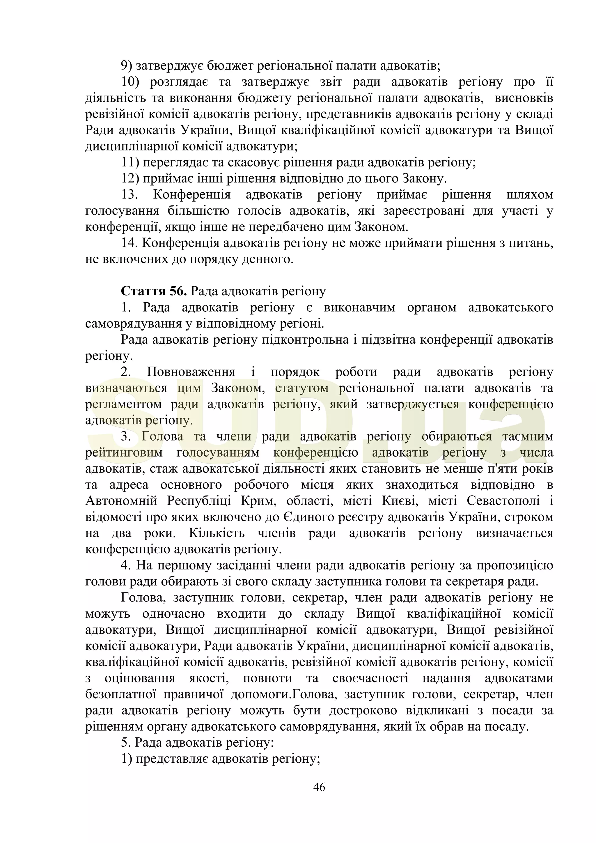 46
9) затверджує бюджет регіональної палати адвокатів;
10) розглядає та затверджує звіт ради адвокатів регіону про її
діяльність та виконання бюджету регіональної палати адвокатів, висновків
ревізійної комісії адвокатів регіону, представників адвокатів регіону у складі
Ради адвокатів України, Вищої кваліфікаційної комісії адвокатури та Вищої
дисциплінарної комісії адвокатури;
11) переглядає та скасовує рішення ради адвокатів регіону;
12) приймає інші рішення відповідно до цього Закону.
13. Конференція адвокатів регіону приймає рішення шляхом
голосування більшістю голосів адвокатів, які зареєстровані для участі у
конференції, якщо інше не передбачено цим Законом.
14. Конференція адвокатів регіону не може приймати рішення з питань,
не включених до порядку денного.
Стаття 56. Рада адвокатів регіону
1. Рада адвокатів регіону є виконавчим органом адвокатського
самоврядування у відповідному регіоні.
Рада адвокатів регіону підконтрольна і підзвітна конференції адвокатів
регіону.
2. Повноваження і порядок роботи ради адвокатів регіону
визначаються цим Законом, статутом регіональної палати адвокатів та
регламентом ради адвокатів регіону, який затверджується конференцією
адвокатів регіону.
3. Голова та члени ради адвокатів регіону обираються таємним
рейтинговим голосуванням конференцією адвокатів регіону з числа
адвокатів, стаж адвокатської діяльності яких становить не менше п'яти років
та адреса основного робочого місця яких знаходиться відповідно в
Автономній Республіці Крим, області, місті Києві, місті Севастополі і
відомості про яких включено до Єдиного реєстру адвокатів України, строком
на два роки. Кількість членів ради адвокатів регіону визначається
конференцією адвокатів регіону.
4. На першому засіданні члени ради адвокатів регіону за пропозицією
голови ради обирають зі свого складу заступника голови та секретаря ради.
Голова, заступник голови, секретар, член ради адвокатів регіону не
можуть одночасно входити до складу Вищої кваліфікаційної комісії
адвокатури, Вищої дисциплінарної комісії адвокатури, Вищої ревізійної
комісії адвокатури, Ради адвокатів України, дисциплінарної комісії адвокатів,
кваліфікаційної комісії адвокатів, ревізійної комісії адвокатів регіону, комісії
з оцінювання якості, повноти та своєчасності надання адвокатами
безоплатної правничої допомоги.Голова, заступник голови, секретар, член
ради адвокатів регіону можуть бути достроково відкликані з посади за
рішенням органу адвокатського самоврядування, який їх обрав на посаду.
5. Рада адвокатів регіону:
1) представляє адвокатів регіону;
SUD.ua
 