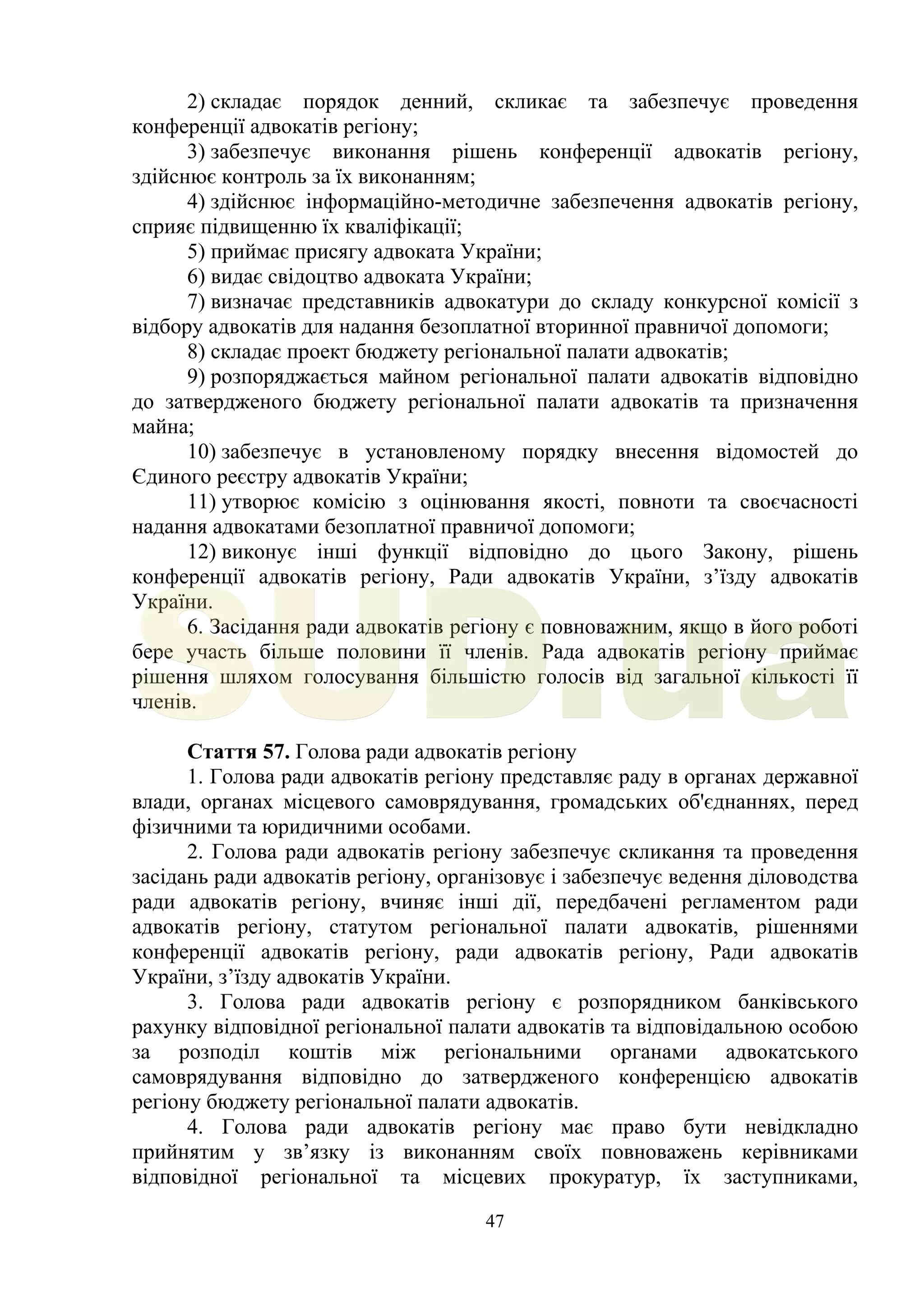 47
2) складає порядок денний, скликає та забезпечує проведення
конференції адвокатів регіону;
3) забезпечує виконання рішень конференції адвокатів регіону,
здійснює контроль за їх виконанням;
4) здійснює інформаційно-методичне забезпечення адвокатів регіону,
сприяє підвищенню їх кваліфікації;
5) приймає присягу адвоката України;
6) видає свідоцтво адвоката України;
7) визначає представників адвокатури до складу конкурсної комісії з
відбору адвокатів для надання безоплатної вторинної правничої допомоги;
8) складає проект бюджету регіональної палати адвокатів;
9) розпоряджається майном регіональної палати адвокатів відповідно
до затвердженого бюджету регіональної палати адвокатів та призначення
майна;
10) забезпечує в установленому порядку внесення відомостей до
Єдиного реєстру адвокатів України;
11) утворює комісію з оцінювання якості, повноти та своєчасності
надання адвокатами безоплатної правничої допомоги;
12) виконує інші функції відповідно до цього Закону, рішень
конференції адвокатів регіону, Ради адвокатів України, з’їзду адвокатів
України.
6. Засідання ради адвокатів регіону є повноважним, якщо в його роботі
бере участь більше половини її членів. Рада адвокатів регіону приймає
рішення шляхом голосування більшістю голосів від загальної кількості її
членів.
Стаття 57. Голова ради адвокатів регіону
1. Голова ради адвокатів регіону представляє раду в органах державної
влади, органах місцевого самоврядування, громадських об'єднаннях, перед
фізичними та юридичними особами.
2. Голова ради адвокатів регіону забезпечує скликання та проведення
засідань ради адвокатів регіону, організовує і забезпечує ведення діловодства
ради адвокатів регіону, вчиняє інші дії, передбачені регламентом ради
адвокатів регіону, статутом регіональної палати адвокатів, рішеннями
конференції адвокатів регіону, ради адвокатів регіону, Ради адвокатів
України, з’їзду адвокатів України.
3. Голова ради адвокатів регіону є розпорядником банківського
рахунку відповідної регіональної палати адвокатів та відповідальною особою
за розподіл коштів між регіональними органами адвокатського
самоврядування відповідно до затвердженого конференцією адвокатів
регіону бюджету регіональної палати адвокатів.
4. Голова ради адвокатів регіону має право бути невідкладно
прийнятим у зв’язку із виконанням своїх повноважень керівниками
відповідної регіональної та місцевих прокуратур, їх заступниками,
SUD.ua
 