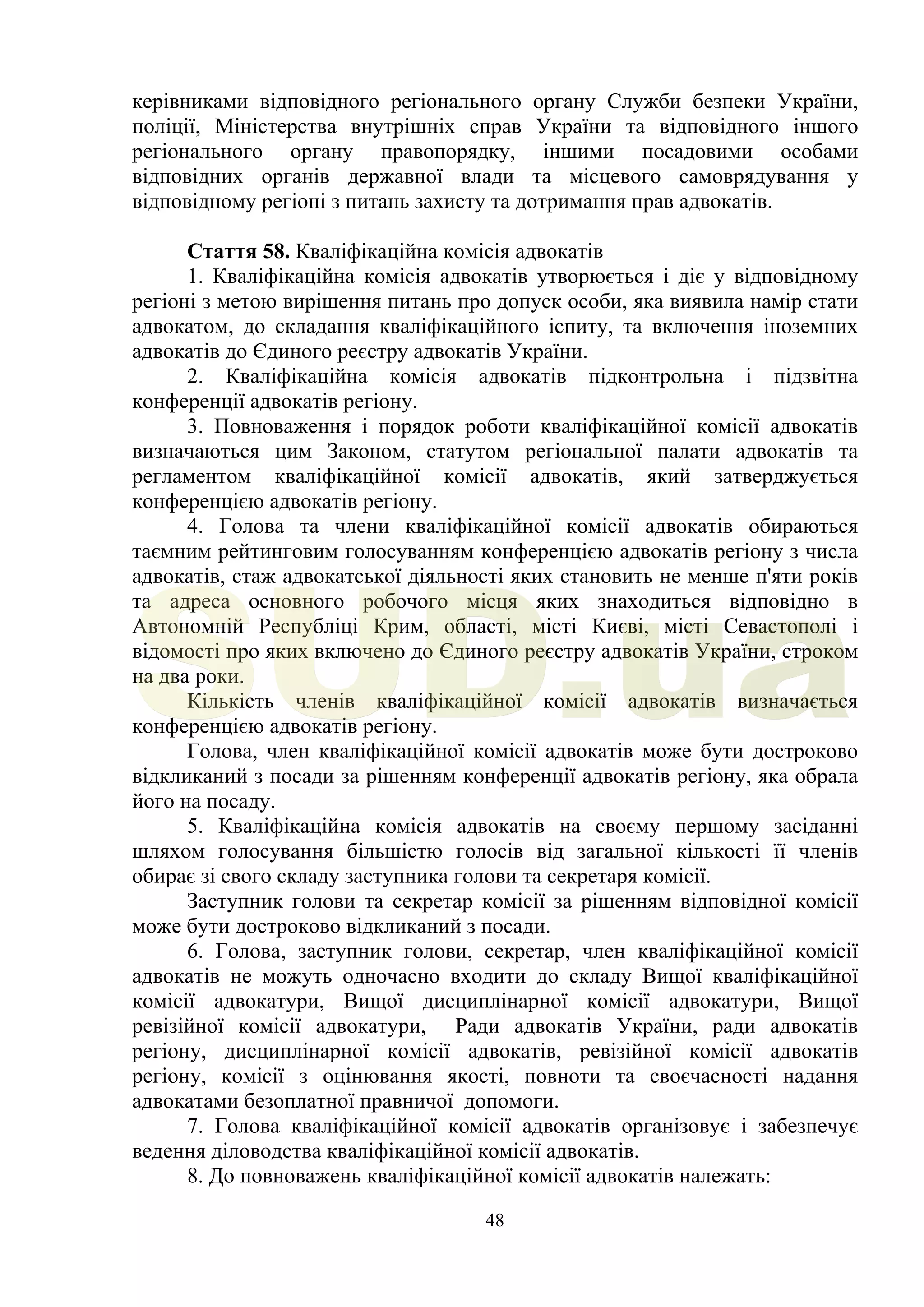 48
керівниками відповідного регіонального органу Служби безпеки України,
поліції, Міністерства внутрішніх справ України та відповідного іншого
регіонального органу правопорядку, іншими посадовими особами
відповідних органів державної влади та місцевого самоврядування у
відповідному регіоні з питань захисту та дотримання прав адвокатів.
Стаття 58. Кваліфікаційна комісія адвокатів
1. Кваліфікаційна комісія адвокатів утворюється і діє у відповідному
регіоні з метою вирішення питань про допуск особи, яка виявила намір стати
адвокатом, до складання кваліфікаційного іспиту, та включення іноземних
адвокатів до Єдиного реєстру адвокатів України.
2. Кваліфікаційна комісія адвокатів підконтрольна і підзвітна
конференції адвокатів регіону.
3. Повноваження і порядок роботи кваліфікаційної комісії адвокатів
визначаються цим Законом, статутом регіональної палати адвокатів та
регламентом кваліфікаційної комісії адвокатів, який затверджується
конференцією адвокатів регіону.
4. Голова та члени кваліфікаційної комісії адвокатів обираються
таємним рейтинговим голосуванням конференцією адвокатів регіону з числа
адвокатів, стаж адвокатської діяльності яких становить не менше п'яти років
та адреса основного робочого місця яких знаходиться відповідно в
Автономній Республіці Крим, області, місті Києві, місті Севастополі і
відомості про яких включено до Єдиного реєстру адвокатів України, строком
на два роки.
Кількість членів кваліфікаційної комісії адвокатів визначається
конференцією адвокатів регіону.
Голова, член кваліфікаційної комісії адвокатів може бути достроково
відкликаний з посади за рішенням конференції адвокатів регіону, яка обрала
його на посаду.
5. Кваліфікаційна комісія адвокатів на своєму першому засіданні
шляхом голосування більшістю голосів від загальної кількості її членів
обирає зі свого складу заступника голови та секретаря комісії.
Заступник голови та секретар комісії за рішенням відповідної комісії
може бути достроково відкликаний з посади.
6. Голова, заступник голови, секретар, член кваліфікаційної комісії
адвокатів не можуть одночасно входити до складу Вищої кваліфікаційної
комісії адвокатури, Вищої дисциплінарної комісії адвокатури, Вищої
ревізійної комісії адвокатури, Ради адвокатів України, ради адвокатів
регіону, дисциплінарної комісії адвокатів, ревізійної комісії адвокатів
регіону, комісії з оцінювання якості, повноти та своєчасності надання
адвокатами безоплатної правничої допомоги.
7. Голова кваліфікаційної комісії адвокатів організовує і забезпечує
ведення діловодства кваліфікаційної комісії адвокатів.
8. До повноважень кваліфікаційної комісії адвокатів належать:
SUD.ua
 