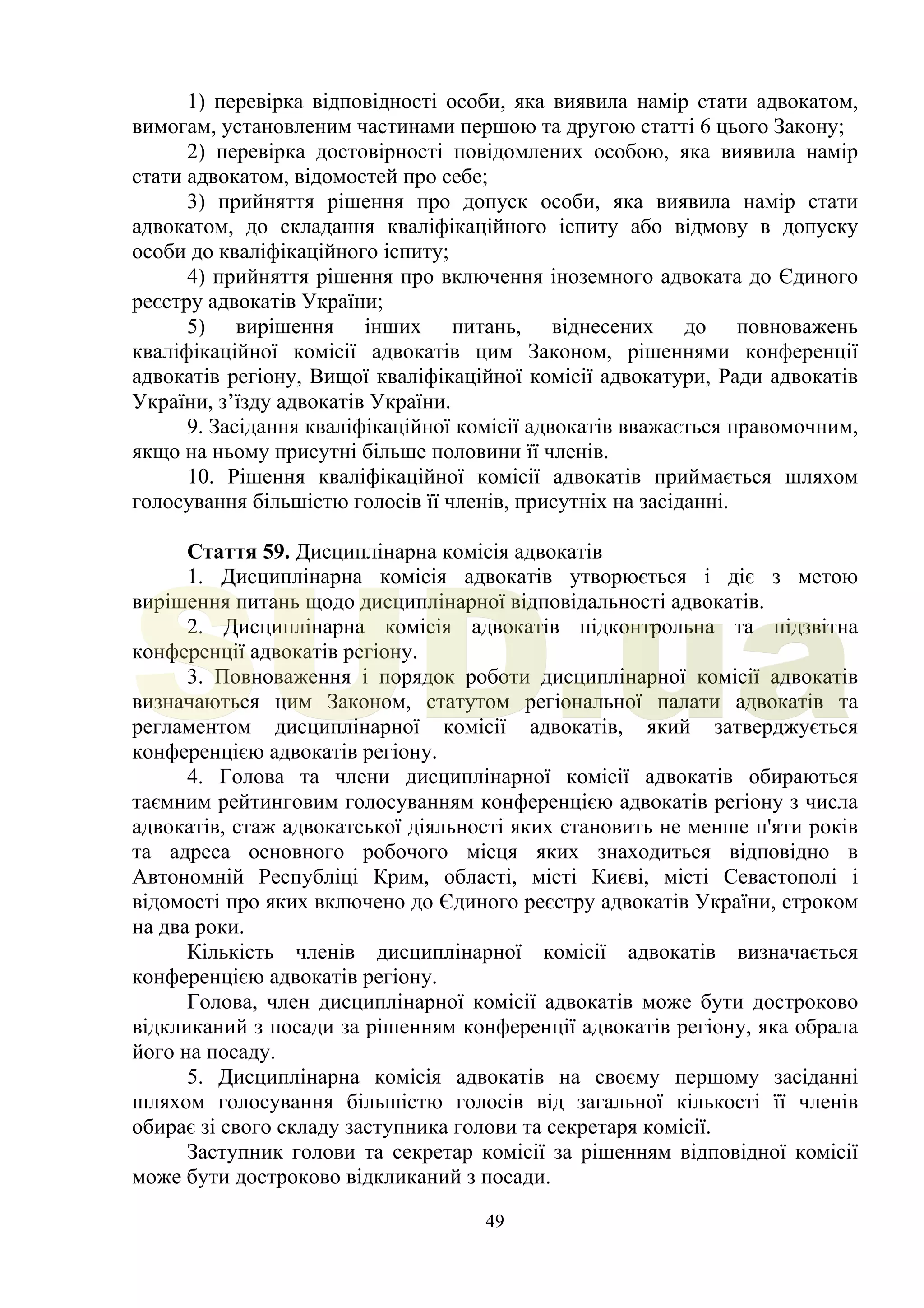 49
1) перевірка відповідності особи, яка виявила намір стати адвокатом,
вимогам, установленим частинами першою та другою статті 6 цього Закону;
2) перевірка достовірності повідомлених особою, яка виявила намір
стати адвокатом, відомостей про себе;
3) прийняття рішення про допуск особи, яка виявила намір стати
адвокатом, до складання кваліфікаційного іспиту або відмову в допуску
особи до кваліфікаційного іспиту;
4) прийняття рішення про включення іноземного адвоката до Єдиного
реєстру адвокатів України;
5) вирішення інших питань, віднесених до повноважень
кваліфікаційної комісії адвокатів цим Законом, рішеннями конференції
адвокатів регіону, Вищої кваліфікаційної комісії адвокатури, Ради адвокатів
України, з’їзду адвокатів України.
9. Засідання кваліфікаційної комісії адвокатів вважається правомочним,
якщо на ньому присутні більше половини її членів.
10. Рішення кваліфікаційної комісії адвокатів приймається шляхом
голосування більшістю голосів її членів, присутніх на засіданні.
Стаття 59. Дисциплінарна комісія адвокатів
1. Дисциплінарна комісія адвокатів утворюється і діє з метою
вирішення питань щодо дисциплінарної відповідальності адвокатів.
2. Дисциплінарна комісія адвокатів підконтрольна та підзвітна
конференції адвокатів регіону.
3. Повноваження і порядок роботи дисциплінарної комісії адвокатів
визначаються цим Законом, статутом регіональної палати адвокатів та
регламентом дисциплінарної комісії адвокатів, який затверджується
конференцією адвокатів регіону.
4. Голова та члени дисциплінарної комісії адвокатів обираються
таємним рейтинговим голосуванням конференцією адвокатів регіону з числа
адвокатів, стаж адвокатської діяльності яких становить не менше п'яти років
та адреса основного робочого місця яких знаходиться відповідно в
Автономній Республіці Крим, області, місті Києві, місті Севастополі і
відомості про яких включено до Єдиного реєстру адвокатів України, строком
на два роки.
Кількість членів дисциплінарної комісії адвокатів визначається
конференцією адвокатів регіону.
Голова, член дисциплінарної комісії адвокатів може бути достроково
відкликаний з посади за рішенням конференції адвокатів регіону, яка обрала
його на посаду.
5. Дисциплінарна комісія адвокатів на своєму першому засіданні
шляхом голосування більшістю голосів від загальної кількості її членів
обирає зі свого складу заступника голови та секретаря комісії.
Заступник голови та секретар комісії за рішенням відповідної комісії
може бути достроково відкликаний з посади.
SUD.ua
 