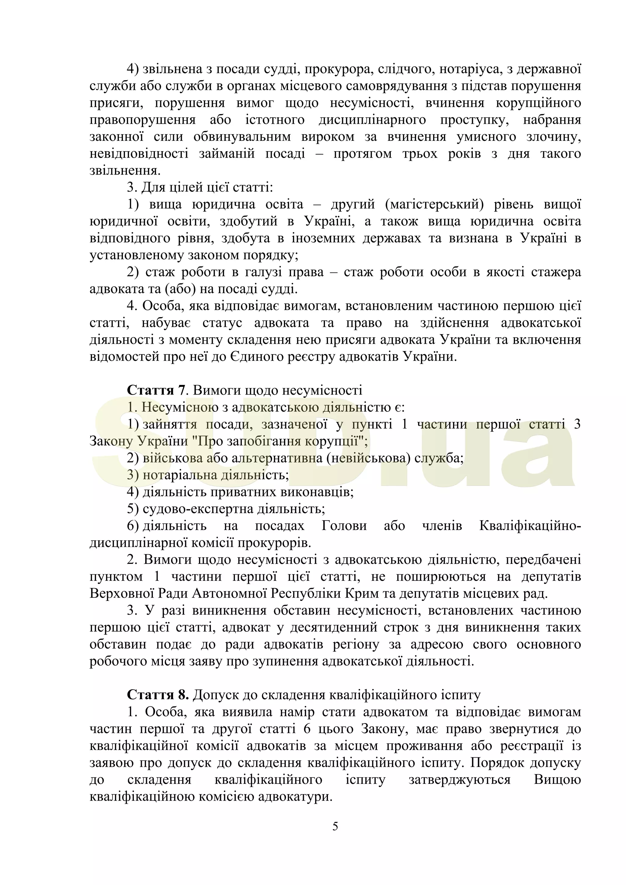5
4) звільнена з посади судді, прокурора, слідчого, нотаріуса, з державної
служби або служби в органах місцевого самоврядування з підстав порушення
присяги, порушення вимог щодо несумісності, вчинення корупційного
правопорушення або істотного дисциплінарного проступку, набрання
законної сили обвинувальним вироком за вчинення умисного злочину,
невідповідності займаній посаді – протягом трьох років з дня такого
звільнення.
3. Для цілей цієї статті:
1) вища юридична освіта – другий (магістерський) рівень вищої
юридичної освіти, здобутий в Україні, а також вища юридична освіта
відповідного рівня, здобута в іноземних державах та визнана в Україні в
установленому законом порядку;
2) стаж роботи в галузі права – стаж роботи особи в якості стажера
адвоката та (або) на посаді судді.
4. Особа, яка відповідає вимогам, встановленим частиною першою цієї
статті, набуває статус адвоката та право на здійснення адвокатської
діяльності з моменту складення нею присяги адвоката України та включення
відомостей про неї до Єдиного реєстру адвокатів України.
Стаття 7. Вимоги щодо несумісності
1. Несумісною з адвокатською діяльністю є:
1) зайняття посади, зазначеної у пункті 1 частини першої статті 3
Закону України "Про запобігання корупції";
2) військова або альтернативна (невійськова) служба;
3) нотаріальна діяльність;
4) діяльність приватних виконавців;
5) судово-експертна діяльність;
6) діяльність на посадах Голови або членів Кваліфікаційно-
дисциплінарної комісії прокурорів.
2. Вимоги щодо несумісності з адвокатською діяльністю, передбачені
пунктом 1 частини першої цієї статті, не поширюються на депутатів
Верховної Ради Автономної Республіки Крим та депутатів місцевих рад.
3. У разі виникнення обставин несумісності, встановлених частиною
першою цієї статті, адвокат у десятиденний строк з дня виникнення таких
обставин подає до ради адвокатів регіону за адресою свого основного
робочого місця заяву про зупинення адвокатської діяльності.
Стаття 8. Допуск до складення кваліфікаційного іспиту
1. Особа, яка виявила намір стати адвокатом та відповідає вимогам
частин першої та другої статті 6 цього Закону, має право звернутися до
кваліфікаційної комісії адвокатів за місцем проживання або реєстрації із
заявою про допуск до складення кваліфікаційного іспиту. Порядок допуску
до складення кваліфікаційного іспиту затверджуються Вищою
кваліфікаційною комісією адвокатури.
SUD.ua
 