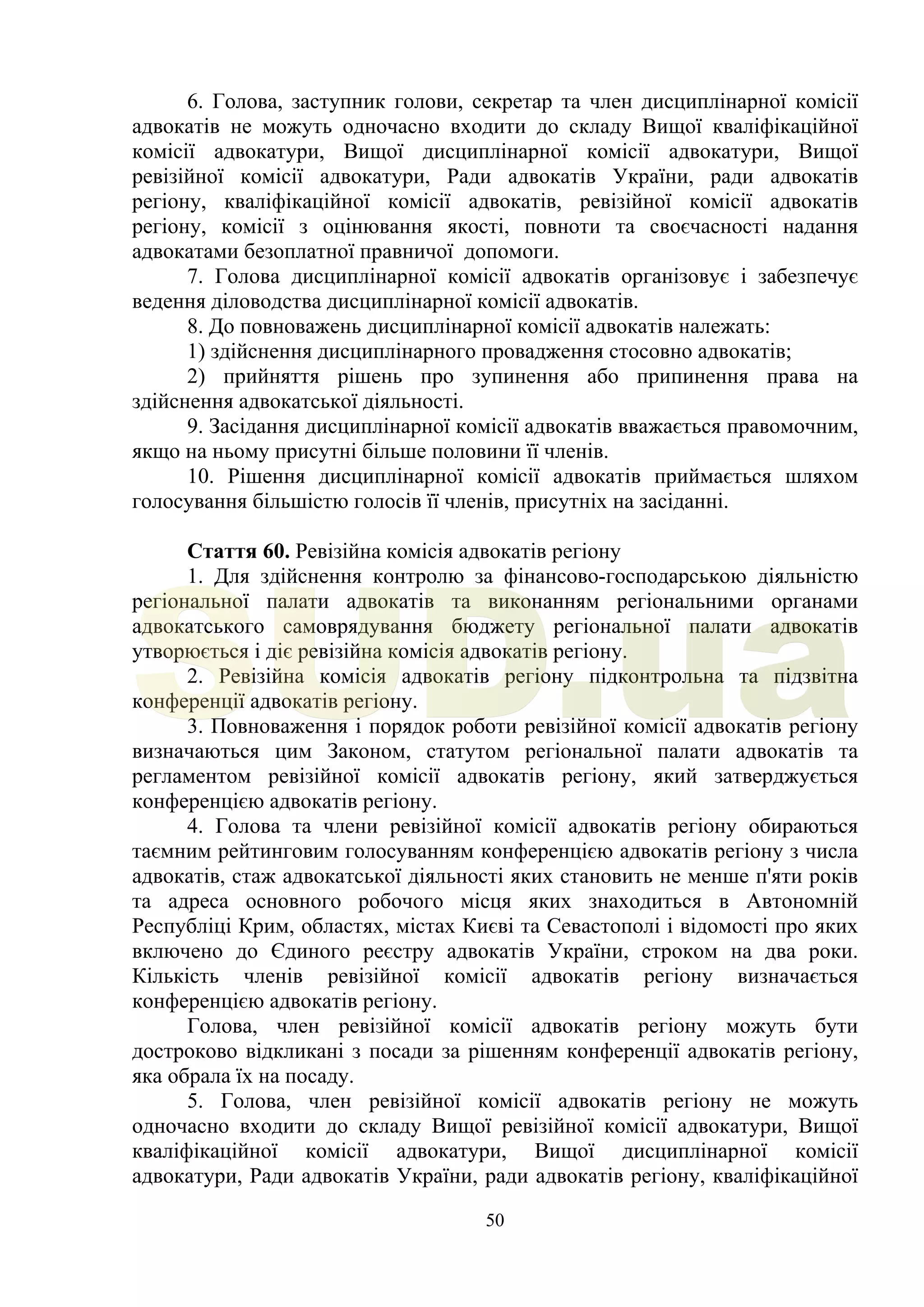 50
6. Голова, заступник голови, секретар та член дисциплінарної комісії
адвокатів не можуть одночасно входити до складу Вищої кваліфікаційної
комісії адвокатури, Вищої дисциплінарної комісії адвокатури, Вищої
ревізійної комісії адвокатури, Ради адвокатів України, ради адвокатів
регіону, кваліфікаційної комісії адвокатів, ревізійної комісії адвокатів
регіону, комісії з оцінювання якості, повноти та своєчасності надання
адвокатами безоплатної правничої допомоги.
7. Голова дисциплінарної комісії адвокатів організовує і забезпечує
ведення діловодства дисциплінарної комісії адвокатів.
8. До повноважень дисциплінарної комісії адвокатів належать:
1) здійснення дисциплінарного провадження стосовно адвокатів;
2) прийняття рішень про зупинення або припинення права на
здійснення адвокатської діяльності.
9. Засідання дисциплінарної комісії адвокатів вважається правомочним,
якщо на ньому присутні більше половини її членів.
10. Рішення дисциплінарної комісії адвокатів приймається шляхом
голосування більшістю голосів її членів, присутніх на засіданні.
Стаття 60. Ревізійна комісія адвокатів регіону
1. Для здійснення контролю за фінансово-господарською діяльністю
регіональної палати адвокатів та виконанням регіональними органами
адвокатського самоврядування бюджету регіональної палати адвокатів
утворюється і діє ревізійна комісія адвокатів регіону.
2. Ревізійна комісія адвокатів регіону підконтрольна та підзвітна
конференції адвокатів регіону.
3. Повноваження і порядок роботи ревізійної комісії адвокатів регіону
визначаються цим Законом, статутом регіональної палати адвокатів та
регламентом ревізійної комісії адвокатів регіону, який затверджується
конференцією адвокатів регіону.
4. Голова та члени ревізійної комісії адвокатів регіону обираються
таємним рейтинговим голосуванням конференцією адвокатів регіону з числа
адвокатів, стаж адвокатської діяльності яких становить не менше п'яти років
та адреса основного робочого місця яких знаходиться в Автономній
Республіці Крим, областях, містах Києві та Севастополі і відомості про яких
включено до Єдиного реєстру адвокатів України, строком на два роки.
Кількість членів ревізійної комісії адвокатів регіону визначається
конференцією адвокатів регіону.
Голова, член ревізійної комісії адвокатів регіону можуть бути
достроково відкликані з посади за рішенням конференції адвокатів регіону,
яка обрала їх на посаду.
5. Голова, член ревізійної комісії адвокатів регіону не можуть
одночасно входити до складу Вищої ревізійної комісії адвокатури, Вищої
кваліфікаційної комісії адвокатури, Вищої дисциплінарної комісії
адвокатури, Ради адвокатів України, ради адвокатів регіону, кваліфікаційної
SUD.ua
 