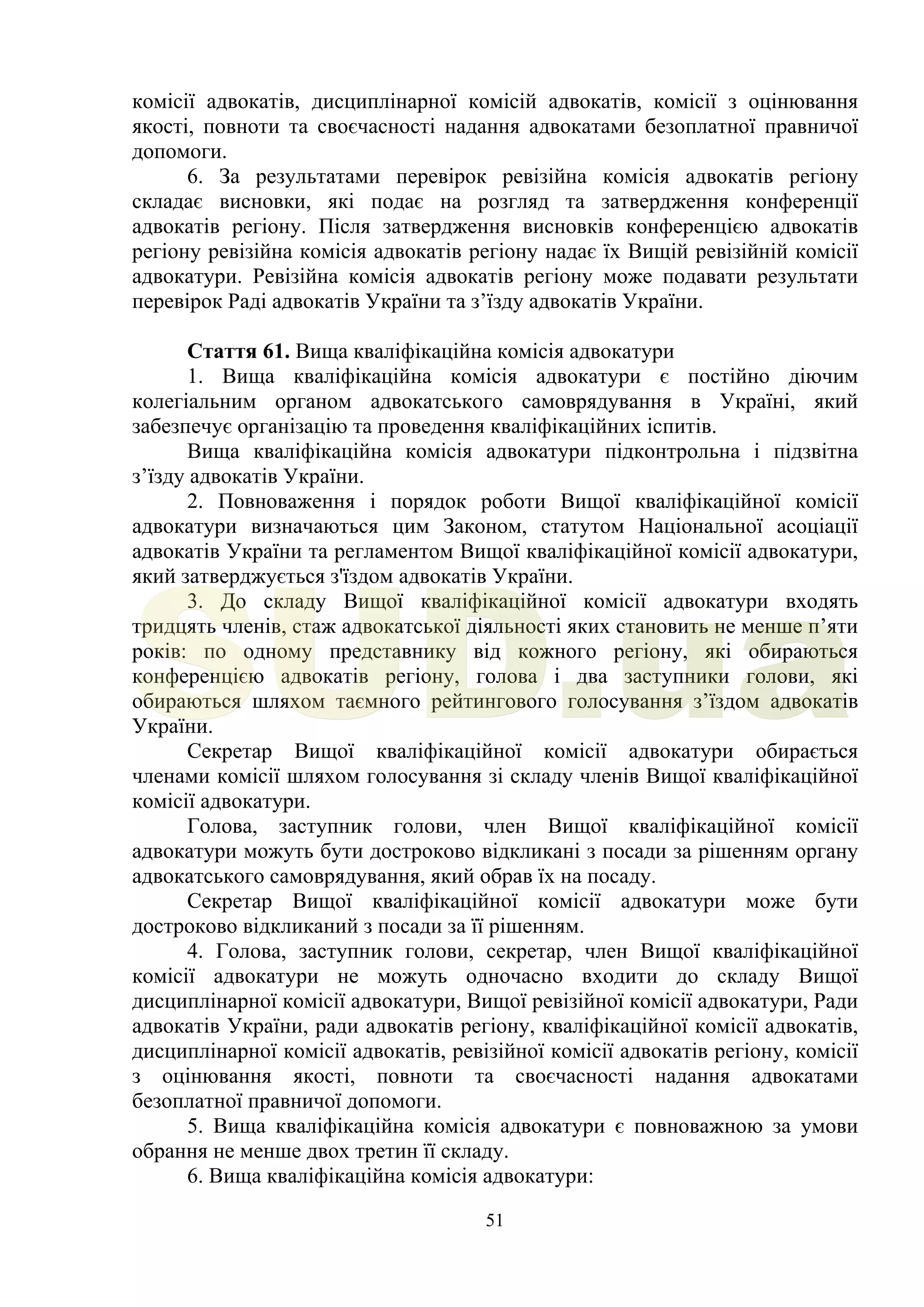 51
комісії адвокатів, дисциплінарної комісій адвокатів, комісії з оцінювання
якості, повноти та своєчасності надання адвокатами безоплатної правничої
допомоги.
6. За результатами перевірок ревізійна комісія адвокатів регіону
складає висновки, які подає на розгляд та затвердження конференції
адвокатів регіону. Після затвердження висновків конференцією адвокатів
регіону ревізійна комісія адвокатів регіону надає їх Вищій ревізійній комісії
адвокатури. Ревізійна комісія адвокатів регіону може подавати результати
перевірок Раді адвокатів України та з’їзду адвокатів України.
Стаття 61. Вища кваліфікаційна комісія адвокатури
1. Вища кваліфікаційна комісія адвокатури є постійно діючим
колегіальним органом адвокатського самоврядування в Україні, який
забезпечує організацію та проведення кваліфікаційних іспитів.
Вища кваліфікаційна комісія адвокатури підконтрольна і підзвітна
з’їзду адвокатів України.
2. Повноваження і порядок роботи Вищої кваліфікаційної комісії
адвокатури визначаються цим Законом, статутом Національної асоціації
адвокатів України та регламентом Вищої кваліфікаційної комісії адвокатури,
який затверджується з'їздом адвокатів України.
3. До складу Вищої кваліфікаційної комісії адвокатури входять
тридцять членів, стаж адвокатської діяльності яких становить не менше п’яти
років: по одному представнику від кожного регіону, які обираються
конференцією адвокатів регіону, голова і два заступники голови, які
обираються шляхом таємного рейтингового голосування з’їздом адвокатів
України.
Секретар Вищої кваліфікаційної комісії адвокатури обирається
членами комісії шляхом голосування зі складу членів Вищої кваліфікаційної
комісії адвокатури.
Голова, заступник голови, член Вищої кваліфікаційної комісії
адвокатури можуть бути достроково відкликані з посади за рішенням органу
адвокатського самоврядування, який обрав їх на посаду.
Секретар Вищої кваліфікаційної комісії адвокатури може бути
достроково відкликаний з посади за її рішенням.
4. Голова, заступник голови, секретар, член Вищої кваліфікаційної
комісії адвокатури не можуть одночасно входити до складу Вищої
дисциплінарної комісії адвокатури, Вищої ревізійної комісії адвокатури, Ради
адвокатів України, ради адвокатів регіону, кваліфікаційної комісії адвокатів,
дисциплінарної комісії адвокатів, ревізійної комісії адвокатів регіону, комісії
з оцінювання якості, повноти та своєчасності надання адвокатами
безоплатної правничої допомоги.
5. Вища кваліфікаційна комісія адвокатури є повноважною за умови
обрання не менше двох третин її складу.
6. Вища кваліфікаційна комісія адвокатури:
SUD.ua
 