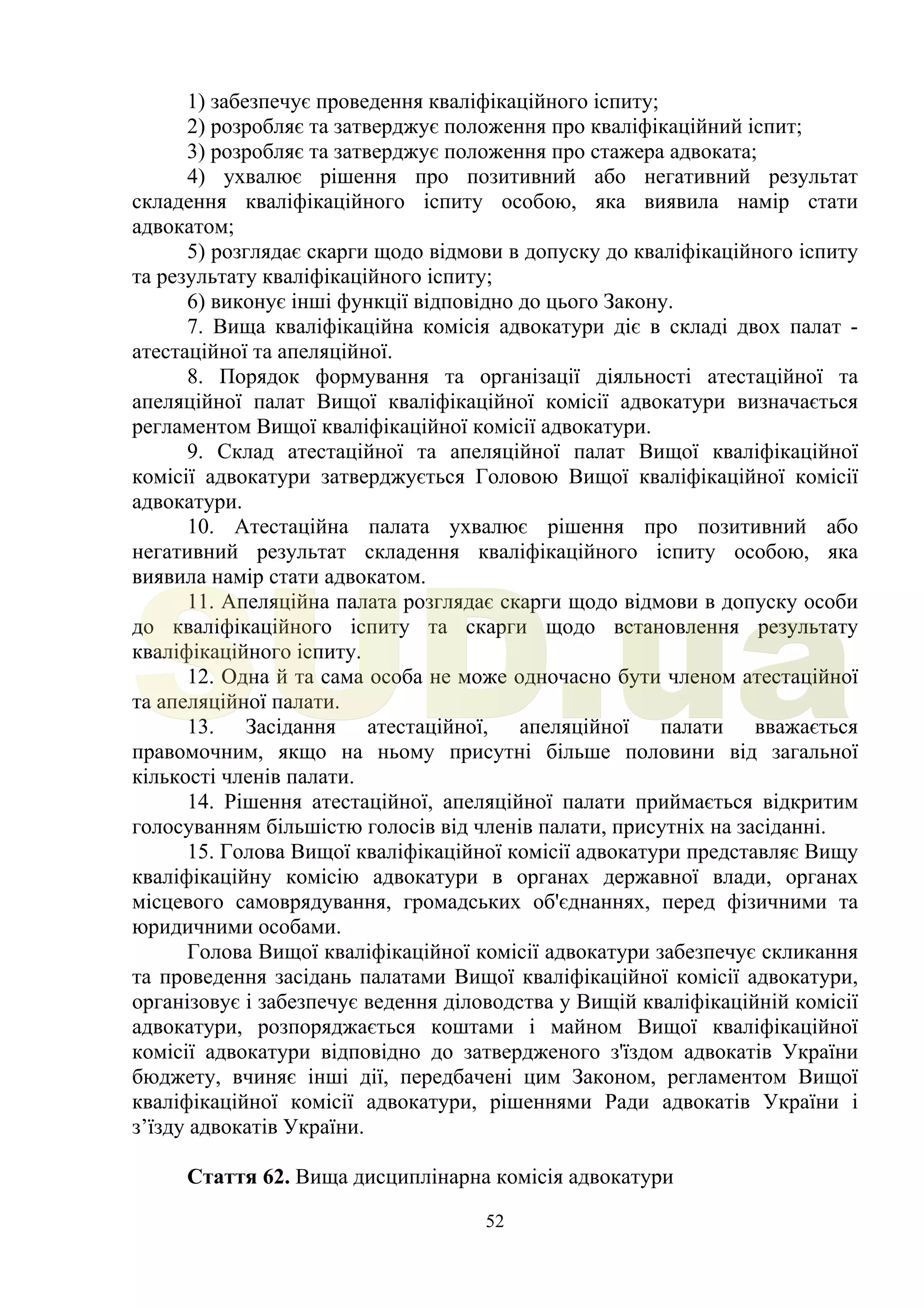 52
1) забезпечує проведення кваліфікаційного іспиту;
2) розробляє та затверджує положення про кваліфікаційний іспит;
3) розробляє та затверджує положення про стажера адвоката;
4) ухвалює рішення про позитивний або негативний результат
складення кваліфікаційного іспиту особою, яка виявила намір стати
адвокатом;
5) розглядає скарги щодо відмови в допуску до кваліфікаційного іспиту
та результату кваліфікаційного іспиту;
6) виконує інші функції відповідно до цього Закону.
7. Вища кваліфікаційна комісія адвокатури діє в складі двох палат -
атестаційної та апеляційної.
8. Порядок формування та організації діяльності атестаційної та
апеляційної палат Вищої кваліфікаційної комісії адвокатури визначається
регламентом Вищої кваліфікаційної комісії адвокатури.
9. Склад атестаційної та апеляційної палат Вищої кваліфікаційної
комісії адвокатури затверджується Головою Вищої кваліфікаційної комісії
адвокатури.
10. Атестаційна палата ухвалює рішення про позитивний або
негативний результат складення кваліфікаційного іспиту особою, яка
виявила намір стати адвокатом.
11. Апеляційна палата розглядає скарги щодо відмови в допуску особи
до кваліфікаційного іспиту та скарги щодо встановлення результату
кваліфікаційного іспиту.
12. Одна й та сама особа не може одночасно бути членом атестаційної
та апеляційної палати.
13. Засідання атестаційної, апеляційної палати вважається
правомочним, якщо на ньому присутні більше половини від загальної
кількості членів палати.
14. Рішення атестаційної, апеляційної палати приймається відкритим
голосуванням більшістю голосів від членів палати, присутніх на засіданні.
15. Голова Вищої кваліфікаційної комісії адвокатури представляє Вищу
кваліфікаційну комісію адвокатури в органах державної влади, органах
місцевого самоврядування, громадських об'єднаннях, перед фізичними та
юридичними особами.
Голова Вищої кваліфікаційної комісії адвокатури забезпечує скликання
та проведення засідань палатами Вищої кваліфікаційної комісії адвокатури,
організовує і забезпечує ведення діловодства у Вищій кваліфікаційній комісії
адвокатури, розпоряджається коштами і майном Вищої кваліфікаційної
комісії адвокатури відповідно до затвердженого з'їздом адвокатів України
бюджету, вчиняє інші дії, передбачені цим Законом, регламентом Вищої
кваліфікаційної комісії адвокатури, рішеннями Ради адвокатів України і
з’їзду адвокатів України.
Стаття 62. Вища дисциплінарна комісія адвокатури
SUD.ua
 