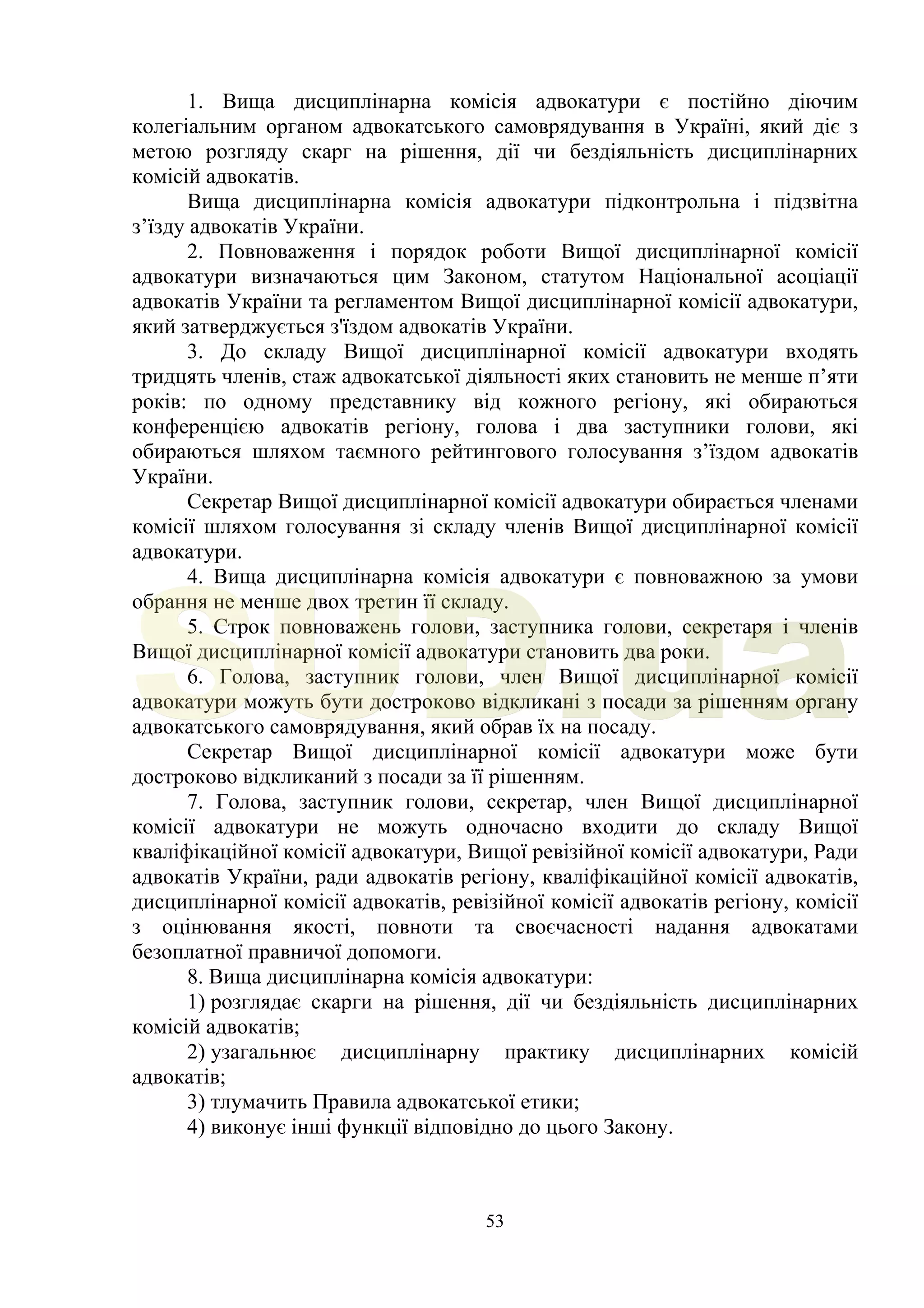 53
1. Вища дисциплінарна комісія адвокатури є постійно діючим
колегіальним органом адвокатського самоврядування в Україні, який діє з
метою розгляду скарг на рішення, дії чи бездіяльність дисциплінарних
комісій адвокатів.
Вища дисциплінарна комісія адвокатури підконтрольна і підзвітна
з’їзду адвокатів України.
2. Повноваження і порядок роботи Вищої дисциплінарної комісії
адвокатури визначаються цим Законом, статутом Національної асоціації
адвокатів України та регламентом Вищої дисциплінарної комісії адвокатури,
який затверджується з'їздом адвокатів України.
3. До складу Вищої дисциплінарної комісії адвокатури входять
тридцять членів, стаж адвокатської діяльності яких становить не менше п’яти
років: по одному представнику від кожного регіону, які обираються
конференцією адвокатів регіону, голова і два заступники голови, які
обираються шляхом таємного рейтингового голосування з’їздом адвокатів
України.
Секретар Вищої дисциплінарної комісії адвокатури обирається членами
комісії шляхом голосування зі складу членів Вищої дисциплінарної комісії
адвокатури.
4. Вища дисциплінарна комісія адвокатури є повноважною за умови
обрання не менше двох третин її складу.
5. Строк повноважень голови, заступника голови, секретаря і членів
Вищої дисциплінарної комісії адвокатури становить два роки.
6. Голова, заступник голови, член Вищої дисциплінарної комісії
адвокатури можуть бути достроково відкликані з посади за рішенням органу
адвокатського самоврядування, який обрав їх на посаду.
Секретар Вищої дисциплінарної комісії адвокатури може бути
достроково відкликаний з посади за її рішенням.
7. Голова, заступник голови, секретар, член Вищої дисциплінарної
комісії адвокатури не можуть одночасно входити до складу Вищої
кваліфікаційної комісії адвокатури, Вищої ревізійної комісії адвокатури, Ради
адвокатів України, ради адвокатів регіону, кваліфікаційної комісії адвокатів,
дисциплінарної комісії адвокатів, ревізійної комісії адвокатів регіону, комісії
з оцінювання якості, повноти та своєчасності надання адвокатами
безоплатної правничої допомоги.
8. Вища дисциплінарна комісія адвокатури:
1) розглядає скарги на рішення, дії чи бездіяльність дисциплінарних
комісій адвокатів;
2) узагальнює дисциплінарну практику дисциплінарних комісій
адвокатів;
3) тлумачить Правила адвокатської етики;
4) виконує інші функції відповідно до цього Закону.
SUD.ua
 