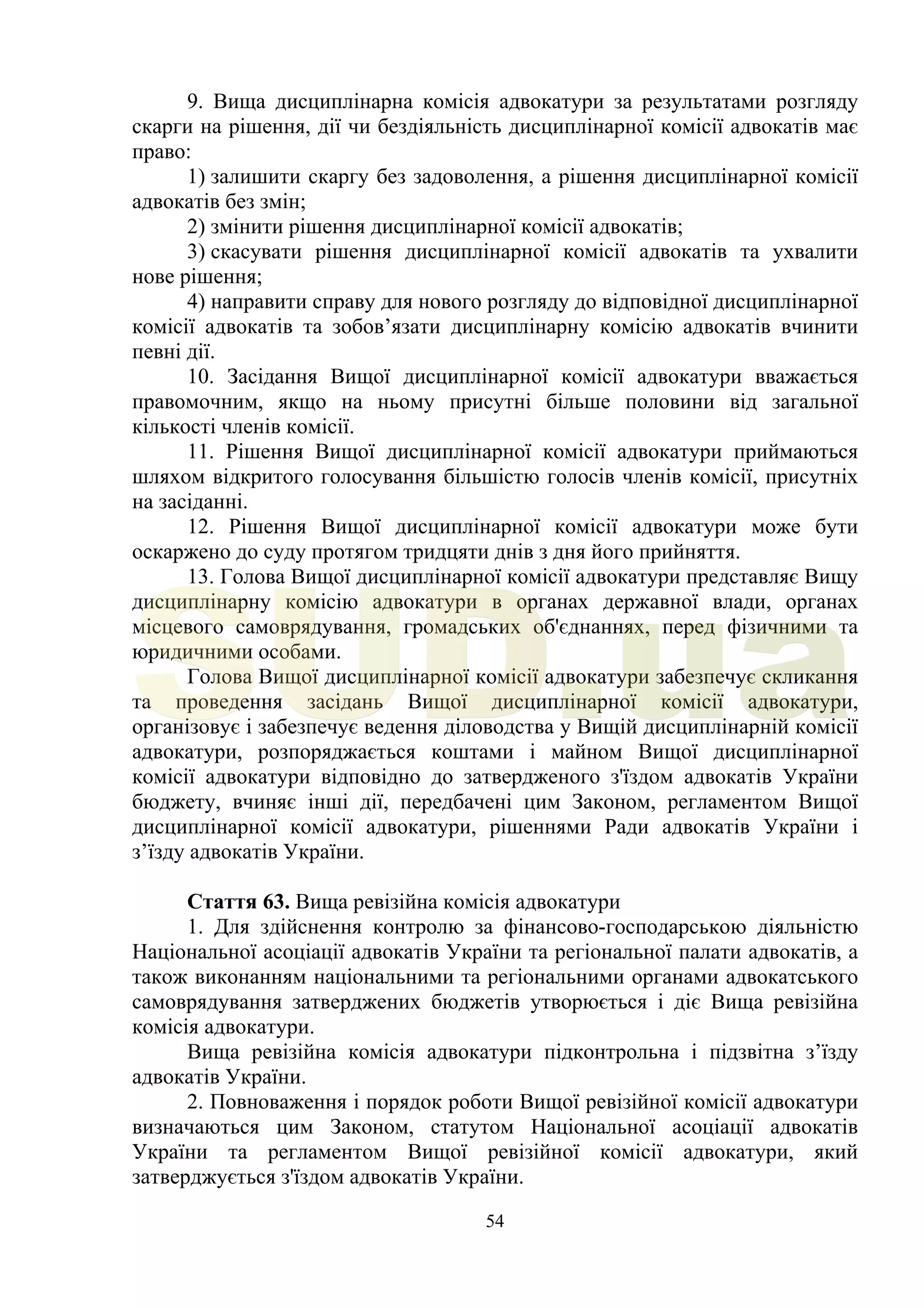 54
9. Вища дисциплінарна комісія адвокатури за результатами розгляду
скарги на рішення, дії чи бездіяльність дисциплінарної комісії адвокатів має
право:
1) залишити скаргу без задоволення, а рішення дисциплінарної комісії
адвокатів без змін;
2) змінити рішення дисциплінарної комісії адвокатів;
3) скасувати рішення дисциплінарної комісії адвокатів та ухвалити
нове рішення;
4) направити справу для нового розгляду до відповідної дисциплінарної
комісії адвокатів та зобов’язати дисциплінарну комісію адвокатів вчинити
певні дії.
10. Засідання Вищої дисциплінарної комісії адвокатури вважається
правомочним, якщо на ньому присутні більше половини від загальної
кількості членів комісії.
11. Рішення Вищої дисциплінарної комісії адвокатури приймаються
шляхом відкритого голосування більшістю голосів членів комісії, присутніх
на засіданні.
12. Рішення Вищої дисциплінарної комісії адвокатури може бути
оскаржено до суду протягом тридцяти днів з дня його прийняття.
13. Голова Вищої дисциплінарної комісії адвокатури представляє Вищу
дисциплінарну комісію адвокатури в органах державної влади, органах
місцевого самоврядування, громадських об'єднаннях, перед фізичними та
юридичними особами.
Голова Вищої дисциплінарної комісії адвокатури забезпечує скликання
та проведення засідань Вищої дисциплінарної комісії адвокатури,
організовує і забезпечує ведення діловодства у Вищій дисциплінарній комісії
адвокатури, розпоряджається коштами і майном Вищої дисциплінарної
комісії адвокатури відповідно до затвердженого з'їздом адвокатів України
бюджету, вчиняє інші дії, передбачені цим Законом, регламентом Вищої
дисциплінарної комісії адвокатури, рішеннями Ради адвокатів України і
з’їзду адвокатів України.
Стаття 63. Вища ревізійна комісія адвокатури
1. Для здійснення контролю за фінансово-господарською діяльністю
Національної асоціації адвокатів України та регіональної палати адвокатів, а
також виконанням національними та регіональними органами адвокатського
самоврядування затверджених бюджетів утворюється і діє Вища ревізійна
комісія адвокатури.
Вища ревізійна комісія адвокатури підконтрольна і підзвітна з’їзду
адвокатів України.
2. Повноваження і порядок роботи Вищої ревізійної комісії адвокатури
визначаються цим Законом, статутом Національної асоціації адвокатів
України та регламентом Вищої ревізійної комісії адвокатури, який
затверджується з'їздом адвокатів України.
SUD.ua
 
