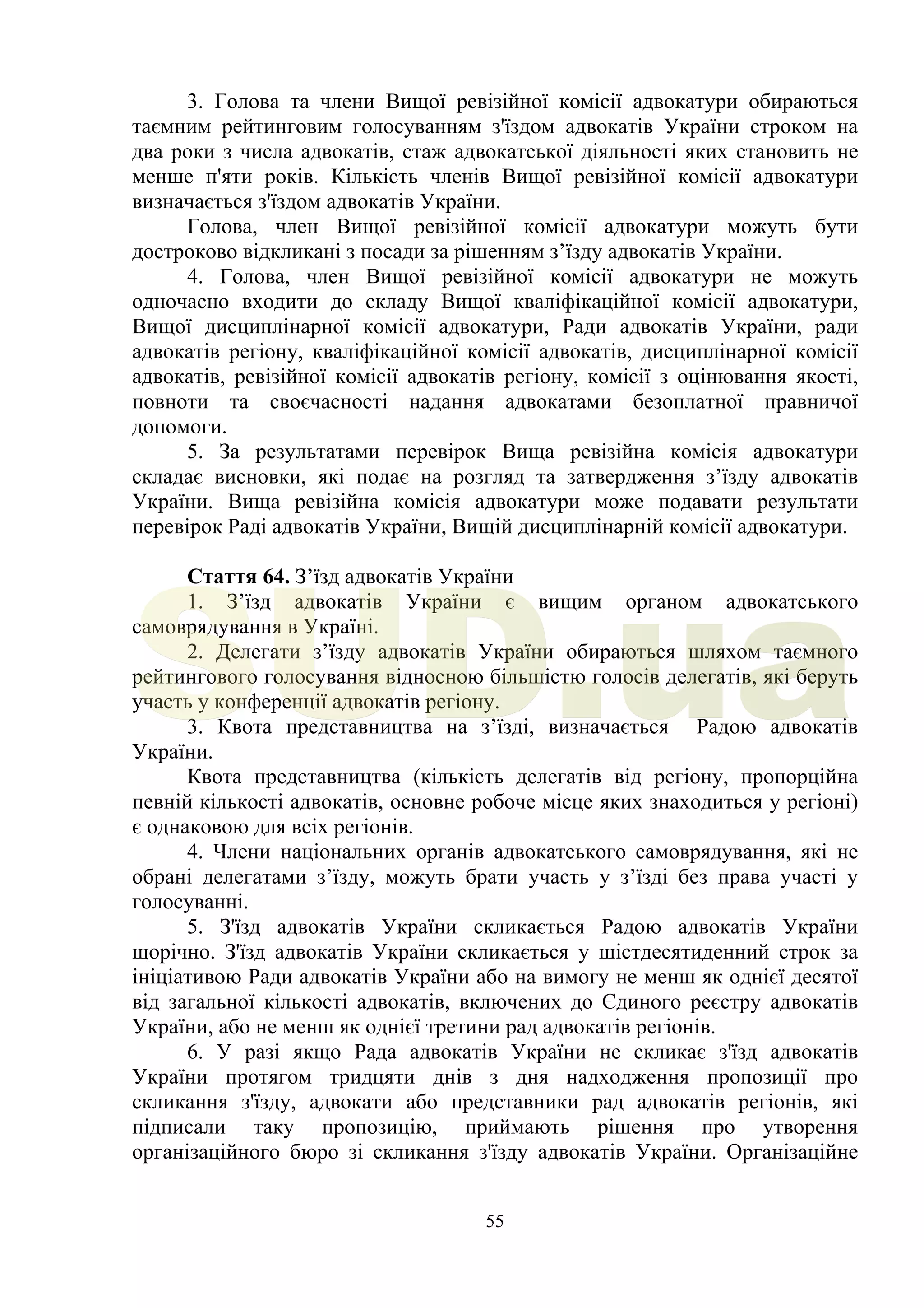 55
3. Голова та члени Вищої ревізійної комісії адвокатури обираються
таємним рейтинговим голосуванням з'їздом адвокатів України строком на
два роки з числа адвокатів, стаж адвокатської діяльності яких становить не
менше п'яти років. Кількість членів Вищої ревізійної комісії адвокатури
визначається з'їздом адвокатів України.
Голова, член Вищої ревізійної комісії адвокатури можуть бути
достроково відкликані з посади за рішенням з’їзду адвокатів України.
4. Голова, член Вищої ревізійної комісії адвокатури не можуть
одночасно входити до складу Вищої кваліфікаційної комісії адвокатури,
Вищої дисциплінарної комісії адвокатури, Ради адвокатів України, ради
адвокатів регіону, кваліфікаційної комісії адвокатів, дисциплінарної комісії
адвокатів, ревізійної комісії адвокатів регіону, комісії з оцінювання якості,
повноти та своєчасності надання адвокатами безоплатної правничої
допомоги.
5. За результатами перевірок Вища ревізійна комісія адвокатури
складає висновки, які подає на розгляд та затвердження з’їзду адвокатів
України. Вища ревізійна комісія адвокатури може подавати результати
перевірок Раді адвокатів України, Вищій дисциплінарній комісії адвокатури.
Стаття 64. З’їзд адвокатів України
1. З’їзд адвокатів України є вищим органом адвокатського
самоврядування в Україні.
2. Делегати з’їзду адвокатів України обираються шляхом таємного
рейтингового голосування відносною більшістю голосів делегатів, які беруть
участь у конференції адвокатів регіону.
3. Квота представництва на з’їзді, визначається Радою адвокатів
України.
Квота представництва (кількість делегатів від регіону, пропорційна
певній кількості адвокатів, основне робоче місце яких знаходиться у регіоні)
є однаковою для всіх регіонів.
4. Члени національних органів адвокатського самоврядування, які не
обрані делегатами з’їзду, можуть брати участь у з’їзді без права участі у
голосуванні.
5. З'їзд адвокатів України скликається Радою адвокатів України
щорічно. З'їзд адвокатів України скликається у шістдесятиденний строк за
ініціативою Ради адвокатів України або на вимогу не менш як однієї десятої
від загальної кількості адвокатів, включених до Єдиного реєстру адвокатів
України, або не менш як однієї третини рад адвокатів регіонів.
6. У разі якщо Рада адвокатів України не скликає з'їзд адвокатів
України протягом тридцяти днів з дня надходження пропозиції про
скликання з'їзду, адвокати або представники рад адвокатів регіонів, які
підписали таку пропозицію, приймають рішення про утворення
організаційного бюро зі скликання з'їзду адвокатів України. Організаційне
SUD.ua
 