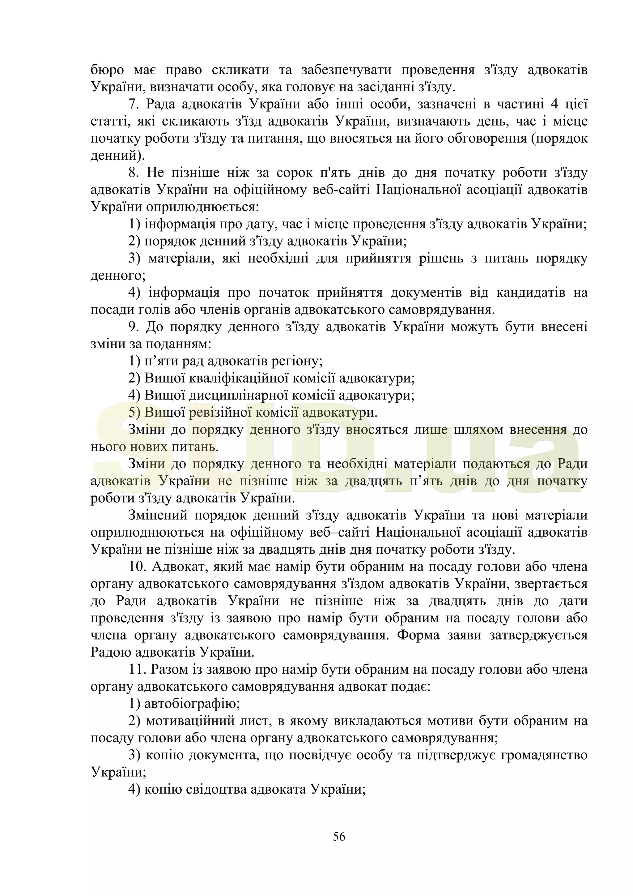 56
бюро має право скликати та забезпечувати проведення з'їзду адвокатів
України, визначати особу, яка головує на засіданні з'їзду.
7. Рада адвокатів України або інші особи, зазначені в частині 4 цієї
статті, які скликають з'їзд адвокатів України, визначають день, час і місце
початку роботи з'їзду та питання, що вносяться на його обговорення (порядок
денний).
8. Не пізніше ніж за сорок п'ять днів до дня початку роботи з'їзду
адвокатів України на офіційному веб-сайті Національної асоціації адвокатів
України оприлюднюється:
1) інформація про дату, час і місце проведення з'їзду адвокатів України;
2) порядок денний з'їзду адвокатів України;
3) матеріали, які необхідні для прийняття рішень з питань порядку
денного;
4) інформація про початок прийняття документів від кандидатів на
посади голів або членів органів адвокатського самоврядування.
9. До порядку денного з'їзду адвокатів України можуть бути внесені
зміни за поданням:
1) п’яти рад адвокатів регіону;
2) Вищої кваліфікаційної комісії адвокатури;
4) Вищої дисциплінарної комісії адвокатури;
5) Вищої ревізійної комісії адвокатури.
Зміни до порядку денного з'їзду вносяться лише шляхом внесення до
нього нових питань.
Зміни до порядку денного та необхідні матеріали подаються до Ради
адвокатів України не пізніше ніж за двадцять п’ять днів до дня початку
роботи з'їзду адвокатів України.
Змінений порядок денний з'їзду адвокатів України та нові матеріали
оприлюднюються на офіційному веб–сайті Національної асоціації адвокатів
України не пізніше ніж за двадцять днів дня початку роботи з'їзду.
10. Адвокат, який має намір бути обраним на посаду голови або члена
органу адвокатського самоврядування з'їздом адвокатів України, звертається
до Ради адвокатів України не пізніше ніж за двадцять днів до дати
проведення з'їзду із заявою про намір бути обраним на посаду голови або
члена органу адвокатського самоврядування. Форма заяви затверджується
Радою адвокатів України.
11. Разом із заявою про намір бути обраним на посаду голови або члена
органу адвокатського самоврядування адвокат подає:
1) автобіографію;
2) мотиваційний лист, в якому викладаються мотиви бути обраним на
посаду голови або члена органу адвокатського самоврядування;
3) копію документа, що посвідчує особу та підтверджує громадянство
України;
4) копію свідоцтва адвоката України;
SUD.ua
 