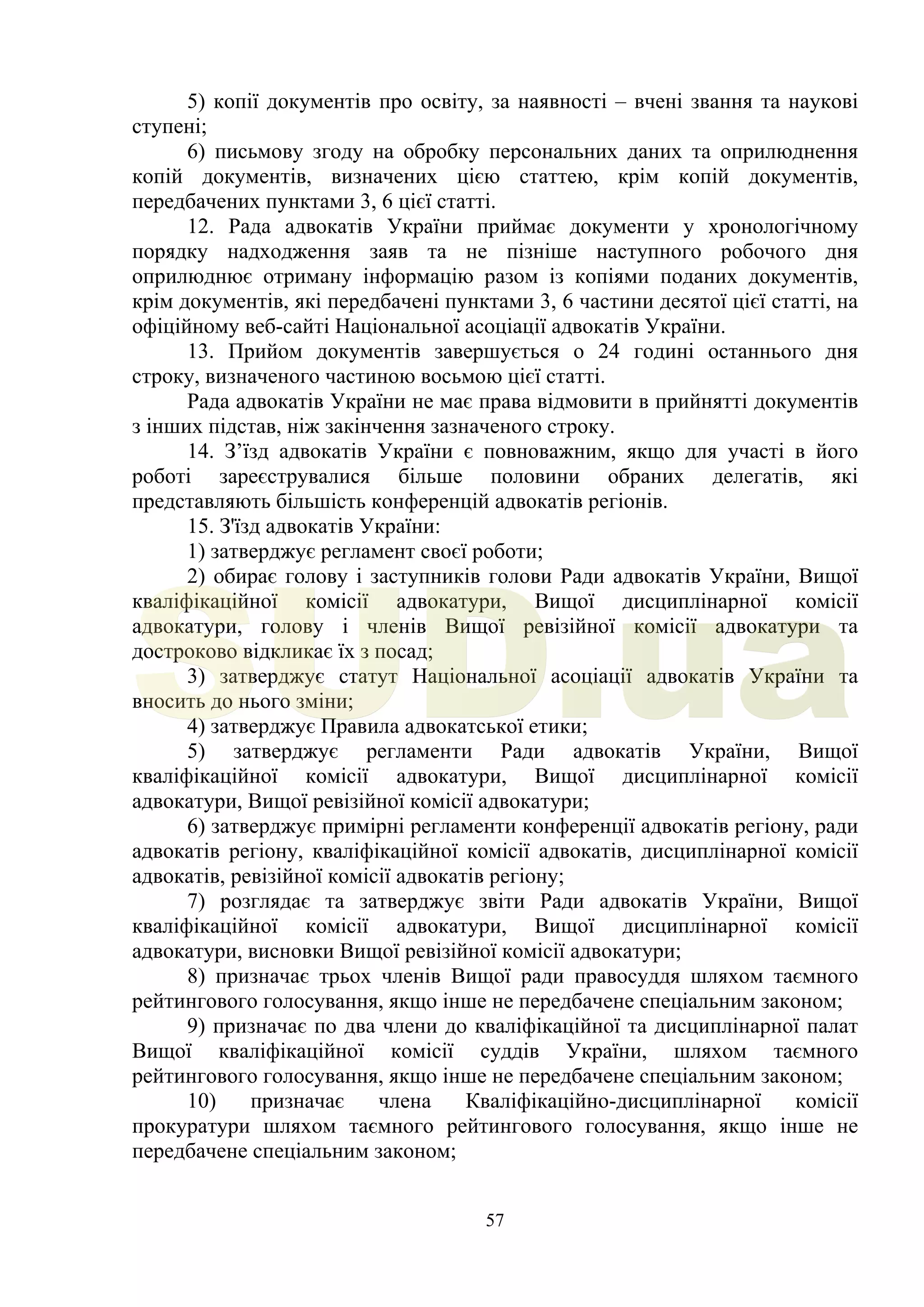 57
5) копії документів про освіту, за наявності – вчені звання та наукові
ступені;
6) письмову згоду на обробку персональних даних та оприлюднення
копій документів, визначених цією статтею, крім копій документів,
передбачених пунктами 3, 6 цієї статті.
12. Рада адвокатів України приймає документи у хронологічному
порядку надходження заяв та не пізніше наступного робочого дня
оприлюднює отриману інформацію разом із копіями поданих документів,
крім документів, які передбачені пунктами 3, 6 частини десятої цієї статті, на
офіційному веб-сайті Національної асоціації адвокатів України.
13. Прийом документів завершується о 24 годині останнього дня
строку, визначеного частиною восьмою цієї статті.
Рада адвокатів України не має права відмовити в прийнятті документів
з інших підстав, ніж закінчення зазначеного строку.
14. З’їзд адвокатів України є повноважним, якщо для участі в його
роботі зареєструвалися більше половини обраних делегатів, які
представляють більшість конференцій адвокатів регіонів.
15. З'їзд адвокатів України:
1) затверджує регламент своєї роботи;
2) обирає голову і заступників голови Ради адвокатів України, Вищої
кваліфікаційної комісії адвокатури, Вищої дисциплінарної комісії
адвокатури, голову і членів Вищої ревізійної комісії адвокатури та
достроково відкликає їх з посад;
3) затверджує статут Національної асоціації адвокатів України та
вносить до нього зміни;
4) затверджує Правила адвокатської етики;
5) затверджує регламенти Ради адвокатів України, Вищої
кваліфікаційної комісії адвокатури, Вищої дисциплінарної комісії
адвокатури, Вищої ревізійної комісії адвокатури;
6) затверджує примірні регламенти конференції адвокатів регіону, ради
адвокатів регіону, кваліфікаційної комісії адвокатів, дисциплінарної комісії
адвокатів, ревізійної комісії адвокатів регіону;
7) розглядає та затверджує звіти Ради адвокатів України, Вищої
кваліфікаційної комісії адвокатури, Вищої дисциплінарної комісії
адвокатури, висновки Вищої ревізійної комісії адвокатури;
8) призначає трьох членів Вищої ради правосуддя шляхом таємного
рейтингового голосування, якщо інше не передбачене спеціальним законом;
9) призначає по два члени до кваліфікаційної та дисциплінарної палат
Вищої кваліфікаційної комісії суддів України, шляхом таємного
рейтингового голосування, якщо інше не передбачене спеціальним законом;
10) призначає члена Кваліфікаційно-дисциплінарної комісії
прокуратури шляхом таємного рейтингового голосування, якщо інше не
передбачене спеціальним законом;
SUD.ua
 