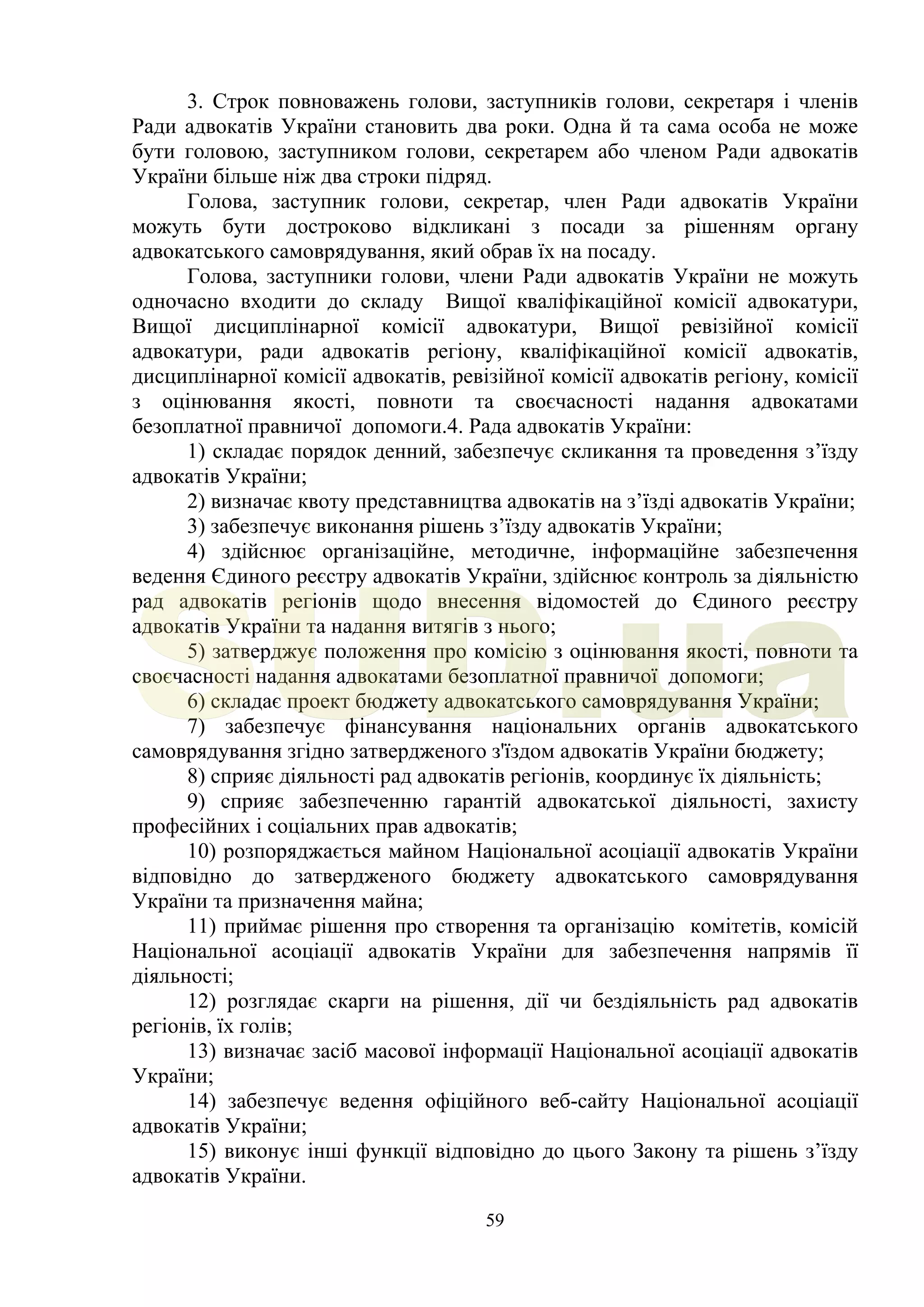 59
3. Строк повноважень голови, заступників голови, секретаря і членів
Ради адвокатів України становить два роки. Одна й та сама особа не може
бути головою, заступником голови, секретарем або членом Ради адвокатів
України більше ніж два строки підряд.
Голова, заступник голови, секретар, член Ради адвокатів України
можуть бути достроково відкликані з посади за рішенням органу
адвокатського самоврядування, який обрав їх на посаду.
Голова, заступники голови, члени Ради адвокатів України не можуть
одночасно входити до складу Вищої кваліфікаційної комісії адвокатури,
Вищої дисциплінарної комісії адвокатури, Вищої ревізійної комісії
адвокатури, ради адвокатів регіону, кваліфікаційної комісії адвокатів,
дисциплінарної комісії адвокатів, ревізійної комісії адвокатів регіону, комісії
з оцінювання якості, повноти та своєчасності надання адвокатами
безоплатної правничої допомоги.4. Рада адвокатів України:
1) складає порядок денний, забезпечує скликання та проведення з’їзду
адвокатів України;
2) визначає квоту представництва адвокатів на з’їзді адвокатів України;
3) забезпечує виконання рішень з’їзду адвокатів України;
4) здійснює організаційне, методичне, інформаційне забезпечення
ведення Єдиного реєстру адвокатів України, здійснює контроль за діяльністю
рад адвокатів регіонів щодо внесення відомостей до Єдиного реєстру
адвокатів України та надання витягів з нього;
5) затверджує положення про комісію з оцінювання якості, повноти та
своєчасності надання адвокатами безоплатної правничої допомоги;
6) складає проект бюджету адвокатського самоврядування України;
7) забезпечує фінансування національних органів адвокатського
самоврядування згідно затвердженого з'їздом адвокатів України бюджету;
8) сприяє діяльності рад адвокатів регіонів, координує їх діяльність;
9) сприяє забезпеченню гарантій адвокатської діяльності, захисту
професійних і соціальних прав адвокатів;
10) розпоряджається майном Національної асоціації адвокатів України
відповідно до затвердженого бюджету адвокатського самоврядування
України та призначення майна;
11) приймає рішення про створення та організацію комітетів, комісій
Національної асоціації адвокатів України для забезпечення напрямів її
діяльності;
12) розглядає скарги на рішення, дії чи бездіяльність рад адвокатів
регіонів, їх голів;
13) визначає засіб масової інформації Національної асоціації адвокатів
України;
14) забезпечує ведення офіційного веб-сайту Національної асоціації
адвокатів України;
15) виконує інші функції відповідно до цього Закону та рішень з’їзду
адвокатів України.
SUD.ua
 