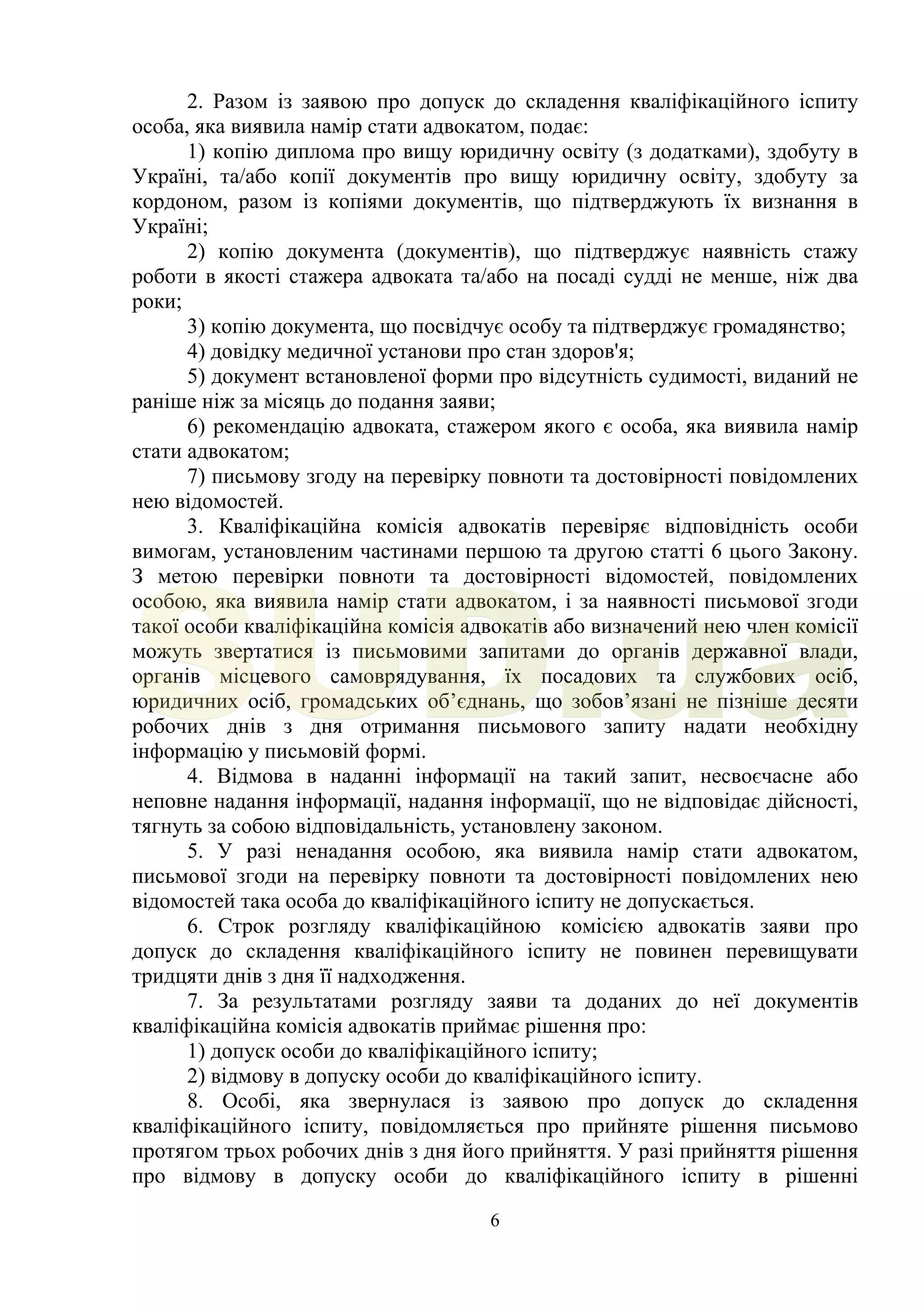 6
2. Разом із заявою про допуск до складення кваліфікаційного іспиту
особа, яка виявила намір стати адвокатом, подає:
1) копію диплома про вищу юридичну освіту (з додатками), здобуту в
Україні, та/або копії документів про вищу юридичну освіту, здобуту за
кордоном, разом із копіями документів, що підтверджують їх визнання в
Україні;
2) копію документа (документів), що підтверджує наявність стажу
роботи в якості стажера адвоката та/або на посаді судді не менше, ніж два
роки;
3) копію документа, що посвідчує особу та підтверджує громадянство;
4) довідку медичної установи про стан здоров'я;
5) документ встановленої форми про відсутність судимості, виданий не
раніше ніж за місяць до подання заяви;
6) рекомендацію адвоката, стажером якого є особа, яка виявила намір
стати адвокатом;
7) письмову згоду на перевірку повноти та достовірності повідомлених
нею відомостей.
3. Кваліфікаційна комісія адвокатів перевіряє відповідність особи
вимогам, установленим частинами першою та другою статті 6 цього Закону.
З метою перевірки повноти та достовірності відомостей, повідомлених
особою, яка виявила намір стати адвокатом, і за наявності письмової згоди
такої особи кваліфікаційна комісія адвокатів або визначений нею член комісії
можуть звертатися із письмовими запитами до органів державної влади,
органів місцевого самоврядування, їх посадових та службових осіб,
юридичних осіб, громадських об’єднань, що зобов’язані не пізніше десяти
робочих днів з дня отримання письмового запиту надати необхідну
інформацію у письмовій формі.
4. Відмова в наданні інформації на такий запит, несвоєчасне або
неповне надання інформації, надання інформації, що не відповідає дійсності,
тягнуть за собою відповідальність, установлену законом.
5. У разі ненадання особою, яка виявила намір стати адвокатом,
письмової згоди на перевірку повноти та достовірності повідомлених нею
відомостей така особа до кваліфікаційного іспиту не допускається.
6. Строк розгляду кваліфікаційною комісією адвокатів заяви про
допуск до складення кваліфікаційного іспиту не повинен перевищувати
тридцяти днів з дня її надходження.
7. За результатами розгляду заяви та доданих до неї документів
кваліфікаційна комісія адвокатів приймає рішення про:
1) допуск особи до кваліфікаційного іспиту;
2) відмову в допуску особи до кваліфікаційного іспиту.
8. Особі, яка звернулася із заявою про допуск до складення
кваліфікаційного іспиту, повідомляється про прийняте рішення письмово
протягом трьох робочих днів з дня його прийняття. У разі прийняття рішення
про відмову в допуску особи до кваліфікаційного іспиту в рішенні
SUD.ua
 