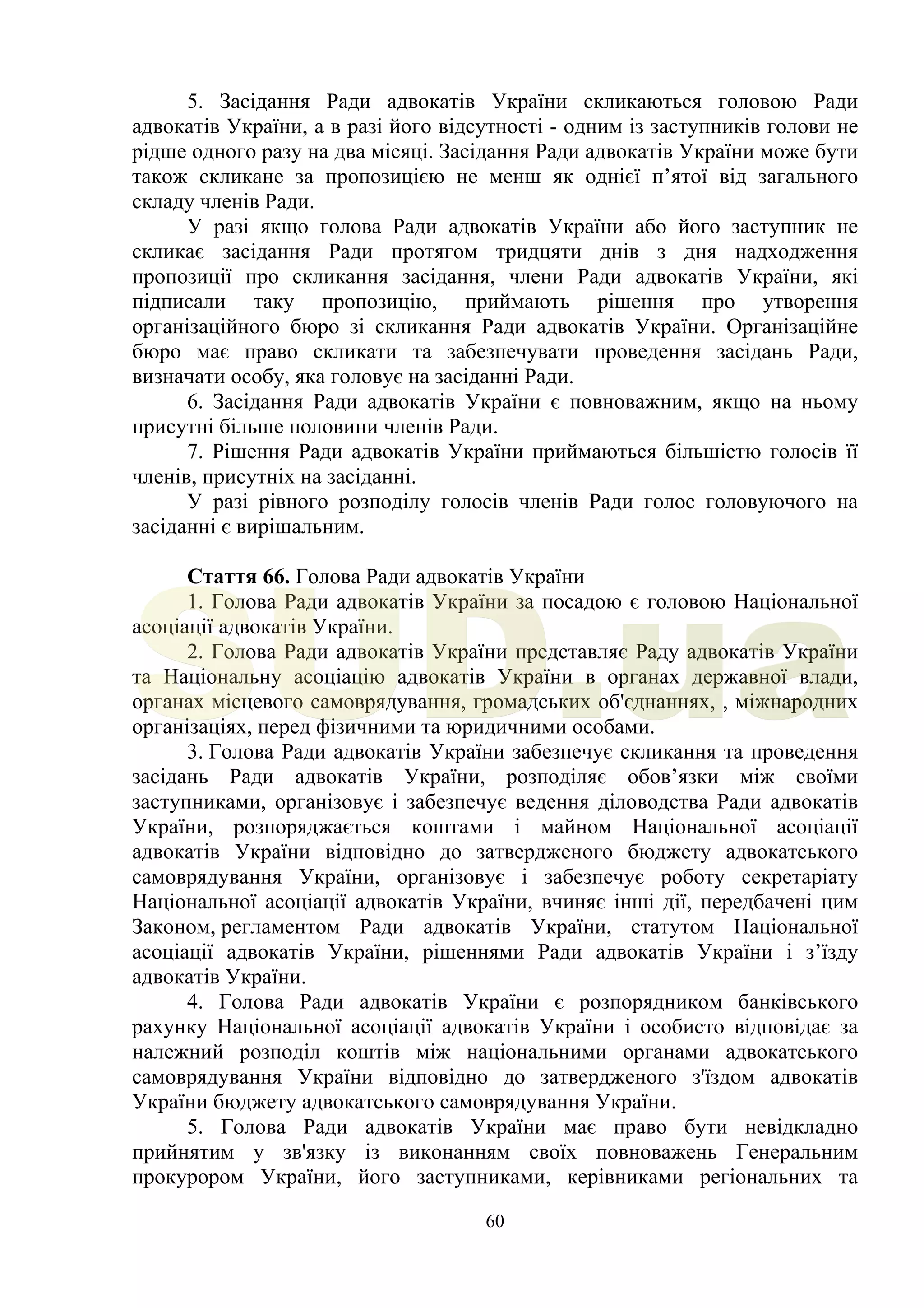 60
5. Засідання Ради адвокатів України скликаються головою Ради
адвокатів України, а в разі його відсутності - одним із заступників голови не
рідше одного разу на два місяці. Засідання Ради адвокатів України може бути
також скликане за пропозицією не менш як однієї п’ятої від загального
складу членів Ради.
У разі якщо голова Ради адвокатів України або його заступник не
скликає засідання Ради протягом тридцяти днів з дня надходження
пропозиції про скликання засідання, члени Ради адвокатів України, які
підписали таку пропозицію, приймають рішення про утворення
організаційного бюро зі скликання Ради адвокатів України. Організаційне
бюро має право скликати та забезпечувати проведення засідань Ради,
визначати особу, яка головує на засіданні Ради.
6. Засідання Ради адвокатів України є повноважним, якщо на ньому
присутні більше половини членів Ради.
7. Рішення Ради адвокатів України приймаються більшістю голосів її
членів, присутніх на засіданні.
У разі рівного розподілу голосів членів Ради голос головуючого на
засіданні є вирішальним.
Стаття 66. Голова Ради адвокатів України
1. Голова Ради адвокатів України за посадою є головою Національної
асоціації адвокатів України.
2. Голова Ради адвокатів України представляє Раду адвокатів України
та Національну асоціацію адвокатів України в органах державної влади,
органах місцевого самоврядування, громадських об'єднаннях, , міжнародних
організаціях, перед фізичними та юридичними особами.
3. Голова Ради адвокатів України забезпечує скликання та проведення
засідань Ради адвокатів України, розподіляє обов’язки між своїми
заступниками, організовує і забезпечує ведення діловодства Ради адвокатів
України, розпоряджається коштами і майном Національної асоціації
адвокатів України відповідно до затвердженого бюджету адвокатського
самоврядування України, організовує і забезпечує роботу секретаріату
Національної асоціації адвокатів України, вчиняє інші дії, передбачені цим
Законом, регламентом Ради адвокатів України, статутом Національної
асоціації адвокатів України, рішеннями Ради адвокатів України і з’їзду
адвокатів України.
4. Голова Ради адвокатів України є розпорядником банківського
рахунку Національної асоціації адвокатів України і особисто відповідає за
належний розподіл коштів між національними органами адвокатського
самоврядування України відповідно до затвердженого з'їздом адвокатів
України бюджету адвокатського самоврядування України.
5. Голова Ради адвокатів України має право бути невідкладно
прийнятим у зв'язку із виконанням своїх повноважень Генеральним
прокурором України, його заступниками, керівниками регіональних та
SUD.ua
 