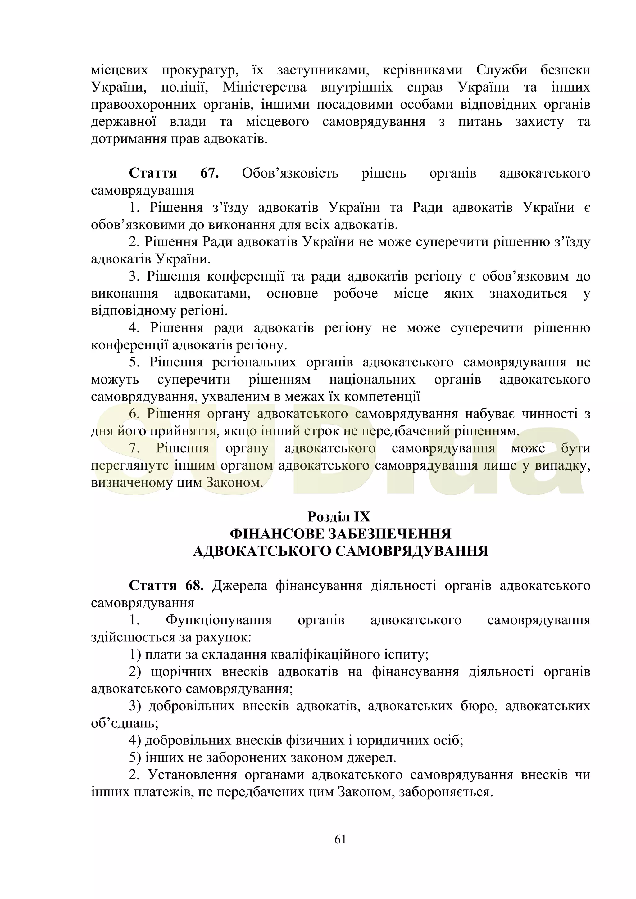 61
місцевих прокуратур, їх заступниками, керівниками Служби безпеки
України, поліції, Міністерства внутрішніх справ України та інших
правоохоронних органів, іншими посадовими особами відповідних органів
державної влади та місцевого самоврядування з питань захисту та
дотримання прав адвокатів.
Стаття 67. Обов’язковість рішень органів адвокатського
самоврядування
1. Рішення з’їзду адвокатів України та Ради адвокатів України є
обов’язковими до виконання для всіх адвокатів.
2. Рішення Ради адвокатів України не може суперечити рішенню з’їзду
адвокатів України.
3. Рішення конференції та ради адвокатів регіону є обов’язковим до
виконання адвокатами, основне робоче місце яких знаходиться у
відповідному регіоні.
4. Рішення ради адвокатів регіону не може суперечити рішенню
конференції адвокатів регіону.
5. Рішення регіональних органів адвокатського самоврядування не
можуть суперечити рішенням національних органів адвокатського
самоврядування, ухваленим в межах їх компетенції
6. Рішення органу адвокатського самоврядування набуває чинності з
дня його прийняття, якщо інший строк не передбачений рішенням.
7. Рішення органу адвокатського самоврядування може бути
переглянуте іншим органом адвокатського самоврядування лише у випадку,
визначеному цим Законом.
Розділ IX
ФІНАНСОВЕ ЗАБЕЗПЕЧЕННЯ
АДВОКАТСЬКОГО САМОВРЯДУВАННЯ
Стаття 68. Джерела фінансування діяльності органів адвокатського
самоврядування
1. Функціонування органів адвокатського самоврядування
здійснюється за рахунок:
1) плати за складання кваліфікаційного іспиту;
2) щорічних внесків адвокатів на фінансування діяльності органів
адвокатського самоврядування;
3) добровільних внесків адвокатів, адвокатських бюро, адвокатських
об’єднань;
4) добровільних внесків фізичних і юридичних осіб;
5) інших не заборонених законом джерел.
2. Установлення органами адвокатського самоврядування внесків чи
інших платежів, не передбачених цим Законом, забороняється.
SUD.ua
 