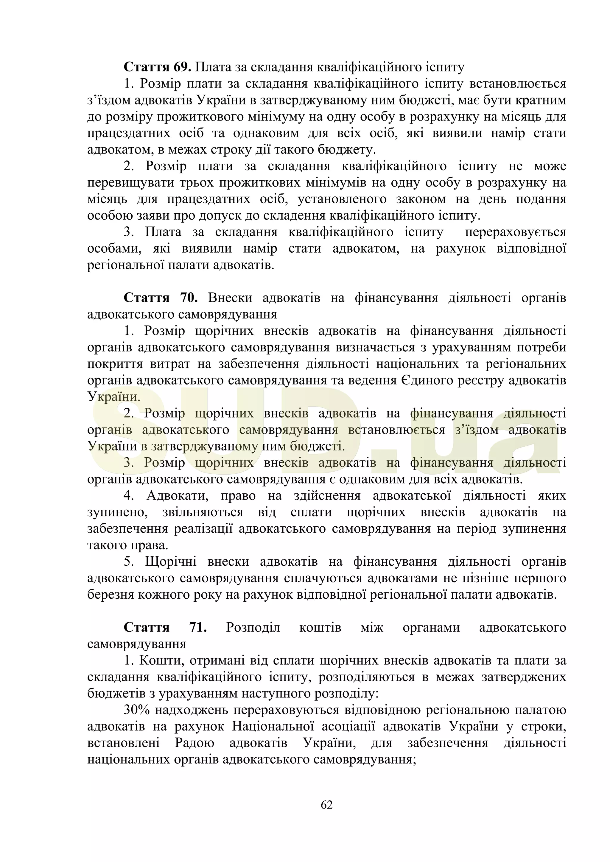 62
Стаття 69. Плата за складання кваліфікаційного іспиту
1. Розмір плати за складання кваліфікаційного іспиту встановлюється
з’їздом адвокатів України в затверджуваному ним бюджеті, має бути кратним
до розміру прожиткового мінімуму на одну особу в розрахунку на місяць для
працездатних осіб та однаковим для всіх осіб, які виявили намір стати
адвокатом, в межах строку дії такого бюджету.
2. Розмір плати за складання кваліфікаційного іспиту не може
перевищувати трьох прожиткових мінімумів на одну особу в розрахунку на
місяць для працездатних осіб, установленого законом на день подання
особою заяви про допуск до складення кваліфікаційного іспиту.
3. Плата за складання кваліфікаційного іспиту перераховується
особами, які виявили намір стати адвокатом, на рахунок відповідної
регіональної палати адвокатів.
Стаття 70. Внески адвокатів на фінансування діяльності органів
адвокатського самоврядування
1. Розмір щорічних внесків адвокатів на фінансування діяльності
органів адвокатського самоврядування визначається з урахуванням потреби
покриття витрат на забезпечення діяльності національних та регіональних
органів адвокатського самоврядування та ведення Єдиного реєстру адвокатів
України.
2. Розмір щорічних внесків адвокатів на фінансування діяльності
органів адвокатського самоврядування встановлюється з’їздом адвокатів
України в затверджуваному ним бюджеті.
3. Розмір щорічних внесків адвокатів на фінансування діяльності
органів адвокатського самоврядування є однаковим для всіх адвокатів.
4. Адвокати, право на здійснення адвокатської діяльності яких
зупинено, звільняються від сплати щорічних внесків адвокатів на
забезпечення реалізації адвокатського самоврядування на період зупинення
такого права.
5. Щорічні внески адвокатів на фінансування діяльності органів
адвокатського самоврядування сплачуються адвокатами не пізніше першого
березня кожного року на рахунок відповідної регіональної палати адвокатів.
Стаття 71. Розподіл коштів між органами адвокатського
самоврядування
1. Кошти, отримані від сплати щорічних внесків адвокатів та плати за
складання кваліфікаційного іспиту, розподіляються в межах затверджених
бюджетів з урахуванням наступного розподілу:
30% надходжень перераховуються відповідною регіональною палатою
адвокатів на рахунок Національної асоціації адвокатів України у строки,
встановлені Радою адвокатів України, для забезпечення діяльності
національних органів адвокатського самоврядування;
SUD.ua
 