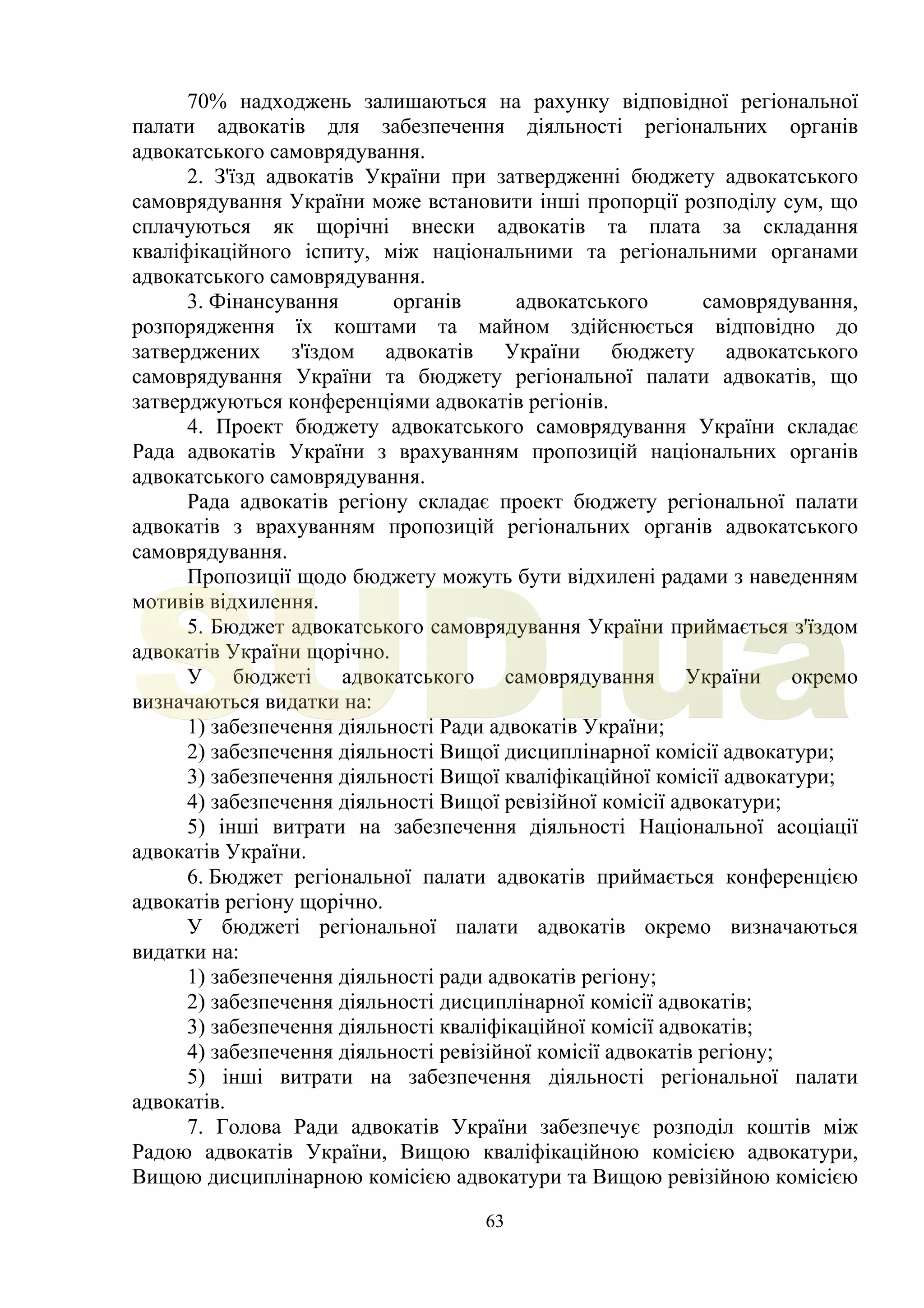 63
70% надходжень залишаються на рахунку відповідної регіональної
палати адвокатів для забезпечення діяльності регіональних органів
адвокатського самоврядування.
2. З'їзд адвокатів України при затвердженні бюджету адвокатського
самоврядування України може встановити інші пропорції розподілу сум, що
сплачуються як щорічні внески адвокатів та плата за складання
кваліфікаційного іспиту, між національними та регіональними органами
адвокатського самоврядування.
3. Фінансування органів адвокатського самоврядування,
розпорядження їх коштами та майном здійснюється відповідно до
затверджених з'їздом адвокатів України бюджету адвокатського
самоврядування України та бюджету регіональної палати адвокатів, що
затверджуються конференціями адвокатів регіонів.
4. Проект бюджету адвокатського самоврядування України складає
Рада адвокатів України з врахуванням пропозицій національних органів
адвокатського самоврядування.
Рада адвокатів регіону складає проект бюджету регіональної палати
адвокатів з врахуванням пропозицій регіональних органів адвокатського
самоврядування.
Пропозиції щодо бюджету можуть бути відхилені радами з наведенням
мотивів відхилення.
5. Бюджет адвокатського самоврядування України приймається з'їздом
адвокатів України щорічно.
У бюджеті адвокатського самоврядування України окремо
визначаються видатки на:
1) забезпечення діяльності Ради адвокатів України;
2) забезпечення діяльності Вищої дисциплінарної комісії адвокатури;
3) забезпечення діяльності Вищої кваліфікаційної комісії адвокатури;
4) забезпечення діяльності Вищої ревізійної комісії адвокатури;
5) інші витрати на забезпечення діяльності Національної асоціації
адвокатів України.
6. Бюджет регіональної палати адвокатів приймається конференцією
адвокатів регіону щорічно.
У бюджеті регіональної палати адвокатів окремо визначаються
видатки на:
1) забезпечення діяльності ради адвокатів регіону;
2) забезпечення діяльності дисциплінарної комісії адвокатів;
3) забезпечення діяльності кваліфікаційної комісії адвокатів;
4) забезпечення діяльності ревізійної комісії адвокатів регіону;
5) інші витрати на забезпечення діяльності регіональної палати
адвокатів.
7. Голова Ради адвокатів України забезпечує розподіл коштів між
Радою адвокатів України, Вищою кваліфікаційною комісією адвокатури,
Вищою дисциплінарною комісією адвокатури та Вищою ревізійною комісією
SUD.ua
 