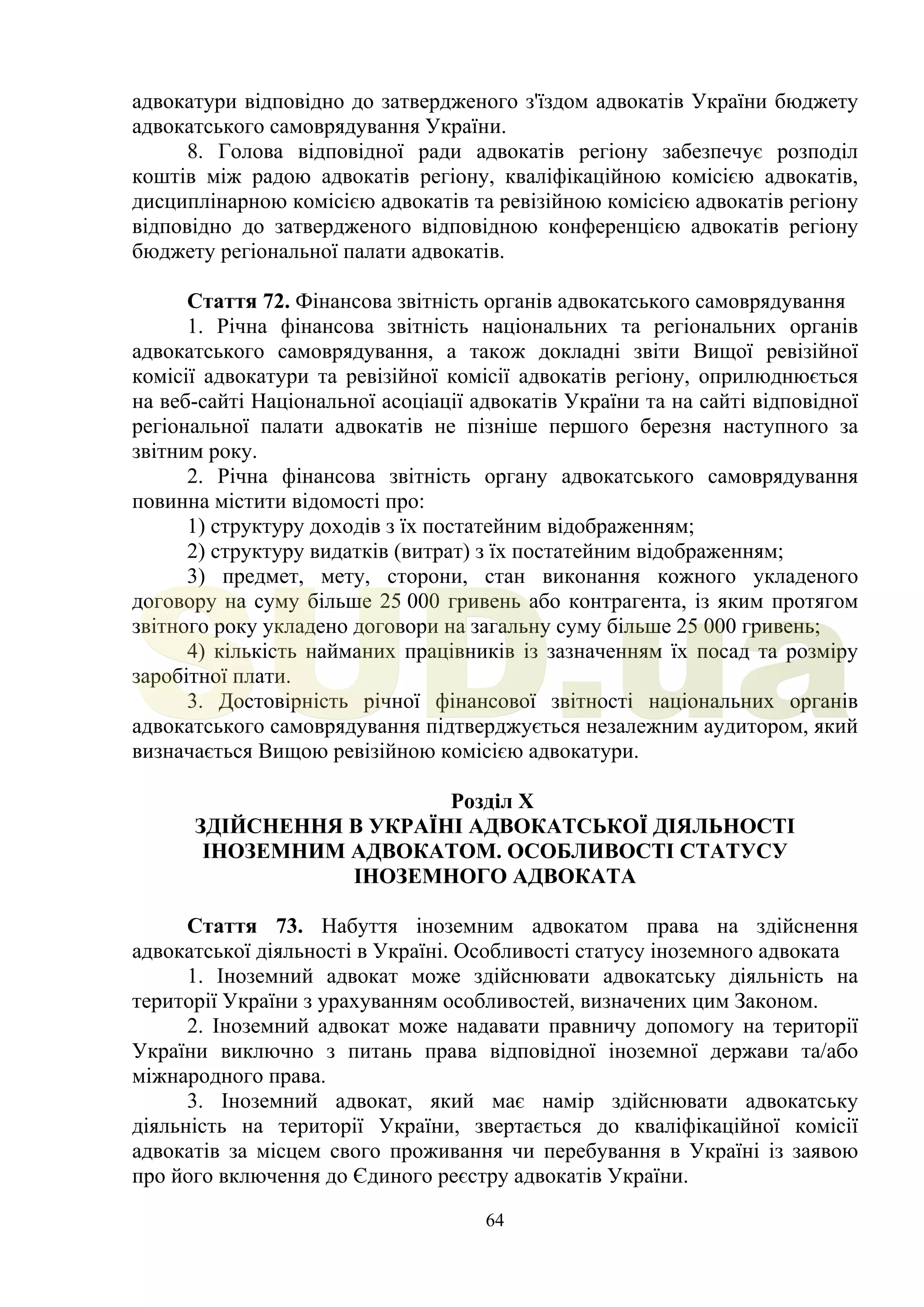 64
адвокатури відповідно до затвердженого з'їздом адвокатів України бюджету
адвокатського самоврядування України.
8. Голова відповідної ради адвокатів регіону забезпечує розподіл
коштів між радою адвокатів регіону, кваліфікаційною комісією адвокатів,
дисциплінарною комісією адвокатів та ревізійною комісією адвокатів регіону
відповідно до затвердженого відповідною конференцією адвокатів регіону
бюджету регіональної палати адвокатів.
Стаття 72. Фінансова звітність органів адвокатського самоврядування
1. Річна фінансова звітність національних та регіональних органів
адвокатського самоврядування, а також докладні звіти Вищої ревізійної
комісії адвокатури та ревізійної комісії адвокатів регіону, оприлюднюється
на веб-сайті Національної асоціації адвокатів України та на сайті відповідної
регіональної палати адвокатів не пізніше першого березня наступного за
звітним року.
2. Річна фінансова звітність органу адвокатського самоврядування
повинна містити відомості про:
1) структуру доходів з їх постатейним відображенням;
2) структуру видатків (витрат) з їх постатейним відображенням;
3) предмет, мету, сторони, стан виконання кожного укладеного
договору на суму більше 25 000 гривень або контрагента, із яким протягом
звітного року укладено договори на загальну суму більше 25 000 гривень;
4) кількість найманих працівників із зазначенням їх посад та розміру
заробітної плати.
3. Достовірність річної фінансової звітності національних органів
адвокатського самоврядування підтверджується незалежним аудитором, який
визначається Вищою ревізійною комісією адвокатури.
Розділ X
ЗДІЙСНЕННЯ В УКРАЇНІ АДВОКАТСЬКОЇ ДІЯЛЬНОСТІ
ІНОЗЕМНИМ АДВОКАТОМ. ОСОБЛИВОСТІ СТАТУСУ
ІНОЗЕМНОГО АДВОКАТА
Стаття 73. Набуття іноземним адвокатом права на здійснення
адвокатської діяльності в Україні. Особливості статусу іноземного адвоката
1. Іноземний адвокат може здійснювати адвокатську діяльність на
території України з урахуванням особливостей, визначених цим Законом.
2. Іноземний адвокат може надавати правничу допомогу на території
України виключно з питань права відповідної іноземної держави та/або
міжнародного права.
3. Іноземний адвокат, який має намір здійснювати адвокатську
діяльність на території України, звертається до кваліфікаційної комісії
адвокатів за місцем свого проживання чи перебування в Україні із заявою
про його включення до Єдиного реєстру адвокатів України.
SUD.ua
 