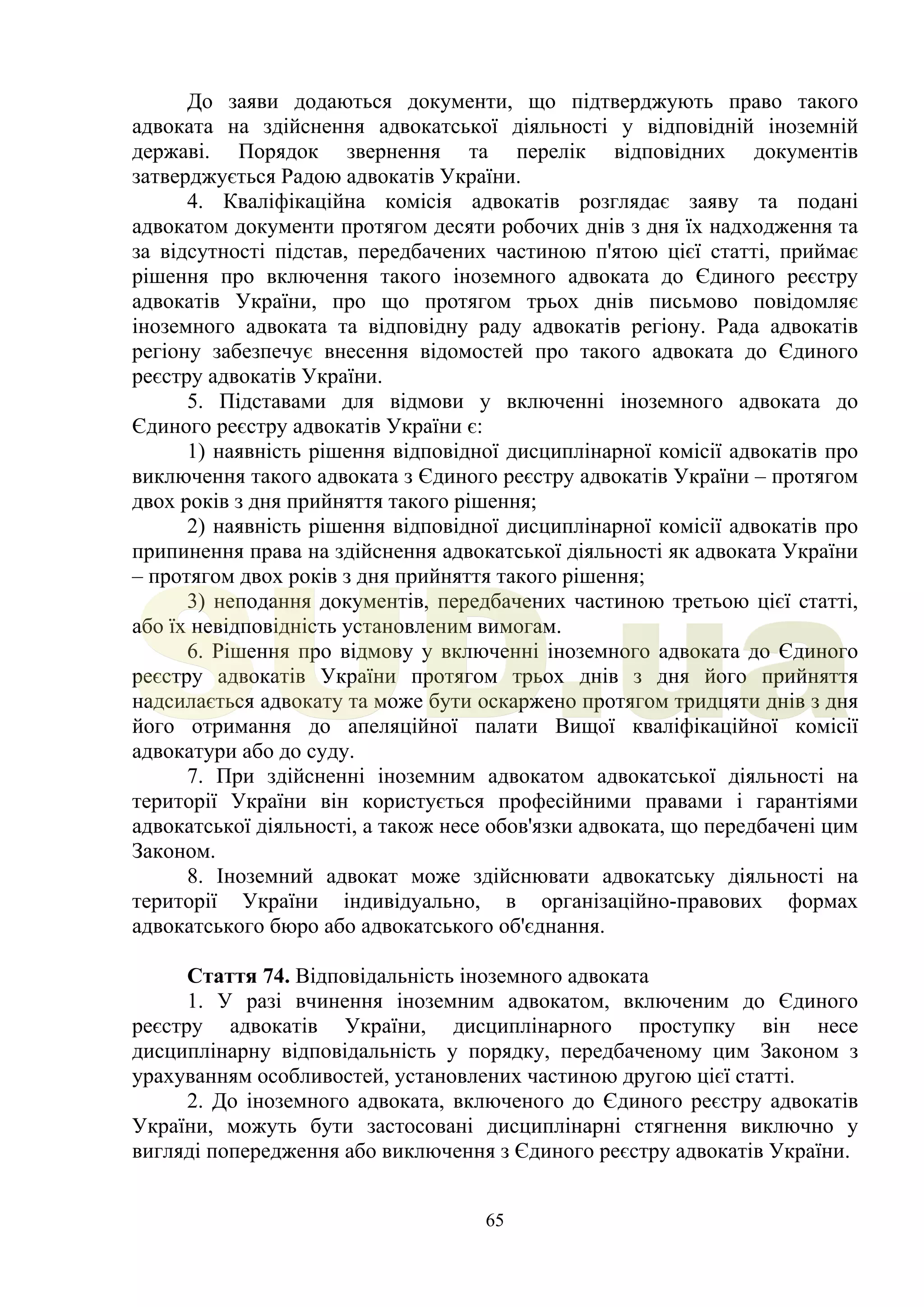 65
До заяви додаються документи, що підтверджують право такого
адвоката на здійснення адвокатської діяльності у відповідній іноземній
державі. Порядок звернення та перелік відповідних документів
затверджується Радою адвокатів України.
4. Кваліфікаційна комісія адвокатів розглядає заяву та подані
адвокатом документи протягом десяти робочих днів з дня їх надходження та
за відсутності підстав, передбачених частиною п'ятою цієї статті, приймає
рішення про включення такого іноземного адвоката до Єдиного реєстру
адвокатів України, про що протягом трьох днів письмово повідомляє
іноземного адвоката та відповідну раду адвокатів регіону. Рада адвокатів
регіону забезпечує внесення відомостей про такого адвоката до Єдиного
реєстру адвокатів України.
5. Підставами для відмови у включенні іноземного адвоката до
Єдиного реєстру адвокатів України є:
1) наявність рішення відповідної дисциплінарної комісії адвокатів про
виключення такого адвоката з Єдиного реєстру адвокатів України – протягом
двох років з дня прийняття такого рішення;
2) наявність рішення відповідної дисциплінарної комісії адвокатів про
припинення права на здійснення адвокатської діяльності як адвоката України
– протягом двох років з дня прийняття такого рішення;
3) неподання документів, передбачених частиною третьою цієї статті,
або їх невідповідність установленим вимогам.
6. Рішення про відмову у включенні іноземного адвоката до Єдиного
реєстру адвокатів України протягом трьох днів з дня його прийняття
надсилається адвокату та може бути оскаржено протягом тридцяти днів з дня
його отримання до апеляційної палати Вищої кваліфікаційної комісії
адвокатури або до суду.
7. При здійсненні іноземним адвокатом адвокатської діяльності на
території України він користується професійними правами і гарантіями
адвокатської діяльності, а також несе обов'язки адвоката, що передбачені цим
Законом.
8. Іноземний адвокат може здійснювати адвокатську діяльності на
території України індивідуально, в організаційно-правових формах
адвокатського бюро або адвокатського об'єднання.
Стаття 74. Відповідальність іноземного адвоката
1. У разі вчинення іноземним адвокатом, включеним до Єдиного
реєстру адвокатів України, дисциплінарного проступку він несе
дисциплінарну відповідальність у порядку, передбаченому цим Законом з
урахуванням особливостей, установлених частиною другою цієї статті.
2. До іноземного адвоката, включеного до Єдиного реєстру адвокатів
України, можуть бути застосовані дисциплінарні стягнення виключно у
вигляді попередження або виключення з Єдиного реєстру адвокатів України.
SUD.ua
 