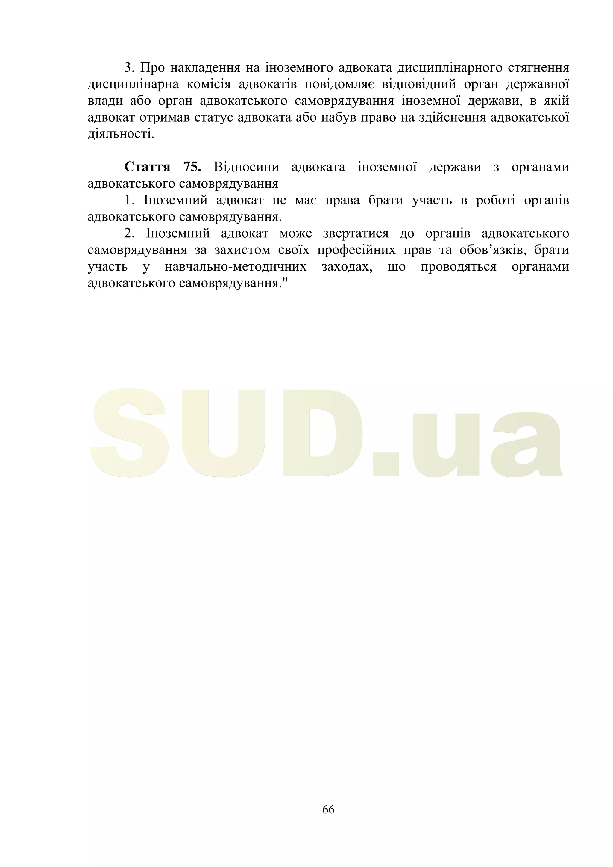 66
3. Про накладення на іноземного адвоката дисциплінарного стягнення
дисциплінарна комісія адвокатів повідомляє відповідний орган державної
влади або орган адвокатського самоврядування іноземної держави, в якій
адвокат отримав статус адвоката або набув право на здійснення адвокатської
діяльності.
Стаття 75. Відносини адвоката іноземної держави з органами
адвокатського самоврядування
1. Іноземний адвокат не має права брати участь в роботі органів
адвокатського самоврядування.
2. Іноземний адвокат може звертатися до органів адвокатського
самоврядування за захистом своїх професійних прав та обов’язків, брати
участь у навчально-методичних заходах, що проводяться органами
адвокатського самоврядування."
SUD.ua
 