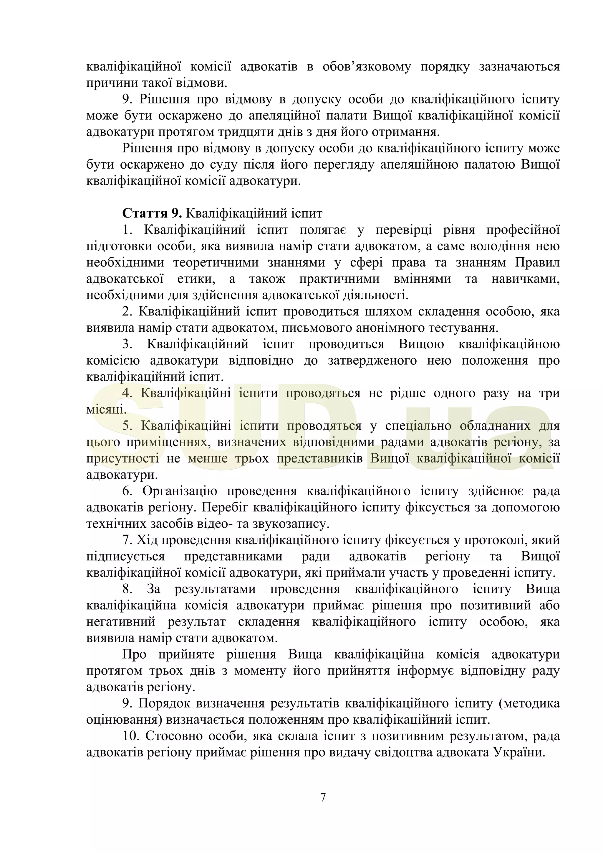 7
кваліфікаційної комісії адвокатів в обов’язковому порядку зазначаються
причини такої відмови.
9. Рішення про відмову в допуску особи до кваліфікаційного іспиту
може бути оскаржено до апеляційної палати Вищої кваліфікаційної комісії
адвокатури протягом тридцяти днів з дня його отримання.
Рішення про відмову в допуску особи до кваліфікаційного іспиту може
бути оскаржено до суду після його перегляду апеляційною палатою Вищої
кваліфікаційної комісії адвокатури.
Стаття 9. Кваліфікаційний іспит
1. Кваліфікаційний іспит полягає у перевірці рівня професійної
підготовки особи, яка виявила намір стати адвокатом, а саме володіння нею
необхідними теоретичними знаннями у сфері права та знанням Правил
адвокатської етики, а також практичними вміннями та навичками,
необхідними для здійснення адвокатської діяльності.
2. Кваліфікаційний іспит проводиться шляхом складення особою, яка
виявила намір стати адвокатом, письмового анонімного тестування.
3. Кваліфікаційний іспит проводиться Вищою кваліфікаційною
комісією адвокатури відповідно до затвердженого нею положення про
кваліфікаційний іспит.
4. Кваліфікаційні іспити проводяться не рідше одного разу на три
місяці.
5. Кваліфікаційні іспити проводяться у спеціально обладнаних для
цього приміщеннях, визначених відповідними радами адвокатів регіону, за
присутності не менше трьох представників Вищої кваліфікаційної комісії
адвокатури.
6. Організацію проведення кваліфікаційного іспиту здійснює рада
адвокатів регіону. Перебіг кваліфікаційного іспиту фіксується за допомогою
технічних засобів відео- та звукозапису.
7. Хід проведення кваліфікаційного іспиту фіксується у протоколі, який
підписується представниками ради адвокатів регіону та Вищої
кваліфікаційної комісії адвокатури, які приймали участь у проведенні іспиту.
8. За результатами проведення кваліфікаційного іспиту Вища
кваліфікаційна комісія адвокатури приймає рішення про позитивний або
негативний результат складення кваліфікаційного іспиту особою, яка
виявила намір стати адвокатом.
Про прийняте рішення Вища кваліфікаційна комісія адвокатури
протягом трьох днів з моменту його прийняття інформує відповідну раду
адвокатів регіону.
9. Порядок визначення результатів кваліфікаційного іспиту (методика
оцінювання) визначається положенням про кваліфікаційний іспит.
10. Стосовно особи, яка склала іспит з позитивним результатом, рада
адвокатів регіону приймає рішення про видачу свідоцтва адвоката України.
SUD.ua
 