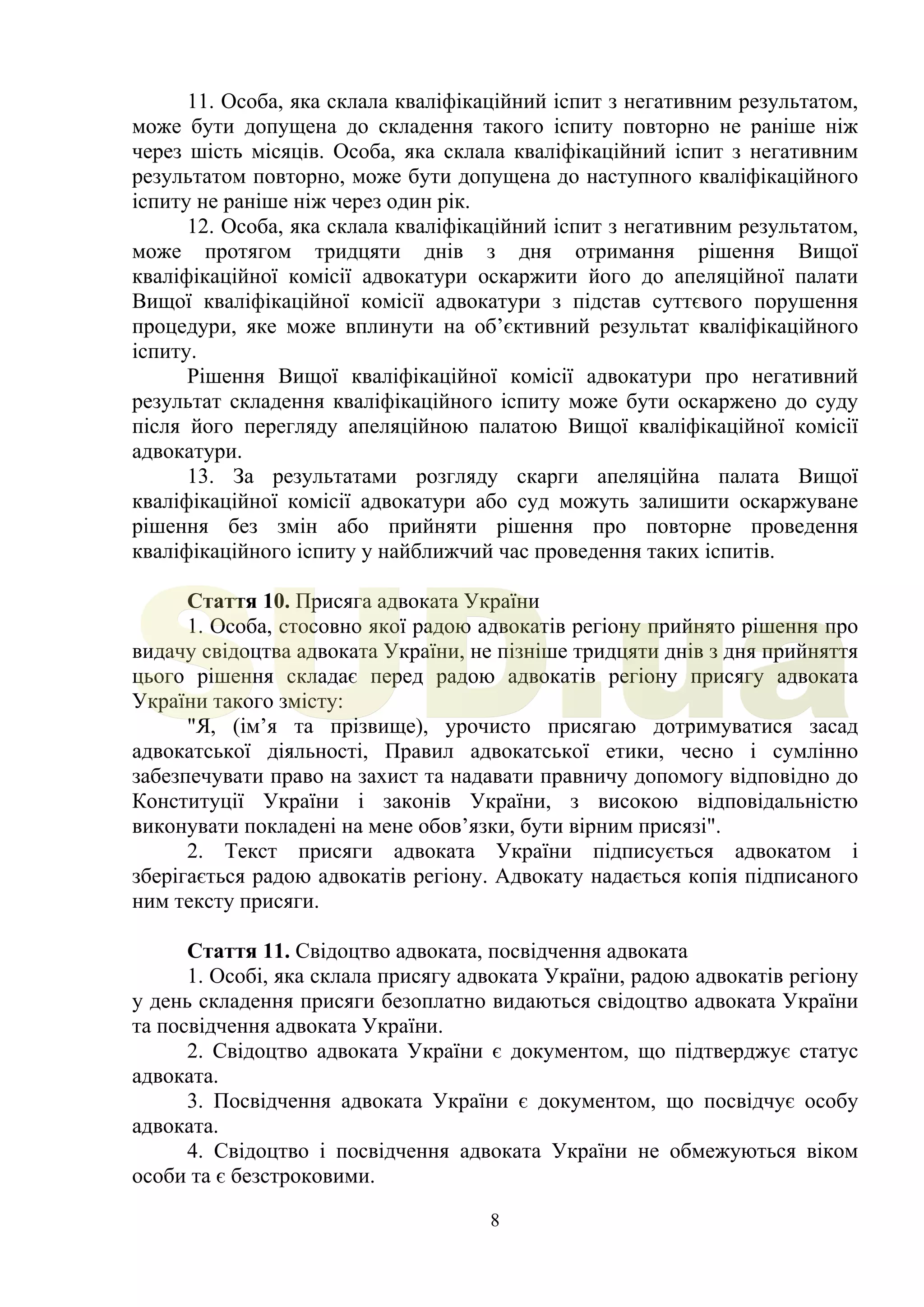 8
11. Особа, яка склала кваліфікаційний іспит з негативним результатом,
може бути допущена до складення такого іспиту повторно не раніше ніж
через шість місяців. Особа, яка склала кваліфікаційний іспит з негативним
результатом повторно, може бути допущена до наступного кваліфікаційного
іспиту не раніше ніж через один рік.
12. Особа, яка склала кваліфікаційний іспит з негативним результатом,
може протягом тридцяти днів з дня отримання рішення Вищої
кваліфікаційної комісії адвокатури оскаржити його до апеляційної палати
Вищої кваліфікаційної комісії адвокатури з підстав суттєвого порушення
процедури, яке може вплинути на об’єктивний результат кваліфікаційного
іспиту.
Рішення Вищої кваліфікаційної комісії адвокатури про негативний
результат складення кваліфікаційного іспиту може бути оскаржено до суду
після його перегляду апеляційною палатою Вищої кваліфікаційної комісії
адвокатури.
13. За результатами розгляду скарги апеляційна палата Вищої
кваліфікаційної комісії адвокатури або суд можуть залишити оскаржуване
рішення без змін або прийняти рішення про повторне проведення
кваліфікаційного іспиту у найближчий час проведення таких іспитів.
Стаття 10. Присяга адвоката України
1. Особа, стосовно якої радою адвокатів регіону прийнято рішення про
видачу свідоцтва адвоката України, не пізніше тридцяти днів з дня прийняття
цього рішення складає перед радою адвокатів регіону присягу адвоката
України такого змісту:
"Я, (ім’я та прізвище), урочисто присягаю дотримуватися засад
адвокатської діяльності, Правил адвокатської етики, чесно і сумлінно
забезпечувати право на захист та надавати правничу допомогу відповідно до
Конституції України і законів України, з високою відповідальністю
виконувати покладені на мене обов’язки, бути вірним присязі".
2. Текст присяги адвоката України підписується адвокатом і
зберігається радою адвокатів регіону. Адвокату надається копія підписаного
ним тексту присяги.
Стаття 11. Свідоцтво адвоката, посвідчення адвоката
1. Особі, яка склала присягу адвоката України, радою адвокатів регіону
у день складення присяги безоплатно видаються свідоцтво адвоката України
та посвідчення адвоката України.
2. Свідоцтво адвоката України є документом, що підтверджує статус
адвоката.
3. Посвідчення адвоката України є документом, що посвідчує особу
адвоката.
4. Свідоцтво і посвідчення адвоката України не обмежуються віком
особи та є безстроковими.
SUD.ua
 
