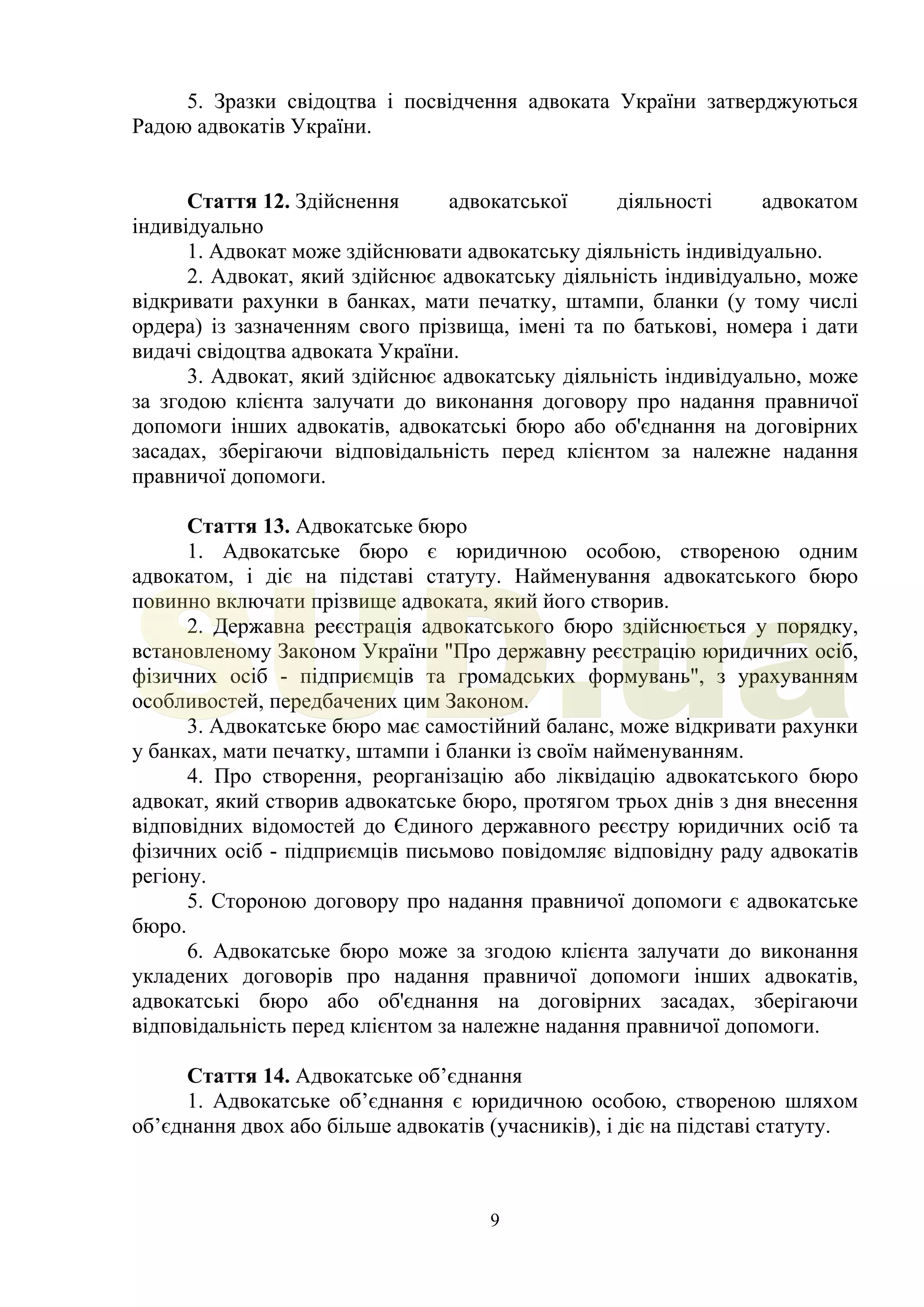 9
5. Зразки свідоцтва і посвідчення адвоката України затверджуються
Радою адвокатів України.
Стаття 12. Здійснення адвокатської діяльності адвокатом
індивідуально
1. Адвокат може здійснювати адвокатську діяльність індивідуально.
2. Адвокат, який здійснює адвокатську діяльність індивідуально, може
відкривати рахунки в банках, мати печатку, штампи, бланки (у тому числі
ордера) із зазначенням свого прізвища, імені та по батькові, номера і дати
видачі свідоцтва адвоката України.
3. Адвокат, який здійснює адвокатську діяльність індивідуально, може
за згодою клієнта залучати до виконання договору про надання правничої
допомоги інших адвокатів, адвокатські бюро або об'єднання на договірних
засадах, зберігаючи відповідальність перед клієнтом за належне надання
правничої допомоги.
Стаття 13. Адвокатське бюро
1. Адвокатське бюро є юридичною особою, створеною одним
адвокатом, і діє на підставі статуту. Найменування адвокатського бюро
повинно включати прізвище адвоката, який його створив.
2. Державна реєстрація адвокатського бюро здійснюється у порядку,
встановленому Законом України "Про державну реєстрацію юридичних осіб,
фізичних осіб - підприємців та громадських формувань", з урахуванням
особливостей, передбачених цим Законом.
3. Адвокатське бюро має самостійний баланс, може відкривати рахунки
у банках, мати печатку, штампи і бланки із своїм найменуванням.
4. Про створення, реорганізацію або ліквідацію адвокатського бюро
адвокат, який створив адвокатське бюро, протягом трьох днів з дня внесення
відповідних відомостей до Єдиного державного реєстру юридичних осіб та
фізичних осіб - підприємців письмово повідомляє відповідну раду адвокатів
регіону.
5. Стороною договору про надання правничої допомоги є адвокатське
бюро.
6. Адвокатське бюро може за згодою клієнта залучати до виконання
укладених договорів про надання правничої допомоги інших адвокатів,
адвокатські бюро або об'єднання на договірних засадах, зберігаючи
відповідальність перед клієнтом за належне надання правничої допомоги.
Стаття 14. Адвокатське об’єднання
1. Адвокатське об’єднання є юридичною особою, створеною шляхом
об’єднання двох або більше адвокатів (учасників), і діє на підставі статуту.
SUD.ua
 