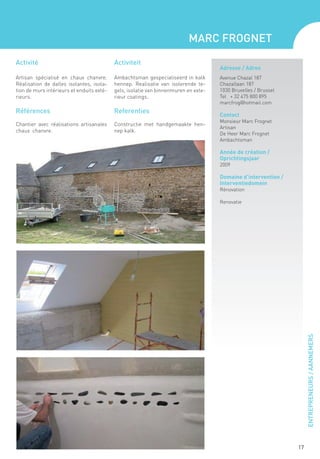 Marc Frognet

Activité                                   Activiteit
                                                                                     Adresse / Adres
Artisan spécialisé en chaux chanvre.       Ambachtsman gespecialiseerd in kalk       Avenue Chazal 187
Réalisation de dalles isolantes, isola-    hennep. Realisatie van isolerende te-     Chazallaan 187
tion de murs intérieurs et enduits exté-   gels, isolatie van binnenmuren en exte-   1030 Bruxelles / Brussel
rieurs.                                    rieur coatings.                           Tel + 32 475 800 895
                                                                                     marcfrog@hotmail.com
Références                                 Referenties
                                                                                     Contact
                                                                                     Monsieur Marc Frognet
Chantier avec réalisations artisanales     Constructie met handgemaakte hen-
                                                                                     Artisan
chaux chanvre.                             nep kalk.
                                                                                     De Heer Marc Frognet
                                                                                     Ambachtsman

                                                                                     Année de création /
                                                                                     Oprichtingsjaar
                                                                                     2009

                                                                                     Domaine d’intervention /
                                                                                     Interventiedomein
                                                                                     Rénovation

                                                                                     Renovatie




                                                                                                                     ENTREPRENEURS / AANNEMERS




                                                                                                                17
 