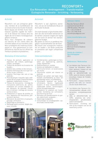 RECONFORT+
                                      Eco Rénovation -Aménagement - Transformation
                                       Ecologische Renovatie - Inrichting - Verbouwing

Activité                                     Activiteit
                                                                                            Adresse / Adres
Réconfort+ est une entreprise géné-          Réconfort+ is een algemene aanne-              Rue des Tanneurs 58-62
rale, membre de la Confédération de          mer, lid van de Confederatie Bouw en           Leerlooiersstraat 58-62
la Construction et du Cluster Ecobuild.      de Cluster Ecobuild.                           1000 Bruxelles / Brussel
Notre équipe est formée d’une main-                                                         Tel 	 + 32 2 213 86 49
d’œuvre qualifiée capable de maîtri-         Ons team bestaat uit geschoolde arbei-         Fax	 + 32 2 548 70 48
ser et de réaliser les travaux dans les      ders die alle technieken beheersen en          reconfortplus@gmail.com
règles de l’art et dans l’enveloppe bud-     de werken uitvoeren volgens de regels
gétaire convenue.                            van de kunst en binnen het overeen-            www.reconfortplus.com
Nous nous chargeons de subvenir              gekomen budget.
aux besoins de nos clients dans les          Wij spelen zo snel en zo goedkoop mo-          Contact
moindres délais et aux moindres coûts.       gelijk in op de behoeften van de klant.        Madame Victoria Diyakova
Nous privilégions les matériaux écolo-       Wij kiezen voor ecologische materia-           Administratrice
giques et nous garantissons la com-          len en bieden u de beste producten             Mevrouw Victoria Diyakova
                                                                                            Beheerder
pétitivité du marché tout en offrant les     en prestaties aan tegen competitieve
meilleurs produits et prestations…           prijzen …
                                                                                            Année de création /
                                                                                            Oprichtingsjaar
Domaine d’intervention                       Interventiedomein                              2012

F	 Travaux de peinture, application et       F	 Schilderwerken, aanbrengen en hers-
   réparation des enduits, plafonnage,          tellen van bepleistering, plafonds,         Références / Referenties
   chapes, carrelages ;                         chape, tegelwerken
F	 Travaux de rénovation et d’isolation de   F	 Gevelrenovatie en -isolatie                 •	 Les Ateliers des Tanneurs S.A.:
   façades ;                                 F	 Isolatie van dakbalken en daken                travaux de rénovation, démo-
F	 Isolation des combles et des toitures ;   F	 Thermische binnen- en buitenisolatie           lition, peinture, travaux en vue
F	 Isolation thermique des murs par l’ex-       van muren                                      d’économiser l’énergie.
   térieur et par l’intérieur ;              F	 Thermische isolatie van vloeren en
                                                                                            •	 ARQ et ARCHITECTURE SC
F	 Isolation thermique des sols et des          plafonds
                                                                                               SCRL: pose de cloisons, isolation
   plafonds ;                                F	 Plaatsen van parket, vast tapijt, tapijt,
F	 Pose de parquet, moquette, tapis, revê-      flexibele vloerbekleding op basis van          acoustique, travaux de l’installa-
   tement de sol souple composé de fibres       plantaardige vezels, muurbekleding, ...        tion électrique.
   végétales, revêtements muraux... ;        F	 Schrijnwerk: plaatsen van buiten-           •	 Particuliers : travaux d’aména-
F	 Travaux de menuiseries : montage de          schrijnwerk, deuren, ingebouwde                gement des lofts sur l’ancien
   menuiseries extérieures, de portes,          keukens of losse keukenelementen,              site de l’école Vétérinaire.
   installation de cuisines intégrées ou        ingebouwde kasten, binnentrappen,
   par éléments, de placards, d’esca-           houten droogbouwwanden                      • 	 Les Ateliers des Tanneurs S.A.:
   liers d’intérieur, montage de cloisons    F	 Verwijderen en plaatsen van houten              renovatiewerken, afbraak, schil-
   sèches en bois ;                             plinten, herstelling van schrijnwerk,           derwerken, energiebesparende
F	 Enlèvement et repose de plinthes en          bescherming van hout                            werken
   bois, réparation de menuiseries, pré-     F	 Renovatie van plankenvloeren en par-        •	 ARQ et ARCHITECTURE SC
   servation des bois ;                         ket, vlakschuren, verglazen, ...                SCRL: plaatsing van schei-
F	 Rénovation de planchers et parquets,      F	 Depannage loodgieterij
                                                                                                dingswanden, geluidsisolatie,
   ponçage, vitrification... ;               F	 Schoonmaak na schadegevallen: wa-
F	 Dépannage en plomberie ;                     terschade, brandschade.                         elektriciteitswerken
                                                                                                                                         ENTREPRENEURS / AANNEMERS



F	 Nettoyage après sinistres: dégâts des                                                    •	 Particulieren: inrichting van
   eaux, incendie.                                                                              lofts op de vroegere site van de
                                                                                                veeartsenij-school




                                                                                                                                    19
 