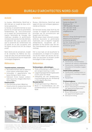 Bureau d’Architectes Nord-Sud

Activité                                                  Activiteit
                                                                                                            Adresse / Adres
Le bureau d’Architectes Nord-Sud a                        Bureau d’Architectes Nord-Sud werd                Sentier du Broek 120
été créé par un couple de deux archi-                     opgericht door een echtpaar gepassio-             Broekweg 120
tectes passionnés.                                        neerde architecten.                               1082 Bruxelles / Brussel
Le bureau à caractère familial se veut                                                                      Tel + 32 2 241 17 40
proche du concept liant les paramètres                    Dit familiale bureau staat dicht bij het          Fax + 32 2 241 68 60
fondamentaux de l’éco-construction                        concept en koppelt de fundamentele                svag@skynet.be
et le respect de l’environnement. Uti-                    principes van de ecoconstructie aan
lisation rationnelle de l’énergie, des                    respect voor het milieu.                          Contact
matériaux durables et performants,                        Bij elk project staan rationeel energie-          Monsieur Serge Vandroogenbroeck
limitation de la production des déchets,                  verbruik, duurzame en performante                 Madame Anne Guillaume
récupération des eaux pluviales ainsi                     materialen, een zo beperkt mogelijke              Architectes gérants
que la recherche de l’amélioration de                     afvalproductie, recuperatie van re-               De Heer Serge Vandroogenbroeck
la qualité de vie des occupants sont                      genwater en het streven naar een be-              Mevrouw Anne Guillaume
                                                                                                            Architecten gerant
les lignes conductrices lors de chaque                    tere levenskwaliteit voor de bewoners
projet.                                                   centraal.
                                                                                                            Année de création /
                                                                                                            Oprichtingsjaar
Notre tâche est de sensibiliser, d’aider                  Het is onze taak om de bouwheren te
                                                                                                            1999
et de conseiller les Maîtres de l’Ou-                     sensibiliseren, te helpen en te advise-
vrage vers des choix permettant de bâ-                    ren bij het maken van keuzes die toe-             Domaine d’intervention /
tir sur du long terme tout en respectant                  laten om duurzaam te bouwen zonder                Interventiedomein
l’enveloppe budgétaire.                                   het budget te laten ontsporen.                    Constructions privées :
                                                                                                            •	 Construction, transformation,
Références                                                Referenties                                          extension de maisons individuelles
                                                                                                            •	 Construction, transformation et
Transformations, extensions                               Verbouwingen, uitbreidingen:                         rénovation d’immeubles à appar-
                                                          F	 Totale verbouwing en uitbreiding van              tements
F	 Reconditionnement total et extension
                                                             een eengezinswoning in Jette                   Constructions publiques :
   d’une maison unifamiliale à Jette.
                                                          F	 Laagenergieappartementsgebouwen                •	 Construction, transformation et
F	 Immeubles à appartements très
                                                             in Sint-Joost-ten-Node                            rénovation d’immeubles à appar-
   basse énergie à Saint-Josse.
                                                          F	 Uitbreiding van een eengezinswo-                  tements
F	 Extension d’une maison unifami-
                                                             ning (toevoeging van een verdieping)           •	 Equipement
   liale (rajout d’un étage) à Berchem-




                                                                                                                                                    BUREAUX D’ARCHITECTURE / ARCHITECTENBUREAUS
   Sainte-Agathe.                                            in Sint-Agatha-Berchem
                                                                                                            Privéwoningbouw:
Constructions                                             Bouwprojecten
                                                                                                            •	 Bouw, verbouwing, uitbreiding van
F	 Villa familiale privée à Waterloo                      F	 Private gezinswoning in Waterloo
                                                                                                               individuele woningen
F	 Construction en ossature bois d’une                    F	 Bouw in houtskeletbouw van een
                                                                                                            •	 Bouw, verbouwing en renovatie
   école du devoir à Saint-Josse                             huiswerkinstituut in Sint-Joost-ten-
                                                                                                               van appartementsgebouwen
                                                             Node
                                                                                                            Publieke gebouwen:
                                                                                                            •	 Bouw, verbouwing en renovatie
                                                                                                               van appartementsgebouwen
                                                                                                            •	 Interieurinrichting




1




                                                                                                        2
1. Ecole du devoir - Saint-Josse - Réalisation en structure bois et insufflation d’ouate de cellulose
1. Huisnerkinstituut - Sint-Joost - Realisatie in houten structuur en in blazen van cellulose
2. Maison unifamiliale - Jette - Bow-window à rue et extension côté jardin
2. Eengezinshuis - Jette - Bow-window aan de straat en uitbreiding aan de tuinzijde                                                            3
 